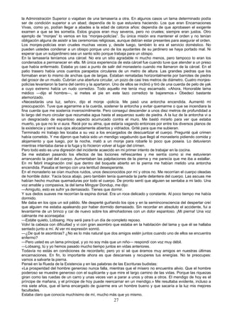 la Administración Superior o viajaban de una lamasería a otra. En algunos casos un lama determinado podía
ser de condición superior a un abad; dependía de lo que estuviera haciendo. Los que eran Encarnaciones
Vivas, como yo, podían llegar a abades a la edad de catorce años: dependía de que aprobasen el exigente
examen a que se les sometía. Estos grupos eran muy severos, pero no crueles; siempre eran justos. Otro
ejemplo de “monjes” lo vemos en los “monjes-policías”. Su única misión era mantener el orden y no tenían
obligación alguna de asistir a las ceremonias religiosas, aunque debían estar presentes para asegurar el orden.
Los monjes-policías eran crueles muchas veces y, desde luego, también lo era el servicio doméstico. No
pueden ustedes condenar a un obispo porque uno de los ayudantes de su jardinero se haya portado mal. Ni
esperar que un subjardinero sea un santo sólo porque trabaja para un obispo.
En la lamasería teníamos una cárcel. No era un sitio agradable ni mucho menos, pero tampoco lo eran los
condenados a permanecer en ella. Mi única experiencia de esta cárcel fue cuando tuve que atender a un preso
que había enfermado. Estaba yo casi a punto de salir del monasterio cuando me llamaron de la cárcel. En el
patio trasero había unos cuantos parapetos circulares de un metro de altura. Las grandes piedras que los
formaban eran lo mismo de anchas que de largas. Estaban rematadas horizontalmente por barrotes de piedra
del grosor de un muslo. Cubrían una abertura circular, un pozo de casi tres metros de diámetro. Cuatro monjespolicías levantaron la barra del centro y la apartaron. Uno de ellos se inclinó y tiró de una cuerda de pelo de yak
a cuyo extremo había un nudo corredizo. Todo aquello me tenía muy escamado. «Ahora, Honorable lama
médico —dijo el hombre—, si metes el pie en este lazo corredizo te bajaremos.» Obedecí bastante
atemorizado.
«Necesitarás una luz, señor», dijo el monje -policía. Me pasó una antorcha encendida. Aumentó mi
preocupación. Tuve que agarrarme a la cuerda, sostener la antorcha y evitar quemarme o que se incendiara la
fina cuerda que me sostenía inverosímilmente. Pero conseguí descender a unos diez metros de profundidad a
lo largo del muro circular que rezumaba agua hasta el asqueroso suelo de piedra. A la luz de la antorcha vi a
un desgraciado de espantoso aspecto acurrucado contra el muro. Me bastó mirarlo para ver que estaba
muerto, ya que no le vi aura. Recé por su alma, que estaría vagando entonces por entre los diversos planos de
la existencia y cerré sus ojos alocadamente abiertos y vidriados. Grité para que me subieran.
Terminado mi trabajo les tocaba a su vez a los encargados de descuartizar el cuerpo. Pregunté qué crimen
había cometido. Y me dijeron que había sido un mendigo vagabundo que llegó al monasterio pidiendo comida y
alojamiento y que luego, por la noche, mató a un monje para robarle lo poco que poseía. Lo detuvieron
mientras intentaba darse a la fuga y lo hicieron volver al lugar del crimen.
Pero todo esto es una digresión del incidente acaecido en mi primer intento de trabajar en la cocina.
Se me estaban pasando los efectos de las lociones refrescantes y me sentía como si me estuvieran
arrancando la piel del cuerpo. Aumentaban las palpitaciones de la pierna y me parecía que me iba a estallar.
En mi febril imaginación creí que dentro del boquete abierto en la pierna me habían metido una antorcha
encendida. Pasaba el tiempo con una lentitud desesperante.
En el monasterio se oían muchos ruidos, unos desconocidos por mí y otros no. Me recorrían el cuerpo oleadas
de horrible dolor. Yacía boca abajo, pero también tenía quemada la parte delantera del cuerpo. Las ascuas me
habían hecho muchas quemaduras por todo el cuerpo. De pronto sentí que alguien se sentaba a mi lado. Una
voz amable y compasiva, la del lama Mingyar Dondup, me dijo:
—Amiguito, esto es sufrir ya demasiado. Tienes que dormir.
Y sus dedos suaves me recorrían la espina dorsal. Era un roce delicado y constante. Al poco tiempo me había
dormido.
Me daba en los ojos un sol pálido. Me desperté guiñando los ojos y en la semiinconsciencia del despertar creí
que alguien me estaba apaleando por haber dormido demasiado. Sin recordar en absoluto el accidente, fui a
levantarme de un brinco y caí de nuevo sobre los almohadones con un dolor espantoso. ¡Mi pierna! Una voz
calmante me aconsejaba:
—Estáte quieto, Lobsang. Hoy será para ti un día de completo reposo.
Volví la cabeza con dificultad y vi con gran asombro que estaba en la habitación del lama y que él se hallaba
sentado junto a mí. Al ver mi expresión sonrió.
—¿De qué te asombras? ¿No es lo más natural que dos amigos estén juntos cuando uno de ellos se encuentra
enfermo?
—Pero usted es un lama principal, y yo no soy más que un niño— respondí con voz muy débil.
—Lobsang, tú y yo hemos pasado mucho tiempo juntos en vidas anteriores.
Todavía no estás en condiciones de recordarlo; pero yo sí sé que éramos muy amigos en nuestras últimas
encarnaciones. En fin, lo importante ahora es que descanses y recuperes tus energías. No te preocupes:
vamos a salvarte la pierna.
Pensé en la Rueda de la Existencia y en las palabras de las Escrituras budistas:
«La prosperidad del hombre generoso nunca falla, mientras que el mísero no encuentra alivio. Que el hombre
poderoso se muestre generoso con el suplicante y que mire el largo camino de las vidas. Porque las riquezas
giran como las ruedas de un carro y unas veces van a parar a unos y otras a otros. El mendigo de hoy es el
príncipe de mañana, y el príncipe de hoy puede reencarnar en un mendigo.» Me resultaba evidente, incluso a
mis siete años, que el lama encargado de guiarme era un hombre bueno y que sacaría a la luz mis mejores
facultades.
Estaba claro que conocía muchísimo de mí, mucho más que yo mismo.

27

 