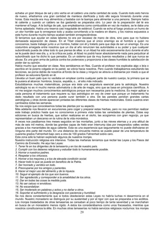 echaba un gran bloque de sal y otro vertía en el caldero una cierta cantidad de soda. Cuando todo esto hervía
de nuevo, añadíamos una gran cantidad de manteca clarificada y todo ello seguía hirviendo durante unas
horas. Esta mezcla era muy alimenticia y bastaba con la tsampa para alimentar a una persona. Siempre había
té caliente y cuando un caldero se iba gastando se preparaba otro. Lo peor de la preparación del té era
mantener el fuego. A la boñiga de yak, que empleábamos como combustible en vez de madera, se le daba una
forma aplastada. Había una reserva casi inagotable de estiércol. Cuando se echa al fuego produce un humo de
un olor horrible que lo ennegrece todo y acaba convirtiendo a la madera en ébano, y los rostros expuestos a
este humo durante mucho tiempo acaban también ennegreciéndose.
Si teníamos que ayudar en estas labores no era por escasez de mano de obra, sino para que no hubiera
demasiada separación de clases. En el Tíbet creemos que el único enemigo es el hombre a quien no
conocemos; basta trabajar junto a un hombre, hablar con él y tratarlo para que deje de ser un enemigo. Es una
costumbre arraigada entre nosotros que un día al año renuncien las autoridades a su poder y que cualquier
subordinado pueda de cirles todo lo que piensa de ellas: si un Abad ha sido excesivamente duro durante el año
se le puede decir ese día, y, si la crítica es justa, el Abad no podrá hacer absolutamente nada para perjudicar al
subordinado que ha dicho lo que pensaba. Es un sistema que da muy buenos resultados y del que nunca se
abusa. Es una gran arma de justicia contra los poderosos y proporciona a las clases humildes la satisfacción de
poder dar su opinión.
Había mucho que estudiar en clase. Nos sentábamos en filas. Cuando el profesor nos explicaba algo o leía o
escribía en la pizarra colgada en la pared, se volvía hacia nosotros. Pero cuando trabajábamos estudiando las
lecciones, se ponía detrás de nosotros al fondo de la clase y ninguno se atrevía a distraerse por miedo a que el
profesor se estuviera fijando en él.
Llevaba un buen palo que no vacilaba en emplear contra cualquier parte de nuestro cuerpo, la primera que se
le pusiera al alcance: hombros, brazos, espalda, o... el sitio más indicado.
Estudiábamos muchas matemáticas, porque era ésta una asignatura esencial para la astrología. Nuestra
astrología no es ni mucho menos adivinatoria o de arte de magia, sino que se basa en principios científicos. A
mí me exigían muchos conocimientos astrológicos porque son necesarios para la medicina. Es mejor aplicar a
cada persona el tratamiento que requiere su tipo astrológico en vez de creer que porque un tratamiento ha
dado resultado con una persona puede curar también a otra. De las paredes pendían grandes cartas
astrológicas y otras donde aparecían pintadas las diferentes clases de hierbas medicinales. Estos cuadros eran
cambiados todas las semanas.
Se nos exigía que conociésemos todas las plantas por su aspecto.
Más adelante nos llevaron en excursiones para coger y preparar estas hierbas, pero no nos permitían realizar
este trabajo práctico hasta que no conocíamos a primera vista todas las variedades de plantas. Estas exp
ediciones en busca de hierbas, que solían realizarse en el otoño, las acogíamos con gran regocijo, ya que
representaban un descanso en la rutina de la vida monástica.
A veces nos pasábamos tres meses seguidos en las montañas, junto a las nieves eternas y a una altitud de
más de seis mil metros, donde las grandes capas de hielo eran interrump idas por inesperados valles verdes
gracias a los manantiales de agua caliente. Esta es una experiencia que seguramente no puede disfrutarse en
ninguna otra parte del mundo. En una distancia de cincuenta metros se puede pasar de una temperatura de
cuarenta grados Fahrenheit bajo cero a otra de 100 grados Fahrenheit sobre cero.
Esta zona sólo la habían explorado algunos de nuestros monjes.
Nuestra instrucción religiosa era intensiva. Todas las mañanas teníamos que recitar las Leyes y los Pasos del
Camino de Enmedio. He aquí las Leyes:
1. Tener fe en los dirigentes de la lamasería y en los de nuestro país.
2. Cumplir con los deberes religiosos y estudiar todo lo humanamente posible.
3. Honrar a nuestros padres.
4. Respetar a los virtuosos.
5. Honrar a los mayores y a los de elevada condición social.
6. Hacer todo lo que se pueda en beneficio de la Patria.
7. Ser honrado y verídico en todo.
8. Preocuparse por los amigos y parientes.
9. Hacer el mejor uso del alimento y de la riqueza.
10. Seguir el ejemplo de los que son buenos.
11. Ser agradecido y corresponder a la amabilidad de los otros.
12. Dar en todas las cosas la medida justa.
13. No ser celoso ni envidioso.
14. No escandalizar.
15. Ser moderado en palabras y actos y no dañar a otros.
16. Soportar el sufrimiento y la desgracia con paciencia y humildad.
Se nos decía constantemente que si todos obedecieran estas Leyes no habría luchas ni desarmonía en el
mundo. Nuestro monasterio se distinguía por su austeridad y por el rigor con que se preparaba a los acólitos.
Los monjes trasladados de otras lamaserías se cansaban al poco tiempo de tanta severidad y se marchahan
en busca de un monasterio menos rígido. A éstos los considerábamos como unos fracasados, mientras que
nosotros constituíamos la élite. En muchas otras lamaserías no había servicios religiosos nocturnos: los monjes

29

 
