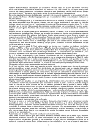 hombres de Kham habían sido elegidos por su estatura y fuerza. Medía sus buenos dos metros y era muy
ancho. Las abultadas hombreras le acentuaban esa anchura. En el Tíbet oriental hay una región en la que los
hombres son de enorme estatura y corpulencia. Muchos de ellos sobrepasan los dos metros en diez y hasta
quince centímetros. Y éstos eran elegidos para actuar de monjes-policías en los monasterios.
Se ponían aquellas hombreras abultadas para hacer aún más imponente su aspecto, se ennegrecían el rostro
para resultar más feroces y llevaban largos garrotes que no vacilaban en utilizar en cuanto algún malhechor se
les ponía a mano.
Tzu había sido monje-policía, ¡y se veía reducido a la condición de nurse de un pequeño príncipe! Inválido ya
para andar demasiado, tenía que montar a caballo cada vez que se desplazaba un poco lejos. En 1904 los
ingleses, bajo el mando del coronel Younghusband, invadieron el Tíbet y causaron grandes daños. Por lo visto,
pensaban que la manera más adecuada de granjearse nuestra amistad era bombardeando nuestras casas y
matando a nuestra gente. Tzu había sido uno de nuestros defensores y en una de las batallas le partieron una
cadera.
Mi padre era una de las principales figuras del Gobierno tibetano. Su familia y la de mi madre estaban entre las
diez familias más ilustres del país, de modo que, entre los dos, mis padres ejercían una considerable influencia
en los asuntos del país. Más adelante daré algunos detalles sobre nuestra forma de Gobierno Mi padre era
corpulento y medía más de 1,80 metros de estatura. Poseía una fuerza enorme. En su juventud podía levantar
del suelo un caballo pequeño y era uno de los pocos capaces de vencer a los Hombres de Kham.
La mayoría de los tibetanos tienen el cabello negro y los ojos de color castaño oscuro. Mi padre era en esto
una excepción, pues tenía el cabello castaño y los ojos grises. A menudo se irritaba terriblemente sin que
pudiéramos adivinar la causa.
No veíamos mucho a papá. El Tíbet había pasado por tiempos muy revueltos. Los ingleses nos habían
invadido en 1904 y el Dalai Lama había huido a Mogolia, dejando encargados del Gobierno a mi padre y a
otros ministros. En 1910, los chinos, animados por el buen éxito de la invasión inglesa, cayeron sobre Lhasa. El
Dalai Lama volvió a ausentarse. Esta vez se refugió en la India. Los chinos tuvieron que retirarse de Lhasa
durante la Revolución china, pero antes cometieron espantosos crímenes contra nuestro pueblo.
En 1912 el Dalai Lama regresó a Lhasa. Durante todo el tiempo que duró su ausencia, en aquellos días tan
difíciles, mi querido padre y los demás ministros cargaron con la pesada carga de gobernar al Tíbet. Mi madre
solía decir que el carácter de mi padre nunca volvió a ser el mismo. Por supuesto no le quedaba tiempo para
atender a sus hijos, y por ello hemos carecido del afecto paterno. Yo, muy especialmente, despertaba sus iras
y por eso me dejaba a merced del intratable Tzu, a quien le había dado plenos poderes para mi educación.
Tzu tomaba como un insulto personal mi fracaso en la equitación.
En el Tíbet, los niños de las clases altas aprenden a montar casi antes de saber andar. Dominar la equitación
es imprescindible en un país como el Tíbet, donde todos los viajes se hacen a pie o a caballo. Los nobles
tibetanos practican la equitación continuamente. Se mantienen fácilmente en pie sobre una estrecha silla de
madera mientras el caballo galopa y, en plena carrera, disparan con fusil contra un blanco movedizo para
cambiar luego de arma y tirar flechas con el arco. Y todo esto a galope tendido y yendo de pie sobre la silla. A
veces, los mejores jinetes recorren al galope las llanuras, en formación, y cambian de caballo saltando de silla
a silla. ¡Figúrense ustedes qué concepto tendría Tzu de mí, un niño de cuatro años que ni siquiera se sostenía
aún sentado en la silla!
Mi pony, Nakkim, era peludo y con una larga cola. Su estrecha cabeza tenía una expresión inteligente. Sabía
un asombroso número de procedimientos para sacudirse de encima al jinete... si era un jinete tan inseguro
como yo. Uno de sus trucos favoritos era dar una carrerilla, pararse en seco y agachar la cabeza. Luego,
cuando ya me había resbalado hasta su cuello, lo levantaba de pronto y esta sacudida me hacía dar una vuelta
de campana antes de caer en el suelo. Después se me quedaba mirando con maliciosa complacencia. Los
tibetanos nunca cabalgan al trote; los ponies son pequeños y un jinete resulta ridículo sobre un pony que trote.
El Tíbet era un país organizado teocráticamente. Nada nos interesaba el “progreso” del mundo exterior. Sólo
queríamos poder meditar y vencer las limitaciones que impone la carne. Nuestros sabios habían comprendido,
desde hacía mucho tiempo, que el Oeste codiciaba las riquezas del Tíbet, y sabían por experiencia cuando
llegaban los extranjeros se acababa la paz.
Ahora, la llegada de los comunistas lo ha confirmado.
Teníamos la casa en la ciudad de Lhasa, en el barrio distinguido, el de Lingkhor, junto a la carretera circular
que rodea a Lhasa y a la sombra del Pico. Hay tres círculos de caminos, y el exterior, Lingkhor, lo utilizan
muchos peregrinos. Como todas las casas de Lhasa, la nuestra -cuando yo nací- era de dos pisos por la parte
que daba a la carretera. Nadie ha de mirar hacia abajo al Dalai Lama y por eso se establece un límite de dos
pisos para todas las casas. Ahora bien, como esta prohibición sólo se aplica en realidad a una procesión al
año, muchas casas llevan durante once meses al año un piso de madera, que es fácilmente desmontable,
encima de sus tejados planos.
Nuestra casa era de piedra y había sido construida hacía muchos años.
Tenía forma cuadrada con un gran patio interior. Nuestros animales estaban en la planta baja y nosotros
habitábamos en el piso de arriba. Por suerte, disfrutábamos de una escalera de piedra. La mayoría de los
tibetanos utilizan una escalera de mano y, los campesinos, un largo palo con hendiduras con el que hay el
peligro de romperse la cabeza. Estas pértigas se ponen tan resbaladizas con el uso a fuerza de agarrarse a

3

 