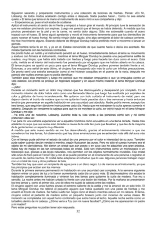 Siguieron sacando y preparando instrumentos y una colección de lociones de hierbas. Pensé: «En fin,
Lobsang, de todos modos acabarán contigo antes o después. Nada puedes hacer... Como no sea estarte
quieto.» El lama que tenía en la mano el instrumento de acero miró a sus compañeros y dijo:
— Empecemos ya, pues el sol acaba de ocultarse.
Aplicó el instrumento al centro de mi frente y empezó a hacer girar el mando. Al principio tuve la sensación de
que me estaban pinchando con espinas. Luego me pareció que el tiempo se había detenido. A medida que los
pinchos penetraban en la piel y en la carne, no sentía dolor alguno. Sólo me sobresalté cuando el acero
tropezó con el hueso. El lama siguió apretando y movió el instrumento levemente para que los dientecillos de
acero royeran el hueso frontal. No sentía ningún dolor agudo, sino algo semejante al dolor de cabeza corriente.
No hice movimiento alguno. Estando delante de Mingyar Dondup habría preferido morir a moverme o lanzar un
gemido.
Aquel hombre tenía fe en mí, y yo en él. Estaba convencido de que cuanto hacía o decía era acertado. Me
miraba fijamente con las facciones contraídas.
De pronto hubo un ruidito y el instrumento penetró en el hueso. Inmediatamente detuvo el lama su movimiento
y sostuvo con firmeza el instrumento, mientras el lama Mingyar Dondup le pasaba una pequeñísima astilla de
madera, muy limpia, que había sido tratada con hierbas y fuego para hacerla tan dura como el acero. Esta
cuña, metida en el interior del instrumento fue penetrando por el agujero que me habían abierto en la cabeza.
El lama-cirujano se apartó un poco para que el lama Mingyar Dondup pudiera ponerse también frente a mí.
Entonces, a una señal de este último, el cirujano fue empujando aún más la cuña con infinitas precauciones.
De pronto sentí una extraña sensación como si me hicieran cosquillas en el puente de la nariz; después me
pareció oler sutiles aromas que no podía identificar.
También pasó esta impresión y luego me pareció que me estaban empujando o que yo empujaba contra un
velo elástico. De pronto se produjo un fogonazo cegador y en aquel mismo instante el lama Mingyar Dondup
dijo:
—¡Alto!
Durante un momento sentí un dolor muy intenso que fue disminuyendo y desapareció por completo. En el
momento máximo de dolor había visto como una llamarada blanca que luego fue sustituida por espirales de
color y glóbulos de humo incandescente. Me quitaron con todo cuidado el instrumento de metal, pero me
dejaron dentro el trocito de madera que no me quitarían hasta pasadas dos o tres semanas y hasta entonces
tendría que permanecer en aquella habitación en una oscuridad casi absoluta. Nadie podría verme, excepto los
tres lamas, que seguirían dándome instrucciones cada día. Hasta que me extrajesen la cuña apenas comería ni
bebería. Después de vendarme la cabeza para que no se moviese la cuña, se volvió hacia mí el lama Mingyar
Dondup y me dijo:
—Ya eres uno de nosotros, Lobsang. Durante toda tu vida verás a las personas como son y no como
pretenden ellas ser.
Fue para mí una extraña experiencia ver a aquellos hombres como envueltos en una llama dorada. Hasta más
adelante no supe que sus auras eran doradas a causa de la vida tan pura que llevaban y que las de la mayoría
de la gente tenían un aspecto muy diferente.
A medida que este nuevo sentido se me fue desarrollando, gracias al entrenamiento intensivo a que me
sometieron los tres lamas, fui observando que hay otras emanaciones que se extienden más allá del aura más
íntima.
Con el tiempo pude adivinar el estado de salud de una persona por el color e intensidad de su aura. También
pude saber cuándo decían verdad o mentira, según fluctuaran las auras. Pero no sólo el cuerpo humano era el
objeto de mi clarividencia. Me dieron un cristal que aún poseo y en cuyo uso he adquirido una gran práctica.
Nada hay de magia en las tan conocidas bolas de cristal. Sólo son instrumentos como un microscopio o un
telescopio que, gracias a las leyes naturales, nos permiten ver los objetos normalmente invisibles. Ese cristal
sólo sirve de foco para el Tercer Ojo y con él se puede penetrar en el inconsciente de una persona o registrar el
recuerdo de ciertos hechos. El cristal debe adaptarse al individuo que lo usa. Algunas personas trabajan mejor
con un cristal de roca y otros prefieren la bola.
También los hay que usan un recipiente de agua pura o un disco negro. Lo de menos es el instrumento, ya que
los principios que actúan son los mismos.
Durante la primera semana permaneció mi habitación en una oscuridad casi completa. A la semana siguiente
dejaron entrar un poco de luz y la fueron aumentando cada día un poco más. El decimoséptimo día estaba la
habitación completamente iluminada y vinieron los tres lamas para quitarme la cuña de madera. Fue mu y
sencillo. La noche antes me habían untado la frente con una loción de hierbas. Por la mañana se presentaron
los tres lamas y, como el primer día, uno de ellos me sujetó la cabeza entre las rodillas.
El cirujano agarró con unas fuertes pinzas el extremo saliente de la astilla y me la arrancó de un solo tirón. El
lama Mingyar Dondup me rellenó el pequeño agujero que había quedado con una pasta de hierbas y me
enseñó el trocito de madera. Se había vuelto tan negra como el ébano mientras estuvo en mi cabeza. El lamacirujano colocó el pedacito de madera sobre un pequeño brasero junto con incienso de varias clases. Mi
iniciación se completaba con aquel humo combinado que subía hacia el techo. Aquella noche sentía como un
torbellino dentro de mi cabeza. ¿Cómo vería a Tzu con mi nueva facultad? ¿Cómo se me aparecerían mi padre
y mi madre?
Pero estas preguntas no podían tener aún respuesta.

32

 