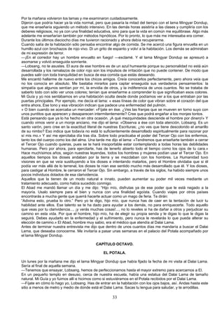 Por la mañana volvieron los lamas y me examinaron cuidadosamente.
Dijeron que podría hacer ya la vida normal, pero que pasaría la mitad del tiempo con el lama Mingyar Dondup,
que me enseñaría siguiendo un método intensivo. En las demás horas asistiría a las clases y cumpliría con los
deberes religiosos, no ya con una finalidad educativa, sino para que la vida en común me equilibrase. Algo más
adelante me enseñarían también por métodos hipnóticos. Por lo pronto, lo que más me interesaba era comer.
Durante los últimos dieciocho días me tuvieron racionado y ahora debía recuperarme.
Cuando salía de la habitación sólo pensaba encontrar algo de comida. Se me acercó una figura envuelta en un
humillo azul con brochazos de rojo vivo. Di un grito de espanto y volví a la habitación. Los demás se admiraban
de mi expresión de terror.
—¡En el corredor hay un hombre envuelto en fuego! —exclamé. Y el lama Mingyar Dondup se apresuró a
asomarse y volvió enseguida sonriente.
—Lobsang, no te asustes. El aura de ese hombre es de un azul humeante porque su personalidad no está aún
desarrollada y los ramalazos de color rojo son los impulsos de irritación que no puede contener. De modo que
puedes salir con toda tranquilidad en busca de esa comida que estás deseando.
Me encantó hallarme de nuevo entre los chicos amigos. Creía conocerlos perfectamente, pero ahora veía que
no los conocía en absoluto. Me bastaba mirarlos para captar enseguida sus verdaderos pensamientos: la
simpatía que algunos sentían por mí, la envidia de otros, y la indiferencia de unos cuantos. No se trataba de
saberlo todo con sólo ver unos colores; tenían que enseñarme a comprender lo que significaban esos colores.
Mi Guía y yo nos sentábamos en una habitación oculta desde donde podíamos ver a los que entraban por las
puertas principales. Por ejemplo, me decía el lama: « esas líneas de color que vibran sobre el corazón del que
entra ahora, Ese tono y esa vibración indican que padece una enfermedad del pulmón.
» O bien cuando se acercaba un mercader: «Fíjate en ése. ¿Ves las franjas que se mueven en torno suyo con
unos puntitos que aparecen y desaparecen intermitentemente? Cree que podrá engañar a los monjes tontos.
Está pensando que ya lo ha hecho en otra ocasión. ¡A qué mezquindades desciende el hombre por dinero!» Y
cuando vimos venir a un monje anciano, me dijo el lama: «Observa a ése con toda atención, Lobsang. Es un
santo varón, pero cree en la exactitud literal de nuestras Escrituras; ¿no ves que tiene descolorido el amarillo
de su nimbo? Eso indica que todavía no está lo suficientemente desarrollado espiritualmente para razonar por
sí mis mo.» Y así me ejercitaba día tras día. Sobre todo practicaba el poder del Tercer Ojo con los enfermos,
tanto los del cuerpo como los del alma. Una tarde me dijo el lama: «Tendremos que enseñarte también a cerrar
el Tercer Ojo cuando quieras, pues se te hará insoportable estar contemplando a todas horas las debilidades
humanas. Pero por ahora, para ejercitarte, has de tenerlo abierto todo el tiempo como los ojos de tu cara.»
Hace muchísimos años, según nuestras leyendas, todos los hombres y mujeres podían usar el Tercer Ojo. En
aquellos tiempos los dioses andaban por la tierra y se mezclaban con los hombres. La Humanidad tuvo
visiones en que se veía sustituyendo a los dioses e intentando matarlos, pero el Hombre olvidaba que si él
podía ver más allá de lo terrenal, los dioses te nían ese sentido mucho más desarrollado que él. Y los dioses,
para castigar al Hombre, le cerraron el Tercer Ojo. Sin embargo, a través de los siglos, ha habido siempre unos
pocos individuos dotados de esa clarividencia.
Aquellos que la tienen de un modo natural e innato, pueden aumentar su poder mil veces mediante un
tratamiento adecuado, como había sucedido conmigo.
El Abad me mandó llamar un día y me dijo: “Hijo mío, disfrutas ya de ese poder que le está negado a la
mayoría. Usalo siempre para el bien y nunca con una finalidad egoísta. Cuando viajes por otros países
encontrarás a mucha gente que querrá hacerte actuar como un mago de feria. Te dirán:
“Adivina esto, prueba lo otro.” Pero yo te digo, hijo mío, que nunca has de caer en la tentación de lucir tu
habilidad ante ellos. Ese talento se te ha dado para ayudar a los demás, no para enriquecerte. Todo aquello
que veas por tu clarividencia..., ¡y verás muchas cosas!..., no lo reveles si ha de dañar a otros y perjudicar su
camino en esta vida. Por que el hombre, hijo mío, ha de elegir su propia senda y le digas lo que le digas la
seguirá. Debes ayudarlo en la enfermedad y el sufrimiento, pero nunca le revelarás lo que pueda alterar su
elección de camino.» El Abad, hombre muy sabio, era el médico que atendía al Dalai Lama.
Antes de terminar nuestra entrevista me dijo que dentro de unos cuantos días me mandaría a buscar el Dalai
Lama, que deseaba conocerme. Me invitaría a pasar unas semanas en el palacio del Potala acompañado por
el lama Mingyar Dondup.
CAPÍTULO OCTAVO.
EL POTALA.
Un lunes por la mañana me dijo el lama Mingyar Dondup que había fijado la fecha de mi visita al Dalai Lama.
Sería al final de aquella semana.
—Tenemos que ensayar, Lobsang, hemos de perfeccionarnos hasta el mayor extremo para acercarnos a El.
En un pequeño templo en desuso, cerca de nuestra escuela, había una estatua del Dalai Lama de tamaño
natural. Mi Guía y yo fuimos allí e hicimos como si estuviéramos en el Potala recibidos por el Dalai Lama.
—Fíjate en cómo lo hago yo, Lobsang. Has de entrar en la habitación con los ojos bajos, así. Andas hasta este
sitio a menos de metro y medio de donde está el Dalai Lama. Sacas tu lengua para saludar, y te arrodillas.

33

 
