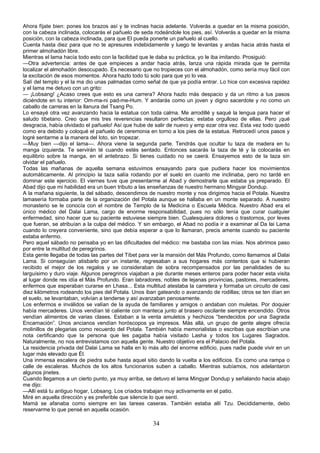 Ahora fíjate bien: pones los brazos así y te inclinas hacia adelante. Volverás a quedar en la misma posición,
con la cabeza inclinada, colocarás el pañuelo de seda rodeándole los pies, así. Volverás a quedar en la misma
posición, con la cabeza inclinada, para que El pueda ponerte un pañuelo al cuello.
Cuenta hasta diez para que no te apresures indebidamente y luego te levantas y andas hacia atrás hasta el
primer almohadón libre.
Mientras el lama hacía todo esto con la facilidad que le daba su práctica, yo le iba imitando. Prosiguió:
—Otra advertencia: antes de que empieces a andar hacia atrás, lanza una rápida mirada que te permita
localizar el almohadón desocupado. Es necesario que no tropieces con el almohadón, como sería muy fácil con
la excitación de esos momentos. Ahora hazlo todo tú solo para que yo lo vea.
Salí del templo y el la ma dio unas palmadas como señal de que ya podía entrar. Lo hice con excesiva rapidez
y el lama me detuvo con un grito:
— ¡Lobsang! ¿Acaso crees que esto es una carrera? Ahora hazlo más despacio y da un ritmo a tus pasos
diciéndote en tu interior: Om-ma-ni pad-me-Hum. Y andarás como un joven y digno sacerdote y no como un
caballo de carreras en la llanura del Tsang Po.
Lo ensayé otra vez avanzando hacia la estatua con toda calma. Me arrodillé y saqué la lengua para hacer el
saludo tibetano. Creo que mis tres reverencias resultaron perfectas; estaba orgulloso de ellas. Pero ¡qué
desgracia, había olvidado el pañuelo! Así que hube de salir de nuevo y emp ezar otra vez. Esta vez todo quedó
como era debido y coloqué el pañuelo de ceremonia en torno a los pies de la estatua. Retrocedí unos pasos y
logré sentarme a la manera del loto, sin tropezar.
—Muy bien —dijo el lama—. Ahora viene la segunda parte. Tendrás que ocultar tu taza de madera en tu
manga izquierda. Te servirán té cuando estés sentado. Entonces sacarás la taza de té y la colocarás en
equilibrio sobre la manga, en el antebrazo. Si tienes cuidado no se caerá. Ensayemos esto de la taza sin
olvidar el pañuelo.
Todas las mañanas de aquella semana estuvimos ensayando para que pudiera hacer los movimientos
automáticamente. Al principio la taza salía rodando por el suelo en cuanto me inclinaba, pero no tardé en
dominar este ejercicio. El viernes tuve que presentarme al Abad y demostrarle que estaba ya preparado. El
Abad dijo que mi habilidad era un buen tributo a las enseñanzas de nuestro hermano Mingyar Dondup.
A la mañana siguiente, la del sábado, descendimos de nuestro monte y nos dirigimos hacia el Potala. Nuestra
lamasería formaba parte de la organización del Potala aunque se hallaba en un monte separado. A nuestro
monasterio se le conocía con el nombre de Templo de la Medicina o Escuela Médica. Nuestro Abad era el
único médico del Dalai Lama, cargo de enorme responsabilidad, pues no sólo tenía que curar cualquier
enfermedad, sino hacer que su paciente estuviese siempre bien. Cualesquiera dolores o trastornos, por leves
que fueran, se atribuían a la culpa del médico. Y sin embargo, el Abad no podía ir a examinar al Da lai Lama
cuando lo creyera conveniente, sino que debía esperar a que lo llamaran, precis amente cuando su paciente
estaba enfermo.
Pero aquel sábado no pensaba yo en las dificultades del médico: me bastaba con las mías. Nos abrimos paso
por entre la multitud de peregrinos.
Esta gente llegaba de todas las partes del Tíbet para ver la mansión del Más Profundo, como llamamos al Dalai
Lama. Si conseguían atisbarlo por un instante, regresaban a sus hogares más contentos que si hubieran
recibido el mejor de los regalos y se consideraban de sobra recompensados por las penalidades de su
larguísimo y duro viaje. Algunos peregrinos viajaban a pie durante meses enteros para poder hacer esta visita
al lugar donde res idía el Más Profundo. Eran labradores, nobles de lejanas provincias, pastores, mercaderes,
enfermos que esperaban curarse en Lhasa... Esta multitud atestaba la carretera y formaba un circuito de casi
diez kilómetros rodeando los pies del Potala. Unos iban gateando o avanzando de rodillas; otros se ten dían en
el suelo, se levantaban, volvían a tenderse y así avanzaban penosamente.
Los enfermos e inválidos se valían de la ayuda de familiares y amigos o andaban con muletas. Por doquier
había mercaderes. Unos vendían té caliente con manteca junto al brasero oscilante siempre encendido. Otros
vendían alimentos de varias clases. Estaban a la venta amuletos y hechizos “bendecidos por una Sagrada
Encarnación”. Unos ancianos vendían horóscopos ya impresos. Más allá, un grupo de gente alegre ofrecía
molinillos de plegarias como recuerdo del Potala. También había memorialistas o escribas que escribían una
nota certificando que la persona que les pagaba había visitado Lasha y todos los Lugares Sagrados.
Naturalmente, no nos entrevistamos con aquella gente. Nuestro objetivo era el Palacio del Potala.
La residencia privada del Dalai Lama se halla en lo más alto del enorme edificio, pues nadie puede vivir en un
lugar más elevado que Él.
Una inmensa escalera de piedra sube hasta aquel sitio dando la vuelta a los edificios. Es como una rampa o
calle de escaleras. Muchos de los altos funcionarios suben a caballo. Mientras subíamos, nos adelantaron
algunos jinetes.
Cuando llegamos a un cierto punto, ya muy arriba, se detuvo el lama Mingyar Dondup y señalando hacia abajo
me dijo:
—Allí está tu antiguo hogar, Lobsang. Los criados trabajan muy activamente en el patio.
Miré en aquella dirección y es preferible que silencie lo que sentí.
Mamá se afanaba como siempre en las tareas caseras. También estaba allí Tzu. Decididamente, debo
reservarme lo que pensé en aquella ocasión.

34

 