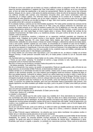 El Potala es como una ciudad que se basta a sí misma y edificada sobre un pequeño monte. Allí se realizan
todos los asuntos eclesiásticos y seglares del Tíbet. Este edificio, o grupo de edificios, es el vivo corazón del
país, el foco de todas las esperanzas y de todos los pensamientos. Dentro de estos muros hay inmensos
tesoros, bloques de oro, sacos y más sacos de piedras preciosas y obras de arte de las épocas más antiguas.
Los edificios actuales sólo cuentan unos trescientos cincuenta años, pero fueron construidos sobre los
cimientos de un antiguo palacio. Por entonces había una fortaleza en la cumbre de la montaña. A gran
profundidad de esta pequeña montaña, que es de origen volcánico, hay una enorme cueva de la que salen
varios pasadizos y al final de uno de ellos se llega a un lago. Sólo unos cuantos, personas muy privilegiadas,
han podido entrar allí o conocen su existencia.
En la soleada mañana, subimos por los interminables escalones. Por todas partes sonaban las carracas de las
oraciones, la única forma de rueda que existe en el Tíbet, pues una antigua predicción ha vaticinado que
cuando las ruedas entraran en el Tíbet se acabaría nuestra paz. Por fin llegamos a lo más alto, donde unos
guardias gigantescos abrieron la puerta de oro cuando vieron al lama Mingyar Dondup, a quien conocían de
sobra. Subimos aún más hasta llegar al mismo tejado plano o terraza, donde estaban las tumbas de las
pasadas Encarnaciones del Dalai Lama y su residencia privada. Una gran cortina de lana de yak, de color
castaño, cubría la entrada.
La apartaron al acercarnos nosotros y entramos en un espacioso vestíbulo guardado por dragones de
porcelana verde. Colgaban de la pared muchos y ricos tapices, donde se hallaban representadas escenas
religiosas y antiguas leyendas. En unas mesas bajas había objetos que harían la delicia de cualquier
coleccionista: estatuillas de varios dioses o diosas de nuestra mitología y valiosísimos adornos de todas clases.
Junto a otra puerta, también cubierta por una cortina, se encontraba en un estante el Libro de los Nobles y
sentí el deseo de abrirlo y ver allí el nombre de mi familia para tranquilizarme, pues aquel día y en aquel lugar
me sentía muy pequeño e insignificante. A los ocho años no tenía ya ilusiones y me preguntaba por qué el Más
Alto del país quería verme. Sabía muy bien que aquella vis ita, a petición suya, era insólita y pensaba que de
ello sólo podían resultar para mí más trabajos y penalidades.
Un monje vestido con una túnica color rojo-cereza y con una estola de oro, se detuvo a hablar con el lama
Mingyar Dondup. A éste parecían conocerlo todos allí y en todas partes a donde fui con él. Escuché estas
palabras:
«Su Santidad está muy interesada y desea hablar con él a solas.» Mi Guía se volvió hacia mí y dijo:
—Tienes ya que entrar, Lobsang. Te enseñaré el camino y luego entrarás tú solo, figurándote que estás
ensayando como lo hicimos toda esta semana.
Me echó un brazo por los hombros y me llevó hasta otra puerta mu rmurando:
—No debes asustarte. Todo saldrá bien. Entra.
Me dio un empujoncito muy suave y se quedó a la expectativa. Pasé por aquella puerta y allá, al fondo de una
larga estancia, se encontraba el Más Profundo, el decimotercero Dalai Lama.
Estaba sentado en un almohadón de seda de color azafrán. Vestía como un lama corriente, pero llevaba en la
cabeza un alto sombrero amarillo, con unas orejeras que le llegaban hasta los hombros. Acababa de dejar un
libro que estaba leyendo. Inclinando la cabeza, avancé con calma hasta que me situé a metro y medio de los
pies del Santo de los Santos y luego me arrodillé e hice tres reverencias. El lama Mingyar Dondup me había
entregado el pañuelo de seda al entrar y ahora lo coloqué sobre los pies del más Profundo. Se inclinó hacia mí
y me puso su pañuelo sobre las muñecas en vez de ponerlo, como era habitual en estos casos, en torno al
cuello. La emoción me quitaba las energías, pero tuve que retroceder hasta el almohadón más próximo. Una
ojeada rapidísima me había revelado que estaba muy lejos, junto a la pared. El Dalai Lama habló por primera
vez:
—Esos almohadones están demasiado lejos para que llegues a ellos andando hacia atrás. Vuélvete y tráete
aquí uno para que podamos hablar.
Así lo hice y volví en seguida con un almohadón. El Dalai Lama me dijo:
—Ponlo aquí, frente a mí, y siéntate.
Le obedecí, y él prosiguió:
—Ahora, jovencito, sabrás que he oído contar cosas muy notables de ti. Eres clarividente de nacimiento y te
han aumentado ese poder abriéndote el Tercer Ojo. Tengo los datos de tu última encarnación y también he
leído las predicciones de los astrólogos. Al principio pasarás una época muy difícil, pero acabarás triunfando.
Viajarás por muchos países extranjeros, países de los que ni siquiera has oído hablar. Verás la destrucción y la
muerte y una crueldad que no puedes ni imaginar. El camino será largo y áspero, pero el triunfo llegará al fin
como está predicho.
No sé por qué me decía eso, pues ya lo sabía yo; lo sabía en todos sus detalles desde que tenía siete años.
Sabía que estudiaría medicina y cirugía en el Tíbet y luego iría a China y volvería a estudiar las mismas
materias.
Pero el Más Profundo seguía hablándome: me advertía que nunca debía manifestar mis poderes ocultos ni
hablar del yo ni del alma cuando estuviera en el mundo occidental.
—He estado en la India y en la China —dijo el Dalai Lama—, y en esos países se puede hablar de las Grandes
Realidades. En cambio, he conocido también muchas personas de Occidente y sus valores no son los
nuestros. Es gente que adora el comercio y el oro. Sus hombres de ciencia dicen: «Muéstranos tu alma.
Enséñala, que vamos a cogerla, a pesarla, y a probarla con reacciones químicas. Dinos cuál es la estructura

35

 