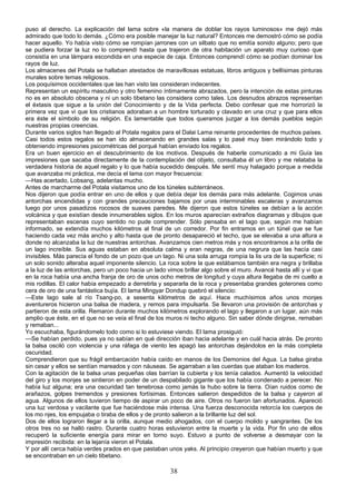 puso al derecho. La explicación del lama sobre «la manera de doblar los rayos luminosos» me dejó más
admirado que todo lo demás. ¿Cómo era posible manejar la luz natural? Entonces me demostró cómo se podía
hacer aquello. Yo había visto cómo se rompían jarrones con un silbato que no emitía sonido alguno; pero que
se pudiera forzar la luz no lo comprendí hasta que trajeron de otra habitación un aparato muy curioso que
consistía en una lámpara escondida en una especie de caja. Entonces comprendí cómo se podían dominar los
rayos de luz.
Los almacenes del Potala se hallaban atestados de maravillosas estatuas, libros antiguos y bellísimas pinturas
murales sobre temas religiosos.
Los poquísimos occidentales que las han visto las consideran indecentes.
Representan un espíritu masculino y otro femenino íntimamente abrazados, pero la intención de estas pinturas
no es en absoluto obscena y ni un solo tibetano las considera como tales. Los desnudos abrazos representan
el éxtasis que sigue a la unión del Conocimiento y de la Vida perfecta. Debo confesar que me horrorizó la
primera vez que vi que los cristianos adoraban a un hombre torturado y clavado en una cruz y que para ellos
era éste el símbolo de su religión. Es lamentable que todos queramos juzgar a los demás pueblos según
nuestras propias creencias.
Durante varios siglos han llegado al Potala regalos para el Dalai Lama reinante procedentes de muchos países.
Casi todos estos regalos se han ido almacenando en grandes salas y lo pasé muy bien mirándolo todo y
obteniendo impresiones psicométricas del porqué habían enviado los regalos.
Era un buen ejercicio en el descubrimiento de los motivos. Después de haberle comunicado a mi Guía las
impresiones que sacaba directamente de la contemplación del objeto, consultaba él un libro y me relataba la
verdadera historia de aquel regalo y lo que había sucedido después. Me sentí muy halagado porque a medida
que avanzaba mi práctica, me decía el lama con mayor frecuencia:
—Has acertado, Lobsang, adelantas mucho.
Antes de marcharme del Potala visitamos uno de los túneles subterráneos.
Nos dijeron que podía entrar en uno de ellos y que debía dejar los demás para más adelante. Cogimos unas
antorchas encendidas y con grandes precauciones bajamos por unas interminables escaleras y avanzamos
luego por unos pasadizos rocosos de suaves paredes. Me dijeron que estos túneles se debían a la acción
volcánica y que existían desde innumerables siglos. En los muros aparecían extraños diagramas y dibujos que
representaban escenas cuyo sentido no pude comprender. Sólo pensaba en el lago que, según me habían
informado, se extendía muchos kilómetros al final de un corredor. Por fin entramos en un túnel que se fue
haciendo cada vez más ancho y alto hasta que de pronto desapareció el techo, que se elevaba a una altura a
donde no alcanzaba la luz de nuestras antorchas. Avanzamos cien metros más y nos encontramos a la orilla de
un lago increíble. Sus aguas estaban en absoluta calma y eran negras, de una negrura que las hacía casi
invisibles. Más parecía el fondo de un pozo que un lago. Ni una sola arruga rompía la lis ura de la superficie; ni
un solo sonido alteraba aquel imponente silencio. La roca sobre la que estábamos también era negra y brillaba
a la luz de las antorchas, pero un poco hacia un lado vimos brillar algo sobre el muro. Avancé hasta allí y vi que
en la roca había una ancha franja de oro de unos ocho metros de longitud y cuya altura llegaba de mi cuello a
mis rodillas. El calor había empezado a derretirla y separarla de la roca y presentaba grandes goterones como
cera de oro de una fantástica bujía. El lama Mingyar Dondup quebró el silencio:
—Este lago sale al río Tsang-po, a sesenta kilómetros de aquí. Hace muchísimos años unos monjes
aventureros hicieron una balsa de madera, y remos para impulsarla. Se llevaron una provisión de antorchas y
partieron de esta orilla. Remaron durante muchos kilómetros explorando el lago y llegaron a un lugar, aún más
amplio que éste, en el que no se veía el final de los muros ni techo alguno. Sin saber dónde dirigirse, remaban
y remaban...
Yo escuchaba, figurándomelo todo como si lo estuviese viendo. El lama prosiguió:
—Se habían perdido, pues ya no sabían en qué dirección iban hacia adelante y en cuál hacia atrás. De pronto
la balsa osciló con violencia y una ráfaga de viento les apagó las antorchas dejándolos en la más completa
oscuridad.
Comprendieron que su frágil embarcación había caído en manos de los Demonios del Agua. La balsa giraba
sin cesar y ellos se sentían mareados y con náuseas. Se agarraban a las cuerdas que ataban los maderos.
Con la agitación de la balsa unas pequeñas olas barrían la cubierta y los tenía calados. Aumentó la velocidad
del giro y los monjes se sintieron en poder de un despabilado gigante que los había condenado a perecer. No
había luz alguna; era una oscuridad tan tenebrosa como jamás la hubo sobre la tierra. Oían ruidos como de
arañazos, golpes tremendos y presiones fortísimas. Entonces salieron despedidos de la balsa y cayeron al
agua. Algunos de ellos tuvieron tiempo de aspirar un poco de aire. Otros no fueron tan afortunados. Apareció
una luz verdosa y vacilante que fue haciéndose más intensa. Una fuerza desconocida retorcía los cuerpos de
los mo njes, los empujaba o tiraba de ellos y de pronto salieron a la brillante luz del sol.
Dos de ellos lograron llegar a la orilla, aunque medio ahogados, con el cuerpo molido y sangrantes. De los
otros tres no se halló rastro. Durante cuatro horas estuvieron entre la muerte y la vida. Por fin uno de ellos
recuperó la suficiente energía para mirar en torno suyo. Estuvo a punto de volverse a desmayar con la
impresión recibida: en la lejanía vieron el Potala.
Y por allí cerca había verdes prados en que pastaban unos yaks. Al principio creyeron que habían muerto y que
se encontraban en un cielo tibetano.

38

 