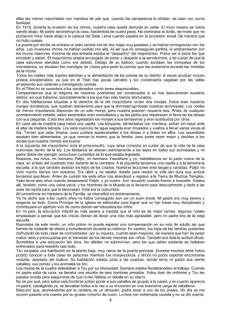 ellas las manos manchadas con manteca de yak que, cuando los campesinos lo olvidan, se caen con suma
facilidad.
En 1910, durante la invasión de los chinos, nuestra casa quedó derruida en parte. El muro trasero se había
venido abajo. Mi padre reconstruyó la casa, haciéndola de cuatro pisos. No dominaba al Anillo, de modo que no
podíamos mirar hacia abajo a la cabeza del Dalai Lama cuando pasaba en la procesión anual. De manera que
no hubo quejas.
La puerta por donde se entraba al patio central era de dos hojas muy pesadas y se habían ennegrecido con los
años. Los invasores chinos no habían podido con ella. Al ver que no conseguían partirla, la emprendieron con
los muros interiores. Encima de esa entrada estaba el "despacho" del mayordomo. Podía ver a todos los que
entraban y salían. El mayordomo estaba encargado de tomar y despedir a la servidumbre, y de cuidar de que la
casa estuviese atendida como era debido. Debajo de su balcón, cuando sonaban las trompetas de los
monasterios, se situaban los mendigos de Lhasa para pedir la comida que les sostendría durante las tinieblas
de la noche.
Todos los nobles más ilustres atendían a la alimentación de los pobres de su distrito. A veces acudían incluso
presos encadenados, ya que en el Tíbet hay pocas cárceles y los condenados vagaban por las calles
arrastrando sus cadenas y mendigando comida.
En el Tíbet no se considera a los condenados como seres despreciables.
Comprendemos que la mayoría de nosotros podríamos ser condenados si se nos descubrieran nuestros
delitos; así que tratamos razonablemente a los que han sido menos afortunados.
En dos habitaciones situadas a la derecha de la del mayordomo vivían dos monjes. Estos eran nuestros
monjes domésticos, que rezaban diariamente para que la divinidad aprobase nuestras actividades. Los nobles
de menos importancia disponían de un solo monje, pero nuestra posición requería dos. Antes de cualquier
acontecimiento notable, estos sacerdotes eran consultados y se les pedía que impetrasen el favor de los dioses
con sus plegarias. Cada tres años regresaban los monjes a sus lamaserías y eran sustituidos por otros.
En cada ala de nuestra casa había una capilla. Las lámparas, alimentadas con manteca, ardían sin cesar ante
el altar de madera labrada. Los siete cuencos de agua sagrada eran limpiados y vueltos a llenar varias veces al
día. Tenían que estar limpios, pues pudiera apetecérseles a los dioses ir a beber en ellos. Los sacerdotes
estaban bien alimentados, ya que comían lo mismo que la familia, para poder rezar mejor y decirles a los
dioses que nuestra comida era buena.
A la izquierda del mayordomo vivía el jurisconsulto, cuya tarea consistía en cuidar de que la vida de la casa
marchase dentro de la ley. Los tibetanos se atienen estrictamente a las leyes en todas sus actividades y mi
padre debía dar ejemplo como buen cumplidor de lo que estaba legislado.
Nosotros, los niños, mi hermano Paljór, mi hermana Yasodhara y yo, habitábamos en la parte nueva de la
casa, en el lado del cuadrado más distante de la carretera. A la izquierda teníamos una capilla y a la derecha la
escuela, a la que también asistían los hijos de los criados. Nuestras lecciones eran largas y variadas. Paljór no
vivió mucho tiempo con nosotros. Era débil y no estaba dotado para resistir la vida tan dura que ambos
teníamos que llevar. Antes de cumplir los siete años nos abandonó y regresó a la Tierra de Muchos Templos.
Yaso tenía seis años cuando desapareció Paljór, y yo cuatro. Aún recuerdo cuando fueron a buscarlo. Estaba
allí, tendido, como una vaina vacía, y los Hombres de la Muerte se lo llevaron para descuartizarlo y darlo a las
aves de rapiña para que lo devorasen. Esta era la costumbre.
Al convertirme en Heredero de la Familia, se intensificó mi entrenamiento.
Ya he dicho que a los cuatro años no había conseguido aún ser un buen jinete. Mi padre era muy severo y
exigente en todo. Como Príncipe de la Iglesia se esforzaba para lograr que su hijo fuese muy disciplinado y
constituyera un ejemplo vivo de cómo debían ser educados los niños.
En mi país, la educación infantil es más severa a medida que el niño es de mejor familia. Algunos nobles
empezaban a pensar que los chicos debían de llevar una vida más agradable, pero mi padre era de la vieja
escuela.
Razonaba de este modo: un niño pobre no puede esperar una compensación en su vida de adulto así que
hemos de rodearle de afecto y consideración durante su infancia. En cambio, los hijos de las familias pudientes
disfrutarán de toda clase de comodidades, por su riqueza, cuando sean mayores, de manera que han de pasar
malos ratos y preocuparse por el bienestar de los demás mientras son niños. También era ésta la actitud oficial.
Sometidos a una educación tan dura, los débiles no sobrevivían, pero los que salían adelante se hallaban
entrenados para resistirlo casi todo.
Tzu ocupaba una habitación en la planta baja, muy cerca de la puerta principal. Durante muchos años había
podido conocer a toda clase de personas mientras fue monje-policía, y ahora no podía soportar encontrarse
recluido, apartado del bullicio. Su habitación estaba junto a las cuadras, donde tenía mi padre sus veinte
caballos, sus ponies y los animales de tiro.
Los mozos de la cuadra detestaban a Tzu por su oficiosidad. Siempre estaba fiscalizándoles el trabajo. Cuando
mi padre salía de caza, se llevaba una escolta de seis hombres armados. Estos iban de uniforme y Tzu les
pasaba revista para asegurarse de que no les faltaba un detalle en su atavío.
No sé por qué, pero estos seis hombres solían poner a sus caballos de grupas a la pared, y en cuanto aparecía
mi padre, cabalgando ya, se lanzaban todos a la vez a su encuentro en una bravísima carga de caballería.
Descubrí que, asomándome por la ventana de un almacén, podía tocar a uno de los jinetes. Un día se me
ocurrió pasarle una cuerda por su grueso cinturón de cuero. Lo hice con extremada cautela y no se dio cuenta.

4

 