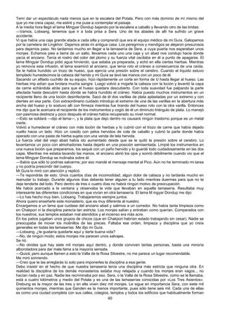 Temí dar un espectáculo nada menos que en la escalera del Potala. Pero con más dominio de mí mismo del
que yo me creía capaz, me estiré y me puse a contemplar el paisaje.
A la media hora llegó el lama Mingyar Dondup bajando por la escalera a caballo y llevando otro de las bridas:
—Vamos, Lobsang, tenemos que ir a toda prisa a Sera. Uno de los abades de allí ha sufrido un grave
accidente.
Vi que había una caja grande atada a cada silla y comprendí que era el equipo médico de mi Guía. Galopamos
por la carretera de Lingkhor. Dejamos atrás mi antigua casa. Los peregrinos y mendigos se alejaron presurosos
para dejarnos paso. No tardamos mucho en llegar a la lamasería de Sera, a cuya puerta nos esperaban unos
monjes. Echamos pies a tierra de un salto, llevamos cada uno una caja y un abad nos condujo hacia donde
yacía el anciano. Tenía el rostro del color del plomo y su fuerza vital oscilaba en él a punto de apagarse. El
lama Mingyar Dondup pidió agua hirviendo, que estaba ya preparada, y echó en ella ciertas hierbas. Mientras
yo removía esta infusión, el lama examinó al anciano, que tenía roto el cráneo a consecuencia de una caída.
Se le había hundido un trozo de hueso, que ejercía una presión sobre el cerebro. Cuando el líquido estuvo
templado humedecimos la cabeza del herido y mi Guía se lavó las manos con un poco de él.
Sacando un afilado cuchillo de su equipo, hizo rápidamente un corte en forma de U hasta llegar al hueso. Las
hierbas imp edían que brotara mucha sangre. Luego volvió a mojarle la cabeza con la loción y levantó la capa
de carne echándola atrás para que el hueso quedara descubierto. Con toda suavidad fue palpando la parte
afectada hasta descubrir hasta dónde se había hundido el cráneo. Había puesto muchos instrumentos en un
recipiente lleno de una loción desinfectante. Sacó de él dos varillas de plata aplastadas por un extremo y con
dientes en esa parte. Con extraordinario cuidado introdujo el extremo de una de las varillas en la abertura más
ancha del hueso y lo sostuvo allí con firmeza mientras fue tirando del hueso roto con la otra varilla. Entonces
me dijo que le acercara el recipiente de los instrumentos y cogió de él un diminuto triángulo de plata. Lo manejó
con pasmosa destreza y poco después el cráneo había recuperado su nivel normal.
—Esto se soldará —dijo el lama—, y la plata que dejo dentro no causará ningún trastorno porque es un metal
inerte.
Volvió a humedecer el cráneo con más loción de hierbas y lo cubrió con el trozo de carne que había dejado
vuelto hacia un lado. Hizo un cosido con pelos hervidos de cola de caballo y cubrió la parte donde había
operado con una pasta de hierba sujeta con una venda de tela hervida.
La fuerza vital del viejo abad había ido aumentado desde que se le quitó la presión sobre el cerebro. Lo
levantamos un poco con almohadones hasta dejarlo en una posición semisentada. Limpié los instrumentos en
una nueva loción que preparamos, los sequé con un paño hervido y lo guardé todo cuidadosamente en las dos
cajas. Mientras me estaba lavando las manos, el anciano abrió los ojos y sonrió débilmente cuando vio que el
lama Mingyar Dondup se inclinaba sobre él:
—Sabía que sólo tú podrías salvarme; por eso mandé el mensaje mental al Pico. Aún no he terminado mi tarea
y no podría prescindir del cuerpo.
Mi Guía lo miró con atención y replicó:
—Te repondrás de esto. Unos cuantos días de incomodidad, algún dolor de cabeza y no tardarás mucho en
reanudar tu trabajo. Durante algunos días deberás tener alguien a tu lado mientras duermes para que no te
deje tenderte del todo. Pero dentro de tres o cuatro días no habrá ningún motivo de preocupación.
Me había acercado a la ventana y observaba la vida que llevaban en aquella lamasería. Resultaba muy
interesante las diferentes condiciones en que vivían en otra lamasería. El lama M ingyar Dondup me dijo:
—Lo has hecho muy bien, Lobsang. Trabajaremos siempre juntos.
Ahora quiero enseñarte este monasterio, que es muy diferente al nuestro.
Encargamos a un lama que cuidase del anciano abad y salimos a un corredor. No había tanta limpieza como
en Chakpori ni la disciplina parecía tan estricta. Los monjes salían y entraban como querían. Comparados con
los nuestros, sus templos estaban mal atendidos y el incienso era más acre.
En los patios jugaban unos grupos de chicos (que en Chakpori habrían estado trabajando sin cesar). Nadie se
preocupaba de mover los molinillos de las preces. Faltaba ese orden, limpieza y disciplina que yo creía
generales en todas las lamaserías. Me dijo mi Guía:
—Lobsang, ¿te gustaría quedarte aquí y darte buena vida?
—No, de ningún modo; estos monjes me parecen unos salvajes.
Se rió.
—No olvides que hay siete mil monjes aquí dentro, y donde conviven tantas personas, basta una minoría
alborotadora para dar mala fama a la mayoría sensata.
—Quizá; pero aunque llamen a esto la Valla de la Rosa Silvestre, no me parece un lugar recomendable.
Me miró sonriendo.
—Creo que te las arreglarás tú solo para imponerles la disciplina a esa gente.
Debo insistir en el hecho de que nuestra lamasería tenía una disciplina más estricta que ninguna otra. En
realidad la disciplina de los demás monasterios estaba muy relajada y cuando los monjes eran vagos.., no
hacían nada y en paz. Nadie les recriminaba por eso. Sera, o la Valla de la Rosa Silvestre, como se le llamaba,
está a cuatro kilómetros y medio del Potala y es una de las lamaserías conocidas por «Los Tres Asientos».
Drebung es la mayor de las tres y en ella viven diez mil monjes. Le sigue en importancia Sera, con siete mil
quinientos monjes, mientras que Ganden es la menos importante, pues sólo tiene seis mil. Cada una de ellas
es como una ciudad completa con sus calles, colegios, templos y todos los edificios que habitualmente forman

40

 