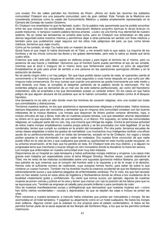 una ciudad. Por las calles patrullan los Hombres de Kham. ¡Ahora sin duda las recorren los soldados
comunistas! Chakpori era una pequeña comunidad, pero de gran calidad. Este Templo de la Medicina era
considerado entonces como la «sede del Conocimiento Médico» y estaba ampliamente representado en la
Cámara del Consejo de nuestro Gobierno.
En Chakpori nos enseñaban lo que he llamado «judo». Es la palabra más aproximada que he podido encontrar
entre las que conocen los occidentales, pues la descripción tibetana sung-thru kjom-pa tü de-po le-la-po no
puede traducirse, ni tampoco nuestra palabra técnica amaree. «Judo» es una forma muy elemental de nuestro
sistema. No en todas las lamaserías se enseña esta lucha, pero en Chakpori nos entrenaban en ella para
darnos seguridad sobre nosotros mismos y permitirnos dejar a otras personas sin sentido con fines médicos y
también para que pudiéramos viajar seguros por los sitios más peligrosos del país, ya que, como lamas
médicos, teníamos que viajar mucho.
Como ya he contado, el viejo Tzu había sido un maestro de ese arte.
Quizá fuera el que mejor lo había dominado en el Tíbet; y me enseñó todo lo que sabía. La mayoría de los
hombres y de los chicos conocían las llaves y los golpes elementales, pero esto lo sabía yo desde que tenía
cuatro años.
Creemos que este arte sólo debe usarse en defensa propia y para lograr el dominio de sí mismo, pero no
jactamos de esa fuerza y habilidad. Opinamos que el hombre fuerte puede permitirse el lujo de ser amable,
mientras que el docil e inseguro de sí mismo tiene que fanfarronear para darse un poco de seguridad.
Empleábamos el judo para privar de sentido a una persona en las operaciones quirúrgicas difíciles y en la
extracción de dientes.
No se siente ningún dolor y no hay peligro. Sin que haya podido darse cuenta de nada, el «paciente» pierde el
conocimiento y le hacemos recuperar el sentido unos segundos o unas horas después sin que sufra por ello
ninguna mala consecuencia. Es muy curioso que cuando una persona se queda inconsciente por este medio y
está diciendo una frase, la completa al despertar partiendo de la palabra donde la interrumpió. Por los
evidentes peligros que se derivarían de un mal uso de este sistema perfeccionado, así como del hipnotismo
instantáneo, sólo se enseñaba a los que demostraban poseer un carácter entero. En los casos en que había
peligro de que alguien abusara de los poderes que se le habían concedido, se empleaba contra él el bloqueo
hipnótico.
Una lamasería no es sólo un sitio donde viven los hombres de vocación religiosa, sino una ciudad con todas
sus comodidades y distracciones.
Teníamos nuestros teatros, en los que asistíamos a representaciones religiosas y tradicionales. Había músicos
siempre dispuestos para dar conciertos y demostrar que en ninguna otra comunidad contaban con tan buenos
intérpretes de la música tibetana. Los monjes que disponían de dinero podían comprar alimentos, ropa, e
incluso artículos de lujo y libros, todo ello en nuestras propias tiendas. Los que deseaban ahorrar depositaban
su dinero en lo que equivalía, dentro de una lamasería, a un Banco. Por supuesto, en todas las comunidades
religiosas, en cualquier parte del mu ndo, hay una minoría que infringe las reglas. Contra la perniciosa actividad
de estos malos monjes empleábamos nuestra propia policía y se les procesaba con toda legalidad. Si se les
condenaba, tenían que cumplir su condena en la prisión del monasterio. Por otra parte, teníamos escuelas de
varias clases adaptadas a todos los grados de mentalidad. Los muchachos muy inteligentes recibían una eficaz
ayuda de su perfeccionamiento, pero en todas las lamaserías, excepto en la de Chakpori, los vagos y torpes
podían pasarse la vida dormitando sin que nadie les molestara. Era nuestra firme convicción de que nadie
puede influir en la vida de otro y que cualquiera que pierda su oportunidad en este mundo puede recuperar, en
su próxima encarnación, el tie mpo que ha perdido en ésta. En Chakpori todo era muy distinto, y si alguien no
progresaba tenía que marcharse y buscar refugio en otro monasterio donde la disciplina no fuera tan severa.
Los monjes que enfermaban en nuestra comunidad eran muy bien tratados.
Disponíamos de un hospital en cada lamasería y había suficientes monjes médicos y cirujanos. Los casos más
graves eran tratados por especialistas como el lama Mingyar Dondup. Muchas veces, cuando abandoné el
Tíbet, me he reído de las historias occidentales sobre una supuesta ignorancia médica tibetana; por ejemplo,
esa patraña de que creemos que el corazón del hombre está a la izquierda y el de la mujer a la derecha.
Hemos visto el suficiente número de cadáveres, cuya autopsia hemos hecho, para saber de sobra lo que
contiene un cuerpo humano. También me ha divertido mucho la creencia occidental de que los tibetanos somos
extremadamente sucios y que estamos plagados de enfermedades venéreas. Por lo visto, los que han lanzado
esto no han estado nunca en esos sitios de Inglaterra y Norteamérica donde se ofrece a los ciudadanos de la
localidad «tratamiento gratis y confidencial». Es cierto que somos sucios: por ejemplo, algunas de nuestras
mujeres se ponen cremas y polvos en la cara y tienen que marcar con rojo la posición de los labios para que no
se equivoque uno. También se engrasan el cabello para ponerlo brillante o para cambiarlo de color.
Otra de nuestras manifestaciones sucias y antihigiénicas que demuestran que nuestras mujeres son —como
han dicho ciertos occidentales— «sucias y depravadas» es que se depilan las cejas e incluso se pintan las
uñas.
Pero volvamos a nuestra lamasería: a menudo había visitantes que podían ser mercaderes o monjes. Se les
acomodaba en el hotel lamástico. Y pagaban su alojamiento como en un hotel cualquiera. No todos los monjes
eran solteros. Algunos creían que la soledad no era propicia para el estado contemplativo. A éstos se les
permitía formar parte de la secta especial de los Monjes del Sombrero Rojo, a los que se les permitía contraer
matrimonio.

41

 