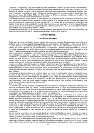 Doblamos a la izquierda y luego otra vez a la izquierda hasta tomar el camino que nos conducía directamente a
la Montaña de Hierro. Nunca me he cansado de admirar los relieves iluminados en la roca que adornan una
vertiente de nuestra montaña. Todo el acantilado está cubierto con bajorrelieves y pinturas de deidades, pero
ya era muy tarde y no podíamos perder más tiempo. Mientras subíamos la cuesta pensé en los excursionistas
que irían en busca de hierbas. Todos los años salían de Chakpori, recogían hierbas, las secaban y las
empaquetaban en unas bolsas herméticamente cerradas.
En nuestras montañas se encontraba el gran depósito de los remedios que proporciona la Naturaleza. Muy
poca gente había pisado aquellas alturas por donde pasaban, y se veían cosas tan extrañas que servían de
tema de conversación para mucho tiempo. Me resigné a no ir aquel año y me prometí es tudiar tanto que
pudiera formar parte de la expedición, mucho más interesante, que organizaría el lama Mingyar Dondup,
cuando lo creyera conveniente. Los astrólogos habían predicho que saldría de mis exámenes al primer intento,
pero también sabía yo que debía estudiar a fondo.
Mi edad mental equivalía a la de un muchacho de dieciocho años, ya que siempre me había relacionado con
personas mucho mayores que yo y ahora tenía que estar a la altura de la situación.
CAPÍTULO DÉCIMO.
CREENCIAS TIBETANAS.
Quizá sea interesante que dé aquí algunos detalles sobre nuestras creencias. Nuestra religión es una forma de
budismo, pero no existe una palabra que pueda dar una idea exacta en la traducción. La llamamos «la Religión
», y a los de nuestra fe les llamamos «los que están dentro». A los de otras creencias los designamos con una
palabra que puede significar «los que están fuera» o «los extraños». La palabra más aproximada, ya usada en
Occidente, es lamaísmo. Se aparta del budismo en que nuestra religión es de esperanza y de creencia en el
futuro. El budismo nos resulta una religión negativa, una religión de la desesperanza.
Muchos sabios han estudiado y comentado de un modo erudito nuestra religión. Muchos de ellos nos han
condenado porque les ciega su propia fe y no admiten otros puntos de vista. Algunos han llegado a llamarnos
«satánicos ». La mayoría de estos escritores han basado sus opiniones en referencias muy indirectas de los
escritos de otros autores. Es posible que unos cuantos hayan estudiado nuestras creencias durante unos
cuantos días y se hayan creído competentes para escribir libros sobre el tema e interpretar y difundir lo que ha
costado toda una vida a nuestros hombres más sabios llegar a saberlo y comprenderlo.
Imagínense ustedes las enseñanzas de un budista o de un hindú que haya repasado durante un par de horas
la Biblia y pretenda explicar los puntos más sutiles del cristianismo. Ninguno de estos autores que han escrito
sobre el lamaísmo ha vivido desde niño como monje en una lamasería ni ha estudiado los Libros Sagrados.
Estos Libros son secretos; secretos, porque no son asequibles a los que pretenden lograr una salvación rápida
y sin esfuerzo.
Los que deseen dominar algunos de nuestros ritos o una forma de autohipnosis, pueden conseguirlo si va a
servirles de algo. Pero esa no es la realidad íntima, sino un juego de niños. A algunos les resultará muy
consolador que se pueda cometer pecado tras pecado y que luego, si la conciencia les molesta demasiado,
baste ofrecer cualquier presente en el templo más cercano para que los dioses, agradecidos, le otorguen un
perdón inmediato y total; con lo cual pueden comenzar de nuevo a pecar. Pero la verdad es que existe un Dios,
un Ser Supremo. ¿Qué importa cómo le llamemos?
Dios es un hecho.
Los tibetanos que han estudiado las verdaderas enseñanzas de Buda nunca piden misericordia ni favores, sino
sólo que el hombre los trate con justicia. Un Ser Supremo esencia de la justicia no puede ser misericordioso
con uno y no con otro, ya que esto sería la negación de la justicia. Rezar para obtener misericordia o favores,
prometiendo oro o incienso si se logra lo que se desea, supone dar por cierto que la salvación se concede al
mejor postor; que Dios anda escaso de dinero y puede ser «comprado».
El hombre puede mostrarse misericordioso con sus prójimos, pero rara vez lo hace; y en cuanto al Ser
Supremo sólo puede ser justo. Somos almas inmortales. Nuestra plegaria: «Om manipad-me Hum!» se suele
traducir al pie de la letra de este modo: « ¡la Joya del Loto!» Los que hemos avanzado un poco más en nuestra
religión sabemos que su verdadero significado es: « el Super-Ser del hombre!» No existe la muerte. Como uno
se quita la ropa al terminar la jornada, lo mismo se quita el alma del cuerpo cuando éste se duerme. Así como
se desecha un traje cuando se ha gastado, también se desecha el alma al cuerpo cuando está excesivamente
usado o se ha roto. Morir no es más que el acto de nacer en otro plano de la existencia. El Ho mbre, o el
espíritu del Hombre, es eterno. El cuerpo es sólo la vestidura temporal que cubre el espíritu y es elegido según
la tarea que corresponda a cada persona en la tierra. La apariencia externa carece por completo de
importancia.
Lo que importa es el alma. Un gran profeta puede presentarse disfrazado de pobre, mientras uno que ha
pecado en una vida anterior puede presentarse en su nueva encarnación como un potentado para ver si
comete los mismos pecados sin tener la eximente de la pobreza.
La Rueda de la Vida es la expresión que aplicamos al acto de nacer, de vivir en este mundo, morir, volver al
estado de espíritu puro y luego nacer de nuevo en diferentes circunstancias y condiciones. Un hombre puede
haber sufrido mucho en una vida sin que esto signifique necesariamente que fuese malo en una vida anterior;

43

 