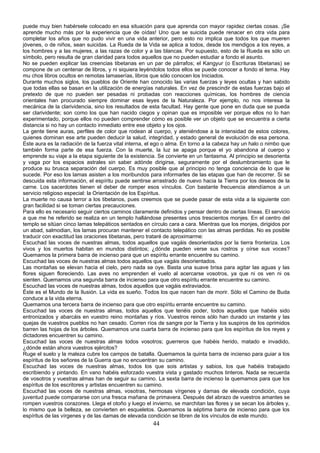 puede muy bien habérsele colocado en esa situación para que aprenda con mayor rapidez ciertas cosas. ¡Se
aprende mucho más por la experiencia que de oídas! Uno que se suicida puede renacer en otra vida para
completar los años que no pudo vivir en una vida anterior, pero esto no implica que todos los que mueren
jóvenes, o de niños, sean suicidas. La Rueda de la Vida se aplica a todos, desde los mendigos a los reyes, a
los hombres y a las mujeres, a las razas de color y a las blancas. Por supuesto, esto de la Rueda es sólo un
símbolo, pero resulta de gran claridad para todos aquellos que no pueden estudiar a fondo el asunto.
No se pueden explicar las creencias tibetanas en un par de párrafos; el Kangyur (o Escrituras tibetanas) se
compone de un centenar de libros, y ni siquiera leyéndolos todos ellos se puede conocer a fondo el tema. Hay
mu chos libros ocultos en remotas lamaserías, libros que sólo conocen los Iniciados.
Durante muchos siglos, los pueblos de Oriente han conocido las varias fuerzas y leyes ocultas y han sabido
que todas ellas se basan en la utilización de energías naturales. En vez de prescindir de estas fuerzas bajo el
pretexto de que no pueden ser pesadas ni probadas con reacciones químicas, los hombres de ciencia
orientales han procurado siempre dominar esas leyes de la Naturaleza. Por ejemplo, no nos interesa la
mecánica de la clarividencia, sino los resultados de esta facultad. Hay gente que pone en duda que se pueda
ser clarividente; son como los que han nacido ciegos y opinan que es imposible ver porque ellos no lo han
experimentado, porque ellos no pueden comprender cómo es posible ver un objeto que se encuentra a cierta
distancia si no hay un contacto inmediato entre ese objeto y los ojos.
La gente tiene auras, perfiles de color que rodean al cuerpo, y ateniéndose a la intensidad de estos colores,
quienes dominan ese arte pueden deducir la salud, integridad, y estado general de evolución de esa persona.
Este aura es la radiación de la fuerza vital interna, el ego o alma. En torno a la cabeza hay un halo o nimbo que
también forma parte de esa fuerza. Con la muerte, la luz se apaga porque el yo abandona al cuerpo y
emprende su viaje a la etapa siguiente de la existencia. Se convierte en un fantasma. Al principio se desorienta
y vaga por los espacios astrales sin saber adónde dirigirse, seguramente por el deslumbramiento que le
produce su brusca separación del cuerpo. Es muy posible que al principio no tenga conciencia de lo que le
sucede. Por eso los lamas asisten a los moribundos para informarles de las etapas que han de recorrer. Si se
descuida esta información, el espíritu puede sentirse arrastrado de nuevo hacia la Tierra por los deseos de la
carne. Los sacerdotes tienen el deber de romper esos vínculos. Con bastante frecuencia atendíamos a un
servicio religioso especial: la Orientación de los Espíritus.
La muerte no causa terror a los tibetanos, pues creemos que se puede pasar de esta vida a la siguiente con
gran facilidad si se toman ciertas precauciones.
Para ello es necesario seguir ciertos caminos claramente definidos y pensar dentro de ciertas líneas. El servicio
a que me he referido se realiza en un templo hallándose presentes unos trescientos monjes. En el centro del
templo se sitúan cinco lamas telepáticos sentados en círculo cara a cara. Mientras que los monjes, dirigidos por
un abad, salmodian, los lamas procuran mantener el contacto telepático con las almas perdidas. No es posible
traducir con exactitud las oraciones tibetanas, pero trataré de aproximarme:
Escuchad las voces de nuestras almas, todos aquellos que vagáis desorientados por la tierra fronteriza. Los
vivos y los muertos habitan en mundos distintos; ¿dónde pueden verse sus rostros y oírse sus voces?
Quemamos la primera barra de incienso para que un espíritu errante encuentre su camino.
Escuchad las voces de nuestras almas todos aquellos que vagáis desorientados.
Las montañas se elevan hacia el cielo, pero nada se oye. Basta una suave brisa para agitar las aguas y las
flores siguen floreciendo. Las aves no emprenden el vuelo al acercarse vosotros, ya que ni os ven ni os
sienten. Quemamos una segunda barra de incienso para que otro espíritu errante encuentre su camino.
Escuchad las voces de nuestras almas, todos aquellos que vagáis extraviados.
Éste es el Mundo de la Ilusión. La vida es sueño. Todos los que nacen han de morir. Sólo el Camino de Buda
conduce a la vida eterna.
Quemamos una tercera barra de incienso para que otro espíritu errante encuentre su camino.
Escuchad las voces de nuestras almas, todos aquellos que tenéis poder, todos aquellos que habéis sido
entronizados y abarcáis en vuestro reino montañas y ríos. Vuestros reinos sólo han durado un instante y las
quejas de vuestros pueblos no han cesado. Corren ríos de sangre por la Tierra y los suspiros de los oprimidos
barren las hojas de los árboles. Quemamos una cuarta barra de incienso para que los espíritus de los reyes y
dictadores encuentren su camino.
Escuchad las voces de nuestras almas todos vosotros; guerreros que habéis herido, matado e invadido,
¿dónde están ahora vuestros ejércitos?
Ruge el suelo y la maleza cubre los campos de batalla. Quemamos la quinta barra de incienso para guiar a los
espíritus de los señores de la Guerra que no encuentran su camino.
Escuchad las voces de nuestras almas, todos los que sois artistas y sabios, los que habéis trabajado
escribiendo y pintando. En vano habéis esforzado vuestra vista y gastado muchos tinteros. Nada se recuerda
de vosotros y vuestras almas han de seguir su camino. La sexta barra de incienso la quemamos para que los
espíritus de los escritores y artistas encuentren su camino.
Escuchad las voces de nuestras almas, vosotras, hermosas vírgenes y damas de elevada condición, cuya
juventud puede compararse con una fresca mañana de primavera. Después del abrazo de vuestros amantes se
rompen vuestros corazones. Llega el otoño y luego el invierno, se marchitan las flores y se secan los árboles y,
lo mismo que la belleza, se convierten en esqueletos. Quemamos la séptima barra de incienso para que los
espíritus de las vírgenes y de las damas de elevada condición se libren de los vínculos de este mundo.

44

 