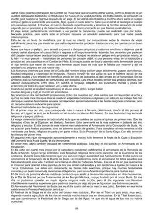astral. Esta violenta contracción del Cordón de Plata hace que el cuerpo astral vuelva, como si tirase de él un
elástico demasiado distendido, a introducirse de nuevo en su vestidura física. De todos modos, la sensación es
mucho peor cuando se regresa después de un viaje. El ser astral está flotando a enorme altura sobre el cuerpo
como un globo al extremo de una cuerda. Algo, quizá un ruido externo, hace que el astral se reintegre al cuerpo
con excesiva rapidez. Entonces, el cuerpo despierta repentinamente y tenemos la horrible sensación de estar
cayendo por un precipicio y de habernos detenido en el mismo momento en que íbamos a estrellarnos.
El viaje astral, perfectamente controlado y sin perder la conciencia, puede ser realizado casi por todos.
Necesita práctica, pero sobre todo al principio requiere un absoluto aislamiento para que nadie pueda
interrumpirnos.
Esto no es un texto de metafísica, por lo cual no intento dar instrucciones sobre la manera de viajar
astralmente; pero hay que insistir en que estos experimentos producen trastornos si no se cuenta con un buen
maestro.
No es que haya un peligro, pero se está expuesto a choques psíquicos y trastornos emotivos si dejamos que el
cuerpo astral abandone el cuerpo físico o regrese a él inoportunamente. Además, las personas que padecen
del corazón nunca deben practicar la proyección astral. Aunque no existe un peligro en la proyección misma, sí
lo hay —y muy grande—, tratándose de personas de corazón débil, si una persona entra en la habitación y
produce así una sacudida en el Cordón de Plata. El choque puede ser fatal y además sería lamentable porque
el ego tendría que nacer de nuevo para terminar aquel trozo de vida que le faltaba por recorrer y así se
retrasaría su progreso en una nueva vida.
Los tibetanos creemos que antes de la Caída del Hombre todos podían viajar astralmente, poseer clarividencia,
facultad telepática y capacidad de levitación. Nuestra versión de esa caída es que el hombre abusó de los
poderes ocultos y los empleó en beneficio propio en vez de aplicarlos al des arrollo de la humanidad. En los
primeros días la humanidad se comunicaba por telepatía. Las tribus locales tenían sus propios idiomas, que
usaban exclusivamente entre ellos. En cambio el lenguaje telepático era puramente mental y podía ser
entendido por todos los que hablasen uno u otro idioma.
Cuando se perdió la facultad telepática por el abuso antes dicho, surgió Babel:
muchas lenguas y todo el mundo sin entenderse.
No tenemos un día del Sabbath propiamente dicho: los nuestros son días santos que corresponden al ocho y
quince de cada mes. En esos días se celebran especiales funciones religiosas y en ellos no se trabaja. Me han
dicho que nuestras festividades anuales corresponden aproximadamente a las fiestas religiosas cristianas, pero
no conozco éstas lo suficiente para opinar.
Nuestras festividades son las siguientes:
En el primer mes del año, que corresponde más o menos a febrero, celebramos, desde el día primero al
tercero, el Logsar. A esto se le llamaría en el mundo occidental Año Nuevo. En esa festividad hay servicios
religiosos y juegos públicos.
La mayor ceremonia tibetana de todo el año es la que se celebra del cuatro al quince del primer mes. Son los
llamados «Días de la Súplica»; en tibetano, Monlam. Esta ceremonia es la más solemne y brillante del año
religioso y secular. El día quince de este mismo mes celebramos el Aniversario de la Concepción de Buda. No
es ocasión para fiestas populares, sino de solemne acción de gracias. Para completar el mes tenemos el día
veintisiete una fiesta, religiosa en parte y en parte mítica. Es la Procesión de la Santa Daga. Con ello terminan
las fiestas del primer mes.
El segundo mes (que corresponde aproximadamente a marzo) sólo tenemos la fiesta de la Caza y Expulsión
del Demonio de la Mala Suerte, el día veintinueve.
El tercer mes (abril) también escasea en ceremonias públicas. Sólo hay el día quince, el Aniversario de la
Revelación.
El día ocho del cuarto mes (mayo por el calendario occidental) celebramos el aniversario de la Renuncia de
Buda al Mundo. Según tengo entendido, esta festividad religiosa tiene cierto parecido con la Cuaresma de los
cristianos. Durante esos días tenemos que vivir aún con mayor austeridad que habitualmente. El día quince se
conmemora el Aniversario de la Muerte de Buda. Lo consideramos como el aniversario de todos aquellos que
han abandonado esta vida. También se le llama el «Día de Todas las Almas». Ese es el día en que quemamos
el incienso para orientar a los espíritus de los que andan extraviados y con tendencia a ligarse de nuevo a la
Tierra. Entiéndase que éstas son únicamente las fiestas más solemnes, porque hay muchas festividades
menores y un buen número de ceremonias obligatorias, pero sin suficiente importancia para citarlas aquí.
El día cinco de junio los «lamas médicos» teníamos que asistir a ceremonias especiales en otras lamaserías.
Es el Día de Gracias por los Tratamientos de los Monjes Médicos, cuerpo fundado por el propio Buda. En ese
día no podíamos cometer en modo alguno ninguna mala acción, pero al día siguiente nos llamaban
infaliblemente nuestros superiores para pedirnos cuenta por algo en que se figuraban que habíamos pecado.
El Aniversario del Nacimiento de Buda cae en el día cuatro del sexto mes (o sea, julio). También en esa fecha
celebramos la Primera Predicación de la Ley.
El Festival de la Siega es el día ocho del octavo mes (octubre). Por ser el Tíbet un país árido, muy seco,
depende nuestra agricultura de los ríos en medida mucho mayor que en otros países. En el Tíbet llueve poco,
así que combinamos la Festividad de la Siega con la del Agua, ya que sin el agua de los ríos no habría
cosechas.

46

 