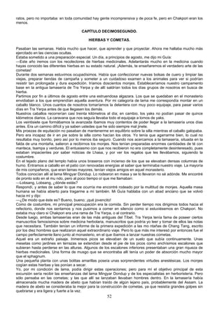 ratos, pero no importaba: en toda comunidad hay gente incomprensiva y de poca fe, pero en Chakpori eran los
menos.
CAPÍTULO DECIMOSEGUNDO.
HIERBAS Y COMETAS.
Pasaban las semanas. Había mucho que hacer, que aprender y que proyectar. Ahora me hallaba mucho más
ejercitado en las ciencias ocultas.
Estaba sometido a una preparación especial. Un día, a principios de agosto, me dijo mi Guía:
—Este año iremos con los recolectores de hierbas medicinales. Adelantarás mucho en la medicina cuando
hayas conocido las diferentes hierbas en su estado natural. ¡Además, te enseñaremos el verdadero arte de las
cometas!
Durante dos semanas estuvimos ocupadísimos. Había que confeccionar nuevas bolsas de cuero y limpiar las
viejas, preparar tiendas de campaña y someter a un cuidadoso examen a los animales para ver si podrían
resistir tan prolongada y dura expedición. Iríamos doscientos monjes. Estableceríamos nuestro campamento
base en la antigua lamasería de Tra Yerpa y de allí saldrían todos los días grupos de nosotros en busca de
hierba.
Partimos por fin a últimos de agosto entre una estruendosa algazara. Los que se quedaban en el monasterio
envidiaban a los que emprendían aquella aventura. Por mi categoría de lama me correspondía montar en un
caballo blanco. Unos cuantos de nosotros tomaríamos la delantera con muy poco equipaje, para pasar varios
días en Tra Yerpa antes de que llegasen los demás.
Nuestros caballos recorrerían casi treinta kilómetros al día; en cambio, los yaks no podían pasar de quince
kilómetros diarios. La caravana que nos seguía llevaba todo el equipaje a lomos de yaks.
Los veintisiete que formábamos la avanzada íbamos muy contentos de poder llegar a la lamasería unos días
antes. Era un camino difícil y ya saben ustedes que he sido siempre mal jinete.
Mis proezas de equitación no pasaban de mantenerme en equilibrio sobre la silla mientras el caballo galopaba.
Pero era incapaz de ir en pie sobre la silla como hacían los otros. Yo tenía que agarrarme bien, lo cual no
resultaba muy bonito, pero así por lo menos iba seguro. Cuando nos acercamos a la lamasería, situada en la
falda de una montaña, salieron a recibirnos los monjes. Nos tenían preparadas enormes cantidades de té con
manteca, tsampa y verduras. El entusiasmo con que nos recibieron no era completamente desinteresado, pues
estaban impacientes por saber noticias de Lhasa, y por ver los regalos que les llevábamos, siguiendo la
costumbre.
En el tejado plano del templo había unos braseros con incienso de los que se elevaban densas columnas de
humo. Entramos a caballo en el patio con renovadas energías al saber que terminaba nuestro viaje. La mayoría
de mis compañeros, que eran lamas mayores, tenían viejos amigos en aquel monasterio.
Todos conocían allí al lama Mingyar Dondup. Lo rodearon en masa y se lo llevaron no sé adónde. Me encontré
de pronto solo en el mu ndo, pero al poco tiempo oí que me llamaban:
—Lobsang, Lobsang, ¿dónde estás?
Respondí, y antes de saber lo que me ocurría me encontré rodeado por la multitud de monjes. Aquella masa
humana se había abierto para tragarme a mí también. Mi Guía hablaba con un abad anciano que se volvió
hacia mí y dijo:
—¿De modo que éste es? Bueno, bueno; ¡qué jovencito!
Como de costumbre, mi principal preocupación era la comida. Sin perder tiempo nos dirigimos todos hacia el
refectorio, donde nos sentamos y nos pusimos a comer en silencio como si estuviésemos en Chakpori. No
estaba muy claro si Chakpori era una rama de Tra Yerpa, o al contrario.
Desde luego, ambas lamaserías eran de las más antiguas del Tíbet. Tra Yerpa tenía fama de poseer ciertos
manuscritos famosísimos sobre medicina herbolaria, manuscritos que podría yo leer y tomar de ellos las notas
que necesitara. También tenían un informe de la primera expedición a las mo ntañas de Chang Tang, escrito
por los diez hombres que realizaron aquel extraordinario viaje. Pero lo que más me interesó por entonces fue el
campo perfectamente llano junto al monasterio, en el que íbamos a lanzar nuestras cometas.
Aquel era un extraño paisaje. Inmensos picos se elevaban de un suelo que subía continuamente. Unas
mesetas como jardines en terrazas se extendían desde el pie de los picos como anchísimos escalones que
subieran hasta perderse en las alturas. Algunos de los escalones inferiores presentaban una gran riqueza de
hierbas medicinales. Una forma de musgo que se encontraba allí tenía un poder de absorción mucho mayor
que el sphagnum.
Una pequeña planta con unas bolitas amarillas poseía unas sorprendentes virtudes anestésicas. Los monjes
cogían estas hierbas y las ponían a secar.
Yo, por mi condición de lama, podía dirigir estas operaciones; pero para mí el objetivo principal de esta
excursión sería recibir las enseñanzas del lama Mingyar Dondup y de los especialistas en herboristería. Pero
sólo pensaba en las cometas; y las que allí se lanzaban llevaban hombres dentro. En la lamasería había
almacenada mucha madera de abeto que habían traído de algún lejano país, probablemente del Assam. La
madera de abeto se consideraba la mejor para la construcción de cometas, ya que resistía grandes golpes sin
quebrarse y era ligera y fuerte a la vez.

52

 