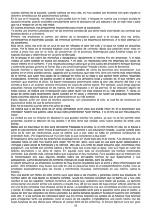cuando salimos de la escuela, cuando salimos de esta vida, es muy posible que llevemos con gran orgullo el
distintivo simbólico por los padecimientos sufridos.
En lo que a mí respecta, me alegrará mucho poder lucir mi halo. Y téngase en cuenta que a ningún budista le
asusta la muerte, pues la considera sencillamente como el abandono de una cáscara o de un traje viejo y sabe
que va a renacer en un mu ndo mejor.
En cuanto amaneció, nos preparamos impacientes para iniciar la exploración.
Yo sentía una enorme curiosidad por ver las enormes cometas de que tanto había oído hablar, las cometas que
llevaban dentro a un hombre.
Primero nos enseñaron el camino por dentro de la lamasería para subir a la terraza. Una vez arriba,
contemplamos el espléndido paisaje, las inmensas cumbres y los espantosos barrancos. A lo lejos distinguí un
río amarillento.
Más cerca, otros ríos eran de un azul en que se reflejaba el color del cielo y el agua se rizaba en pequeñas
ondas. Por la falda de la montaña bajaban unos arroyuelos de corriente rápida que parecían tener prisa en
unirse a otros ríos que en la India se convertirían en el poderoso Brahmaputra para fundirse luego en el
sagrado Ganges y desembocar en la bahía de Bengala.
Se levantaba el sol sobre las montañas y desaparecía rápidamente el intenso frío del amanecer. A lo lejos
volaba un buitre solitario en busca del desayuno. A mi lado, un respetuoso lama me enseñaba las cosas de
mayor interés en el contorno. Y era respetuoso porque sabía que yo era pupilo del amadísimo Mingyar Dondup
y sobre todo porque yo tenía el Tercer Ojo y era una Encarnación Probada o trüiku, como le llamamos.
Quizás interese a algunos lectores conocer algunos detalles de cómo se reconoce una encarnación. Los
padres de un chico pueden pensar, juzgando por su conducta, que este niño tiene una mente más desarrollada
de lo normal, que sabe más cosas de lo habitual en niños de su edad o que parece tener ciertos recuerdos
inexplicables. Entonces los padres acuden al abad de una lamasería local y solicitan de él que nombre una
comisión que examine al chico. Se hacen horóscopos preliminares sobre la otra vida anterior del niño y se
somete a éste a un examen corporal minucioso en busca de ciertos signos. Por ejemplo, quizá tenga algunas
pequeñas marcas significativas en las manos, en los omoplatos o en las piernas. Si se descubre alguno de
estos signos, se realiza una investigación para saber quién fue esta criatura en su vida anterior. A veces un
grupo de lamas logra reconocerlo (como sucedió en mi caso) y entonces se hacen las pesquisas necesarias
hasta encontrar algunos objetos que le pertenecieron en su vida anterior.
Estos objetos, junto con otros de idéntica apariencia, son presentados al niño, el cual ha de reconocer sin
equivocarse todos los que le pertenecieron.
Esto ha de hacerlo cuando tiene tres años de edad.
Se estima que a los tres años es un chico demasiado joven para que pueda influir en él la descripción que
intentasen hacerle sus padres, caso de que éstos pretendieran hacer trampa. Y si el niño es aún más pequeño,
mejor.
La verdad es que no importa en absoluto lo que puedan intentar los padres, ya que no se les permite estar
presentes durante la elección de los objetos y el niño tiene que señalar unos nueve objetos de entre unos
treinta.
Basta que se equivoque en dos para considerar fracasada la prueba. Si el niño triunfa en ella, se le educa a
partir de ese momento como Previa Encarnación y se le somete a una educación forzada. Cuando cumple siete
años se le leen las predicciones, pues se estima que a esa edad se halla en perfectas condiciones de
entenderlo todo. ¡Por experiencia sé muy bien todo lo que comprende a esa edad!
El respetuoso lama que me iba enseñando el paisaje tenía sin duda todo eso en la mente. A la derecha de una
cascada había un sitio muy bueno para coger noii-me-tan -gere, cuyo jugo se usa para quitar callosidades y
verrugas y para aliviar la hidropesía y la ictericia. Más allá, a la orilla de aquel pequeño lago, encontrába mos
poijigorum, una semilla con pinchos caídos y flores rojas que crece bajo el agua. Con sus hojas se curan los
dolores reumáticos y se alivia el cólera. En aquella zona sólo se encontraban las hierbas medicinales
corrientes. Las plantas más valiosas había que buscarlas en las montañas. Para aquellos que se interesan por
la herboricultura doy aquí algunos detalles sobre las principales hierbas de que disponíamos y sus
aplicaciones. Como desconozco los nombres ingleses de estas plantas, daré los latinos.
El allium sativum es un antiséptico excelente de muy buenos resultados para el asma y otras enfermedades del
pecho. Otro antiséptico muy bueno que sólo se usa en pequeñas dosis es el balsamodendron myrba. Este se
empleaba especialmente para las encías y membranas mucosas. Administrado en uso interno, calma la
histeria.
Hay una planta con flores de color crema cuyo jugo aleja a los insectos y garantiza contra sus picaduras. El
nombre latino de esta planta es becconia cordata. ¡Quizá los insectos conozcan que se llama así y sea este
nombre lo que los espanta! También teníamos una planta que usábamos para dilatar las pupilas. La ephedra
sinica ejerce una acción similar a la atropina y resulta muy útil en los casos de baja presión arterial, además de
ser uno de los remedios más eficaces contra el asma. La aplicábamos una vez convertidas en polvo sus raíces
y ramas. El cólera, aparte de su gravedad, resulta desagradable tanto para el paciente como para el doctor, a
causa del olor que despiden las zonas ulceradas. La planta llamada ligusticum levisticum suprime por completo
este olor. Y a las señoras les interesará saber que los chinos emplean los pétalos de la bibiscus rosa sinensis
para ennegrecer tanto las pestañas como el cuero de los zapatos. Empleábamos una loción hecha con las
hojas hervidas de esa planta para refrescar el cuerpo febril de los enfermos. El linnium tigrinum cura con gran

54

 