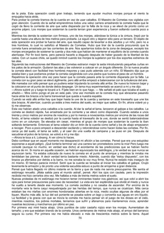 de la pista. Esta operación costó gran trabajo, teniendo que ayudar muchos monjes porque el viento la
empujaba hacia atrás.
Para probar la cometa tiramos de la cuerda en vez de usar caballos. El Maestro de Cometas nos vigilaba con
gran atención. Cuando dio la señal emprendimos todos una veloz carrera arrastrando la cometa hasta que le
cogió de lleno la corriente de aire que salía disparada por la falla de la roca y se elevó de pronto como un
enorme pájaro. Los monjes que sostenían la cuerda tenían gran experiencia y fueron soltando cuerda poco a
poco.
Mientras los demás la sostenían con firmeza, uno de los monjes, atándose la túnica a la cintura, trepó por la
cuerda hasta una altura de tres metros para probarla. Le siguió otro y dejaron sitio para un tercero. El objeto de
esta operación era probar la fuerza del aire, que resultó capaz de levantar a dos adultos y un niño, pero no a
tres hombres, lo cual no satisfizo al Maestro de Cometas. Hubo que tirar de la cuerda procurando que la
corneta fuera arrastrada por las corrientes de aire. Nos apartarnos todos de la zona de despegue, excepto los
monjes encargados de sostener la cuerda y dos más que habían de mantener el equilibrio de la cometa cuando
aterrizase. Por fin tocó tierra, pero parecía hacerlo a disgusto después de haber gozado de la libertad de los
cielos. Con un suave chiiis, se quedó inmóvil cuando los monjes la sujetaron por los dos soportes extremos de
las alas.
Siguiendo las instrucciones del Maestro de Cometas estiraron mejor la seda introduciendo pequeñas cuñas en
los palos de la armazón. Quitaron las alas y las volvieron a colocar en un ángulo diferente. En la nueva prueba
la corneta elevó con facilidad tres hombres mayores y casi pudo además con un niño. El Maestro dijo que ya
estaba bien y que podíamos probar la corneta cargándola con una piedra que tuviera el peso de un hombre.
Repetimos la operación otra vez para hacer que la cometa pasara ante la corriente disparada por la falla. La
cometa con su gran peso se elevó ágilmente, pero allá arriba empezó a balancearse con la turbulencia del aire.
Me mareaba con sólo pensar que yo pudiera estar tripulando la cometa allá arriba. De nuevo la hicieron bajar y
la colocaron en el punto de donde debía despegar. Un lama muy experimentado se acercó a mí y me dijo:
—Ahora subiré yo y luego te tocará a ti. Fíjate bien en lo que hago. — Me señaló el palo que tocaba el suelo y
añadió—: Mira cómo pongo el pie en este palo. Una vez montado en la cometa hay que abrazarse pasando
hacia atrás los brazos a la barra transversal que queda a nuestra espalda.
Cuando se está allá arriba hay que bajar hasta la uve de la cuerda y sentarse en este travesaño que une los
dos brazos. Al aterrizar, cuando ya estés a tres metros del suelo, es mejor que saltes. En fin, ahora volaré yo y
tú me observas.
Esta vez habían atado unos caballos a la cuerda. Al dar la señal el lama, lanzaron al galope a los caballos. La
cometa se deslizó rápida, fue arrastrada por la corriente y se elevó como disparada. Cuando estaba a unos
treinta y cinco metros por encima de nosotros y por lo menos a novecientos metros por encima de las rocas del
fondo, el lama volador se deslizó por la cuerda hasta el travesaño de la uve, donde se sentó balanceándose
como en un columpio. Se elevaba sin cesar, mientras el grupo de monjes que sostenían la cuerda la iban
soltando lentamente. Entonces el lama volador dio un tirón de la cuerda como señal y los de abajo empezaron
a recoger. Poco a poco empezó a descender oscilando y retorciéndose como hacen todas las cometas. Por fin,
cerca ya del suelo, el lama se soltó, y al caer dio una vuelta de campana y se puso en pie. Después de
sacudirse el polvo de la túnica, se volvió a mí y me dijo:
—Ahora te toca a ti, Lobsang. A ver cómo lo haces.
Debo confesar que en aquel momento me desapareció mi afición a las cometas. Pensé que era una estupidez
exponerse a aquel peligro. ¡Qué tontería terminar así una carrera tan prometedora como la mía! Pero luego me
consolé (aunque no mucho, en verdad sea dicho) al acordarme de las predicciones que se habían hecho
acerca de mí. Si moría en aquella ocasión, se habrían equivocado los astrólogos, y la verdad es que nunca se
equivocan tanto. Ya estaba colocada de nuevo la cometa en el punto de arranque y mientras la miraba me
temblaban las piernas. A decir verdad tenía bastante miedo. Además, cuando dije “estoy dispuesto”, con los
brazos ya aferrados por detrás a la barra, no me sonaba la voz muy firme. Nunca he estado más inseguro de
mí mismo. El tiempo parecía inmóvil. Sentí que la cuerda se tensaba al iniciar los caballos el galope. Crujió
levemente la armazón y de pronto una violenta sacudida estuvo a punto de arrojarme a gran distancia.
Pensé que había llegado mi último instante en la tierra y que de nada me servía preocuparme. Me sentía el
estómago revuelto. ¡Mala salida para el mundo astral!, pensé. Abrí los ojos con cautela, pero la impresión
recibida me hizo cerrarlos otra vez. Me hallaba a más de treinta metros sobre el suelo.
Nuevas protestas de mi estómago me hicieron temer inminentes trastor nos gástricos; así que volví a abrir los
ojos para tomar precauciones para caso de necesidad. La vista era tan espléndida que olvidé el miedo y nunca
he vuelto a tenerlo desde ese momento. La cometa oscilaba y no cesaba de ascender. Por encima de la
montaña veía la tierra caqui resquebrajada por las heridas del tiempo, que nunca se cicatrizan. Más cerca
estaban las mo ntañas con enormes hondonadas abiertas en la roca, medio ocultas algunas de ellas por el
liquen. Mucho más allá, la luz del sol poniente se posaba sobre un lago y convertía sus aguas en oro líquido.
La facilidad y la gracia con que se movía la cometa me hacía pensar en el juego de los dioses en el cielo,
mientras nosotros, los pobres mortales, teníamos que sufrir y afanarnos para mantenernos vivos, aprender
nuestras lecciones y marcharnos por último en paz.
Por primera vez miré hacia abajo. Unos puntitos de color castaño rojizo eran los monjes. Aumentaban de
tamaño; y era que estaban tirando de la cometa. Unos centenares de metros más abajo, el arroyo del barranco
seguía su curso. Por primera vez me había elevado a más de trescientos metros sobre la tierra. Aquel

56

 