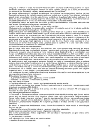 arroyuelo, al continuar su curso, iría creciendo hasta convertirse en uno de los afluentes que vertían sus aguas
en la bahía de Bengala. Los peregrinos beberían sus aguas sagradas, pero yo, por lo pronto, me encontraba
por encima de sus mismísimas fuentes y me sentía identificado con los dioses.
La cometa había empezado a agitarse alocadamente; de modo que los monjes tuvieron que tirar con más
fuerza aún de la cuerda. Se me había olvidado deslizarme hasta la V de la cuerda. Todo el tiempo me lo había
pasado en pie sobre el palo inferior del cajón. Empecé sentándome, después de haber soltado los brazos de la
barra, me agarré bien con los brazos y las piernas a la cuerda y me dejé resbalar hasta el palo transversal que
cruzaba la parte inferior de la V. En ese momento el suelo quedaba a unos siete metros.
Sin perder más tiempo, me agarré bien a la cuerda, y cuando la cometa estuvo a unos seis metros me dejé
caer al suelo. Di una vuelta de campana y me puse en pie.
—Joven —me dijo el Maestro de Cometas—; lo has hecho muy bien.
Afortunadamente recordaste a tiempo que debías sentarte en el travesaño, pues, si no, te habrías partido las
dos piernas. Ahora probarán otros y luego volverás a subir.
El siguiente que se elevó en la cometa, un joven monje, lo hizo mejor que yo, pues se instaló en el travesaño
con más tiempo. Pero cuando el pobre aterrizó, cayó de bruces; tenía la cara verdosa. Estaba muy mareado. El
tercer monje que voló era muy jactancioso, por lo cual se había hecho muy antipático. Había ido en aquella
excursión tres años seguidos y se consideraba el mejor aviador. Se elevó quizás a ciento cincuenta metros. En
vez de pasar al travesaño, se quedó en la caja, pero con el movimiento de la corneta se resbaló y salió por la
parte de la cola, aunque logró agarrarse a tiempo al palo de atrás. Durante unos segundos le vimos
manoteando con la mano libre sin lograr asirse. La cometa perdió el equilibrio y él se soltó y cayó a las rocas a
novecientos metros de profundidad. Su cuerpo fue rebotando.
Su hábito rojo parecía una nubecilla saltarina.
Este accidente causó algún desconcierto entre nosotros, pero no lo bastante para interrumpir los vuelos.
Examinaron la cometa para ver si se había averiado y luego me tocó a mí volver a subir en ella. Esta vez bajé
al travesaño en cuanto estuvo la cometa a treinta metros de altura. Desde allí arriba vi como bajaban unos
monjes por la falda de la montaña para recuperar el cadáver aplastado contra la roca. Miré hacia arriba y pensé
que un hombre que estuviera de pie en la caja de la cometa podría imprimirle determinado rumbo. Recordé el
incidente ocurrido cuando yo era más pequeño y fui a parar al tejado de una casa de campo y cómo había
podido ganar altura tirando de la cuerda de la cometa. «Tengo que hablar de esto con mi Guía», pensé.
En aquel momento sentí una mareante sensación de caída tan rápida e inesperada que estuve a punto de
soltarme. Los monjes tiraban frenéticamente de la cuerda. Era que al atardecer se habían enfriado las rocas, el
viento disminuía su fuerza y la corriente que salía disparada por la falla casi se había interrumpido. Cuando
salté, a tres metros del suelo, la cometa dio una última sacudida y se vino encima de mí. Yo quedé sentado en
el suelo rocoso con la cabeza a través de la seda del fondo de la cometa y tan inmóvil que los otros creyeron
que estaba herido. El lama Mingyar Dondup se precipitó hacia mí.
—Si pusiéramos otro palo transversal en el centro de la cometa —dije, por fin— podríamos quedarnos en pie
dentro y gobernar el vuelo hacia cierto punto.
El Maestro de Cometas me había oído:
—Sí, jovencito; tienes razón; pero ¿quién va a hacer la prueba?
—Yo mismo —le respondí—, si mi Guía me lo permite.
Otro lama me dijo sonriente:
—Eres lama por derecho propio, Lobsang, y no tienes que pedirle permiso a nadie.
—No lo haría sin perrniso del lama Mingyar Dondup, a quien debo cuanto he aprendido y que siempre me está
enseñando nuevas cosas. El lo decidirá.
El Maestro de Cometas dirigió la retirada de la cometa y me llevó con él a su habitación. Allí tenía pequeñas
maquetas de varios tipos de cometas.
Una era alargada y tenía forma de pájaro.
—Empujamos la que tenía esta misma forma por encima del precip icio hace muchos años. Iba un hombre
dentro. Voló por espacio de unos treinta kilómetros y luego chocó contra una montaña. Desde entonces no
hemos vuelto a lanzar ninguna de este tipo. Y esta otra que ves aquí serviría muy bien para lo que deseas.
Lleva un apoyo especial, además de la barrera delantera. Tenemos ya hecha una, es decir, su armazón. Está
en el almacén, al otro extremo del edificio. No he logrado que nadie se decidiera a montar en ella y yo peso ya
demasiado.
En efecto, el Maestro era decididamente obeso. Durante la conversación había entrado el lama Mingyar
Dondup, que dijo:
—Esta noche haremos un horóscopo, Lobsang, y veremos lo que dicen las estrellas.
Los tambores nos despertaron para el servicio religioso de medianoche.
Una enorme figura se puso a mi lado surgiendo de entre las nubes de incienso como una gran bola de carne.
Era el Maestro de Cometas.
—¿Vas a hacerlo? —murmuró.
—Sí —le respondí—. Podré volar en ella pasado mañana.
—Muy bien; la tendremos preparada.

57

 