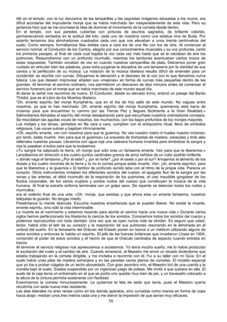 Allí en el templo, con la luz danzarina de las lamparillas y las sagradas imágenes adosadas a los muros, era
difícil acordarse del imprudente monje que se había marchado tan inesperadamente de esta vida. Pero su
jactancia hizo que se me ocurriese la idea de dominar el movimiento de la corneta desde dentro.
En el templo, con sus paredes cubiertas con pinturas de asuntos sagrados, de brillante colorido,
permanecíamos sentados en la actitud del loto, cada uno de nosotros como una estatua viva de Buda. Por
asiento teníamos dos almohadones cuadrados cada uno que nos elevaban a unos treinta centímetros del
suelo. Como siempre, formábamos filas dobles cara a cara los de una fila con los de otra. Al comenzar el
servicio normal, el Conductor de los Cantos, elegido por sus conocimientos musicales y su voz profunda, cantó
los primeros pasajes, al final de cada cual bajaba la voz cada vez más hasta que se le vaciaban de aire los
pulmones. Respondíamos con un profundo murmullo, mientras los tambores acentuaban ciertos trozos de
estas respuestas. También sonaban de vez en cuando nuestras campanillas de plata. Debíamos poner gran
cuidado en articular bien las palabras, pues solía juzgarse la disciplina de una lamasería por la claridad de sus
cantos y la perfección de su música. La notación de la música tibetana resulta difícil de entender para un
occidental: se escribe con curvas. Dibujamos la elevación y el desceso de la voz con lo que llamamos curva
básica. Los que deseen improvisar añaden sus «mejoras» en forma de curvas más pequeñas dentro de las
grandes. Al terminar el servicio ordinario, nos permitieron un descanso de diez minutos antes de comenzar el
servicio funerario por el monje que se había marchado de este mundo aquel día.
Al darse la señal nos reunimos de nuevo. El Conductor, desde su elevado trono, entonó un pasaje del Bardo
Thódol, que es el Libro de los Muertos tibetano.
“Oh, errante espíritu del monje Kuniphel-la, que en el día de hoy salió de este mundo. No vagues entre
nosotros, ya que te has marchado. Oh, errante espíritu del monje Kumphel-la, quemamos esta barra de
incienso para que encuentres tu camino por las Tierras Pez y llegues fácilmente a la Gran Realidad.»
Salmodiamos llamadas al espíritu del monje desaparecido para que escuchase nuestros orientadores consejos.
Se mezclaban las agudas voces de nosotros, los muchachos, con los bajos profundos de los monjes mayores.
Los motijes y los lamas, sentados en fila cara a cara, cumplían con el antiquísimo ritual, lleno de símbolos
religiosos. Las voces subían y bajaban rítrnicamente:
«Oh, espíritu errante, ven con nosotros para que te guiemos. No ves nuestro rostro ni hueles nuestro incienso;
por tanto, estás muerto. Ven para que te guiemos» La orquesta de trompetas de madera, caracolas y timb ales
rellenaba nuestras pausas. Llenamos con agua roja una calavera humana invertida para simbolizar la sangre y
nos la pasaban a todos para que la tocásemos.
«Tu sangre ha salpicado la tierra, oh monje que sólo eras un fantasma errante. Ven para que te liberemos.»
Lanzábamos en dirección a los cuatro puntos cardinales granos de arroz teñidos de un color azafrán brillante.
« dónde vaga el fantasma ¿Por el este? ¿ por el norte? ¿por el oeste o por el sur? Arrojamos el alimento de los
dioses a los cuatro rincones de la tierra y tú no lo comes porque estás muerto. Ven, ¡oh, errante espíritu!, para
que te liberemos y te guiemos.» El tambor de profundo sonido latía con el ritmo de la propia vida. Parecía un
corazón. Otros instrumentos imitaban los diferentes sonidos del cuerpo: el apagado fluir de la sangre por las
venas y las arterias, el débil murmullo de la respiración de los pulmones, el casi inaudible gorgotear de los
fluidos corporales, de los varios crujidos y sordos ruidos del cuerpo que constituyen la música de la vida
humana. Al final la extraña sinfonía terminaba con un golpe seco. De repente se detenían todos los ruidos y
murmullos:
era el violento final de una vida. «Oh, monje, que existías y que ahora eres un errante fantasma, nuestros
telépatas te guiarán. No tengas miedo.
Preséntanos tu mente desnuda. Escucha nuestras enseñanzas que te pueden liberar. No existe la muerte,
errante espíritu, sino sólo la vida interminable.
La muerte es el nacimiento y estamos rezando para abrirte el camino hacia una nueva vida.» Durante varios
siglos hemos perfeccionado los tibetanos la ciencia de los sonidos. Conocemos todos los sonidos del cuerpo y
podemos reproducirlos con toda claridad. Una vez que se oyen nunca más se olvidan. Es seguro que usted,
lector, habrá oído el latir de su corazón y la respiración de sus pulmones resonando en la almohada en el
umbral del sueño. En la lamasería del Oráculo del Estado ponen en trance a un médium utilizando alguno de
estos sonidos y entonces le habita un espíritu. El jefe de las fuerzas británicas que invadieron Lhasa en 1904,
comprobó el poder de estos sonidos y el hecho de que el Oráculo cambiaba de aspecto cuando entraba en
trance.
Al terminar el servicio religioso nos apresuramos a acostarnos. Yo tenía mucho sueño; me lo había producido
la excitación del vuelo y el cambio de aire. Cuando amaneció, el Maestro me envió un recado diciéndome que
estaba trabajando en la cometa dirigible, y me invitaba a reunirme con él. Fui a su taller con mi Guía. En el
suelo había unas pilas de madera extranjera y en las paredes varios planos de cometas. El modelo especial
que yo iba a probar colgaba de un techo abovedado. Con gran asombro mío, el Maestro tiró de una cuerda y la
cometa bajó al suelo. Estaba suspendida por un ingenioso juego de poleas. Me invitó a que subiera en ella. El
suelo de la caja tenía un entramado en el que se podía uno quedar muy bien de pie, y un travesaño colocado a
la altura de la cintura permitía sostenerse con facilidad.
Examinamos la cometa minuciosamente. Le quitarnos la tela de seda que tenía, pues el Maestro quería
recubrirla con seda nueva más resistente.
Las alas laterales no eran rectas como en los demás aparatos, sino curvadas como manos en forma de copa
hacia abajo: medían unos tres metros cada una y me dieron la impresión de que serían muy eficaces.

58

 