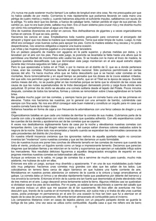 ¡Yo nunca me pude sostener mucho tiempo! Los saltos de longitud eran otra cosa. No me preocupaba por que
no había caballo de por medio. Corríamos lo más rápidamente que podíamos llevando en cada mano una
pértiga de cuatro metros y medio y, cuando habíamos adquirido el suficiente impulso, saltábamos con ayuda de
la pértiga. Yo solía decir que los demás, a fuerza de cabalgar tanto, habían perdido el vigor de sus piernas. En
cambio yo, que no era buen jinete, saltaba muy bien. Era un buen sistema para cruzar ríos y me divertía mucho
ver cómo mis compañeros caían al agua uno tras otro.
Otra de nuestras diversiones era andar en zancos. Nos disfrazábamos de gigantes y a veces organizábamos
luchas en zancos. El que se caía, perdía.
Hacíamos los zancos en casa. Empleábamos toda nuestra persuasión para convencer al encargado del
almacén y lograr que nos diese la madera que necesitábamos. Tenía que estar limpia de nudos. Luego, lo más
difícil era conseguir unas buenas cuñas para apoyar los pies. Como la madera estaba muy escasa y no podía
desperdiciarse, nos veíamos obligados a esperar una buena ocasión.
Las niñas y las mujeres jóvenes jugaban a una especie de lanzadera.
Era un pedazo pequeño de madera con agujeros en la parte superior, y plumas metidas por éstos, y lo
lanzaban por el aire con los pies. Para este juego, la jovencita se levantaba la falda hasta una altura que le
permitiese una libertad de movimientos sólo usaba los pies. Si se tocaba con la mano el trozo de madera, la
jugadora quedaba descalificada. Las que dominaban este juego mantenían en el aire aquel extraño objeto
durante diez minutos seguidos sin fallar un golpe.
Pero lo que apasionaba a todos en el Tíbet, o por lo menos en el distrito de Ü, que es a donde pertenece
Lhasa, eran las cometas. Podríamos llamarle el deporte nacional. Sólo podíamos permitírnoslo en ciertas
épocas del año. Ya hacía muchos años que se había descubierto que si se hacían volar cometas en las
montañas, llovía torrencialmente y en aquel tiempo se pensaba que los dioses de la Lluvia estaban irritados.
Así que sólo nos permitían jugar con las cometas en el otoño, que en el Tíbet es la época de sequía. Durante
ciertos meses del año, no se puede gritar en las montañas porque se teme que la vibración de las voces sea
causa de que las nubes supersaturadas de la India descarguen demasiado pronto y caiga lluvia donde sería
perjudicial. El primer día de otoño se elevaba una corneta solitaria desde el tejado del Potala. Pocos minutos
después, cometas de todos los tamaños, formas y colores se remontaban sobre Lhasa agitándose en la fuerte
brisa.
Me gustaba mucho jugar con las cometas, y siempre hacía por que mi corneta fuera una de las primeras en
elevarse. Todos nos hacíamos las nuestras, por lo general con una armazón de bambú, cubriéndola casi
siempre con fina seda. No nos era difícil conseguir este buen material y constituía un orgullo para mi casa que
nuestra corneta fuera de la mejor clase.
Solíamos hacerlas en forma de caja y con frecuencia la adornábamos con una feroz cabeza de dragón y una
cola.
Organizábamos batallas en que cada uno trataba de derribar la cometa de sus rivales. Cubríamos parte de la
cuerda con cola y la salpicábamos con vidrio machacado que quedaba adherido. Con ello esperábamos cortar
las cuerdas de los demás y apoderarnos así de las cometas que se cayeran.
A veces nos deslizábamos sigilosamente fuera de casa por la noche y elevábamos nuestras cometas con
lamparitas dentro. Los ojos del dragón relucían rojos y del cuerpo salían diversos colores realzados sobre la
negrura de la noche. Sobre todo nos encantaba y hacerlo cuando se esperaban las interminables caravanas de
yaks procedentes del distrito de Lho-dzong.
En nuestra infantil inocencia creíamos que los ignorantes nativos de aquella apartada región no conocían
inventos tan "modernos" como nuestras cometas y que así les daríamos un susto formidable.
Uno de nuestros trucos era poner tres conchas de diferente tamaño en las cometas de manera que cuando las
batía el viento, producían un lúgubre sonido como un largo e impresionante lamento. Decíamos que parecían
dragones que lanzaban llamas y se retorcían en la noche y suponíamos que ejercían un saludable influjo sobre
los mercaderes. Nos resultaba delicioso figurarnos a aquellos desgraciados encogidos de espanto en sus
jergones mientras nuestras cometas se balanceaban allá arriba.
Aunque yo entonces no lo sabía, mi juego de cometas iba a servirme de mucho para cuando, mucho más
adelante, me hubiese de subir en ellas.
Entonces era sólo un juego, aunque muy divertido y apasionante. Y en una de sus modalidades pudo haber
sido muy peligroso: hacíamos unas cometas muy grandes con alas que les salían de los lados. Las
colocábamos en terreno llano cerca de algún barranco en que hubiera una fuerte corriente de aire.
Montábamos en nuestros ponies atándonos un extremo de la cuerda a la cintura y luego arrancábamos al
galope. La cometa daba un brinco y se elevaba rápidamente hasta que pasábamos por delante del barranco y
nos envolvía la corriente. Entonces el tirón de la cuerda era tan fuerte que desmontaba al jinete elevándolo más
de tres metros en el aire. Luego descendí amos lentamente sobre la tierra. Algunos infelices casi se quebraban
si olvidaban sacar los pies de los estribos. Por mi parte, yo estaba tan acostumbrado a caerme del caballo que
me parecía incluso un alivio que me sacaran de él tan suavemente. Mi loco afán de aventuras me hizo
descubrir que, tirando de la cuerda en el momento de elevarme, aún subía más y si tiraba de ella unas cuantas
veces, podía prolongar mi permanencia en el aire En una ocasión lo hice tan bien que fui a aterrizar en el
tejado de la casa de unos campesinos. Allí arriba tenían almacenado el combustible para el invierno.
Los campesinos tibetanos viven en casas de tejados planos con un pequeño parapeto donde se guarda la
boñiga de los yaks. Una vez seca se utiliza como combustible. Aquella casa a que me refiero era de barro

6

 