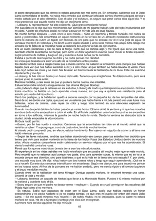 el pobre desgraciado que iba dentro lo estaba pasando tan mal como yo. Sin embargo, sabiendo que el Dalai
Lama contemplaba el desfile, no había más remedio que continuar sofocado por los enormes pliegues de tela y
medio tostado por el sebo derretido. Con el calor y el esfuerzo, es seguro que perdí varios kilos aquel día. Y lo
más grande fue que aquella noche me dijo un importante lama:
—Lobsang, tu representación ha sido excelente. ¡Qué gran comediante harías!
Por supuesto no le dije que los movimientos tan cómicos de mi gigante habían sido del todo involuntarios por
mi parte. A partir de entonces decidí no volver a llevar en mi vida una de esas figuras.
No mucho tiempo después —unos cinco o seis meses— hubo un repentino y terrible huracán con nubes de
polvo y piedrecillas. Me encontraba en aquel momento en la terraza de un almacén recibiendo instrucciones
sobre la manera de cubrir un tejado con láminas de oro para que no entrase por él ni una gota de agua. El
vendaval me llevó en volandas y me lanzó a otro tejado situado a unos siete metros más abajo. Otra ráfaga me
arrastró por la falda de la montaña hasta la carretera de Lingkhor a más de cien metros.
Era un suelo pantanoso y caí de cara al fango. Sentí que se rompía algo y me figuré que sería una rama.
Atontado intenté levantarme del fangal, pero sentí un dolor agudísimo cuando quise mover el brazo izquierdo.
Logré ponerme de rodillas y luego en pie y avancé a duras penas por la carretera.
Estaba a punto de desmayarme de dolor y no podía pensar con claridad.
Lo único que deseaba era subir a lo alto de la montaña lo antes posible.
Iba dando tumbos casi a ciegas hasta que a medio camino me salieron al encuentro unos monjes que habían
bajado para ver qué nos había sucedido a mí y a otro chico, al que también se había llevado el viento. Pero
éste cayó sobre las rocas y se mató. Me llevaron en brazos hasta la habitación de mi Guía. Este me examinó
rápidamente y me dijo:
—Lobsang, te has roto un brazo y un hueso del cuello. Tenemos que arreglártelos. Te dolerá mucho, pero será
porque yo no lo pueda evitar.
Mientras hablaba, y casi antes de que yo pudiera darme cuenta, me entablilló.
Estuve todo el día inmóvil y al siguiente me dijo el lama Mingyar Dondup:
—No podemos dejar que te retrases en los estudios, Lobsang de modo que trabajaremos aquí mismo. Como a
todos nosotros, te fastidia un poco aprender cosas nuevas; así que voy a quitarte esa resistencia para el
estudio por medio del hipnotismo.
Cerró los postigos, y la habitación quedó a oscuras excepto por la pequeña luz de las lamparillas del altar.
Sacó de no sé dónde una cajita, que puso en un estante que había frente a mí. Me pareció ver unas luces muy
brillantes, luces de colores, unas rayas de color y luego todo terminó en una silenciosa explosión de
luminosidad.
Cuando me desperté debían de haber pasado ya varias horas. El lama abrió la ventana y vi que las moradas
sombras de la noche empezaban a cubrir el valle. En el Potala destellaban unas lucecitas y otras se encendían
en torno a los edificios, mientras la guardia de noche hacía la ronda. Desde la ventana se abarcaba toda la
ciudad, donde empezaba la vida nocturna.
Mi Guía habló por fin:
—Bueno, por fin has vuelto a nosotros. Creíamos que te encontrabas tan bien en el mundo astral que te
resistías a volver. Y supongo que, como de costumbre, tendrás mucha hambre.
Al oírselo decir comprendí que, en efecto, estaba hambriento. Me trajeron en seguida de comer y el lama me
habló mientras yo comía:
—Según las leyes naturales, tendrías que haber abandonado ese cuerpo, pero tus estrellas han decidido que
tienes que vivir para acabar muriendo en la tierra de los Indios Rojos (los Estados Unidos) dentro de muchos
años. Ahora nuestros compañeros están celebrando un servicio religioso por el que nos ha abandonado. El
viento lo estrelló contra las rocas.
Pensé que los que se marchaban de esta tierra eran los más afortunados.
Mi experiencia en los viajes astrales me había enseñado que se pasaba allí mucho mejor que en este mundo.
Pero recordé que no estamos aquí porque nos guste, sino para aprender cosas, lo mismo que no se va a la
escuela porque sea divertido, sino para ilustrarse; y qué es la vida en la tierra sino una escuela? Y, por cierto,
una escuela muy dura. Me dije: «Aquí estoy con dos huesos rotos y tengo que seguir aprendiendo. ¡Qué se le
va a hacer!» Durante dos semanas intensificaron mi enseñanza. Según me dijeron, era para impedirme pensar
en los huesos rotos. Al final de la quincena se me habían soldado, pero me sentía rígido y el hombro izquierdo
y el brazo me dolían mucho.
Cuando entré en la habitación del lama Mingyar Dondup aquella mañana, le encontré leyendo una carta.
Levantó la vista y me dijo:
—Lobsang, tenemos un paquete de hierbas que llevar a tu Honorable Madre. Puedes ir tú mismo mañana por
la mañana y quedarte todo el día.
—Estoy seguro de que mi padre no desea verme —repliqué—. Cuando se cruzó conmigo en las escaleras del
Potala hizo como si no me viera.
—Es natural. Sabía que acababas de estar con el Dalai Lama, sabía que habías recibido un honor
extraordinario y no podía hablarte si yo no estaba contigo, ya que eres mi pupilo por orden del propio Dalai
Lama. —Se me quedó mirando muy risueño—: De todos modos, no te preocupes, pues tu padre no estará
mañana en casa. Ha ido a Gyangse y tardará unos días aún en regresar.
A primera hora del día siguiente me dijo mi Guía:

61

 
