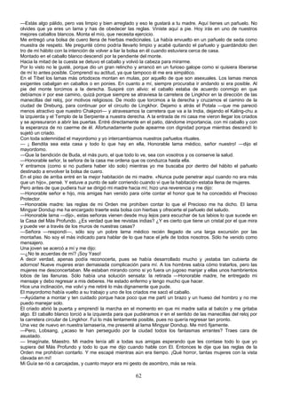 —Estás algo pálido, pero vas limpio y bien arreglado y eso le gustará a tu madre. Aquí tienes un pañuelo. No
olvides que ya eres un lama y has de obedecer las reglas. Viniste aquí a pie. Hoy irás en uno de nuestros
mejores caballos blancos. Monta el mío, que necesita ejercicio.
Me entregó una bolsa de cuero llena de hierbas medicinales. La había envuelto en un pañuelo de seda como
muestra de respeto. Me pregunté cómo podría llevarlo limpio y acabé quitando el pañuelo y guardándolo den
tro de mi hábito con la intención de volver a liar la bolsa en él cuando estuviera cerca de casa.
Montado en el caballo blanco descendí por la pendiente del monte.
Hacia la mitad de la cuesta se detuvo el caballo y volvió la cabeza para mirarme.
Por lo visto no le gusté, porque dio un gran relincho y arrancó en un furioso galope como si quisiera liberarse
de mí lo antes posible. Comprendí su actitud, ya que tampoco él me era simpático.
En el Tíbet los lamas más ortodoxos montan en mulas, por aquello de que son asexuales. Los lamas menos
exigentes cabalgan en caballos o en ponies. En cuanto a mí, siempre procuraba ir andando si era posible. Al
pie del monte torcimos a la derecha. Suspiré con alivio: el caballo estaba de acuerdo conmigo en que
debíamos ir por ese camino, quizá porque siempre se atraviesa la carretera de Lingkhor en la dirección de las
manecillas del reloj, por motivos religiosos. De modo que torcimos a la derecha y cruzamos el camino de la
ciudad de Drebung, para continuar por el circuito de Lingkhor. Dejamo s atrás el Potala —que me pareció
menos atractivo que nuestro Chakpori— y atravesamos la carretera que va a la India, dejando el Kaling-chu a
la izquierda y el Templo de la Serpiente a nuestra derecha. A la entrada de mi casa me vieron llegar los criados
y se apresuraron a abrir las puertas. Entré directamente en el patio, dándome importancia, con mi caballo y con
la esperanza de no caerme de él. Afortunadamente pude apearme con dignidad porque mientras descendí lo
sujetó un criado.
Con toda solemnidad el mayordomo y yo intercambiamos nuestros pañuelos rituales.
— ¡ Bendita sea esta casa y todo lo que hay en ella, Honorable lama médico, señor nuestro! —dijo el
mayordomo.
—Que la bendición de Buda, el más puro, el que todo lo ve, sea con vosotros y os conserve la salud.
—Honorable señor, la señora de la casa me ordena que os conduzca hasta ella.
Y entramos (como si no pudiera haber ido solo) mientras yo me buscaba por dentro del hábito el pañuelo
destinado a envolver la bolsa de cuero.
En el piso de arriba entré en la mejor habitación de mi madre. «Nunca pude penetrar aquí cuando no era más
que un hijo», pensé. Y estuve a punto de salir corriendo cuando vi que la habitación estaba llena de mujeres.
Pero antes de que pudiera huir se dirigió mi madre hacia mí; hizo una reverencia y me dijo:
—Honorable señor e hijo, mis amigas han venido para oírte contar el honor que te ha concedido el Precioso
Protector.
—Honorable madre: las reglas de mi Orden me prohíben contar lo que el Precioso me ha dicho. El lama
Mingyar Dondup me ha encargado traerte esta bolsa con hierbas y ofrecerte el pañuelo del saludo.
—Honorable lama —dijo-, estas señoras vienen desde muy lejos para escuchar de tus labios lo que sucede en
la Casa del Más Profundo. ¿Es verdad que lee revistas indias? ¿Y es cierto que tiene un cristal por el que mira
y puede ver a través de los muros de nuestras casas?
—Señora —respondí—, sólo soy un pobre lama médico recién llegado de una larga excursión por las
montañas. No soy el más indicado para hablar de lo que hace el jefe de todos nosotros. Sólo he venido como
mensajero.
Una joven se acercó a mí y me dijo:
—¿No te acuerdas de mí? ¡Soy Yaso!
A decir verdad, apenas podía reconocerla, pues se había desarrollado mucho y ¡estaba tan cubierta de
adornos! Nueve mujeres eran demasiada complicación para mí. A los hombres sabía cómo tratarlos, pero las
mujeres me desconcertaban. Me estaban mirando como si yo fuera un jugoso manjar y ellas unos hambrientos
lobos de las llanuras. Sólo había una solución sensata: la retirada —Honorable madre, he entregado mi
mensaje y debo regresar a mis deberes. He estado enfermo y tengo mucho que hacer.
Hice una inclinación, me volví y me retiré lo más dignamente que pude.
El mayordomo había vuelto a su trabajo y uno de los criados me sacó el caballo.
—Ayúdame a montar y ten cuidado porque hace poco que me partí un brazo y un hueso del hombro y no me
puedo manejar solo.
El criado abrió la puerta y emprendí la marcha en el momento en que mi madre salía al balcón y me gritaba
algo. El caballo blanco torció a la izquierda para que pudiéramos ir en el sentido de las manecillas del reloj por
la carretera circular de Lingkhor. Fui lo más lentamente posible, pues no quería regresar tan pronto.
Una vez de nuevo en nuestra lamasería, me presenté al lama Mingyar Dondup. Me miró fijamente.
—Pero, Lobsang, ¿acaso te han perseguido por la ciudad todos los fantasmas errantes? Traes cara de
asustado.
— Imagínate, Maestro. Mi madre tenía allí a todas sus amigas esperando que les contase todo lo que yo
supiera del Más Profundo y todo lo que me dijo cuando hable con El. Entonces le dije que las reglas de la
Orden me prohibían contarlo. Y me escapé mientras aún era tiempo. ¡Qué horror, tantas mujeres con la vista
clavada en mí!
Mi Guía se rió a carcajadas, y cuanto mayor era mi gesto de asombro, más se reía.

62

 