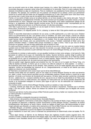 pero me encantó variar de mi dieta, siempre igual: tsampa, té y nabos. Bien fortalecido con esta comida, me
encontraba dispuesto a soportar varias horas de inmovilidad en mi escondite. Para mí y para cualquier lama la
absoluta inmovilidad es algo sin importancia. Para la meditación nos pasábamos horas enteras sin movernos
en absoluto. Por ejemplo, era corriente que me pusieran una lámpara en la cabeza y tenía que permanecer
inmóvil en la actitud del loto hasta que se apagaba la lámpara por sí sola. Esto podía durar unas doce horas.
Así que las tres o cuatro horas que se me pedían ahora nada significaban para mí.
Frente a mí se sentó el Dalai Lama en la actitud del loto, en su trono situado a dos metros del suelo. Tanto él
como yo estábamos completamente inmóviles. De pronto sonaron por los pasillos unos gritos soeces y muchas
exclamaciones en chino. Después supe que les habían descubierto unos bultos sospechosos debajo de las
túnicas y, al registrarlos, les habían sacado muchas armas. Por fin los dejaron entrar. Acompañados por los
guardias del Dalai Larna entraron en el Recinto privado. Un alto lama entonaba:
«Orn! Ma-ni pad-me Hum!» Y los chinos en vez de repetir el mismo mantra como ordena la cortesía usaron la
forma china: «0-mi-tó-fo» (que significa:
« oh Amida Buda!»). En seguida pensé: En fin, Lobsang, tu tarea es fácil. Esta gente enseña sus verdaderos
colores.
Desde mi escondite observaba la oscilación de sus auras, su brillo opalescente y su color rojo sucio. Estaban
claros sus pensamientos de odio, que giraban como un torbellino. Se veían unas franjas y estrías de colores
desagradables; no las tonalidades puras y claras de los pensamientos elevados, sino las insanas de aquellos
cuyas fuerzas vitales se dedican al materialismo y a la maldad. Eran de esas personas de las que se dice:
«Sus palabras eran limpias, pero sus pensamientos eran sucios.» También contemplé al Dalai Lama. Sus
colores indicaban tristeza. Y estaba triste porque recordaba su visita a China. Todo lo que veía en el Más
Profundo me gustaba. Ha sido el mejor gobernante que ha tenido el Tíbet.
Es cierto que tenía mal genio y cuando se irritaba se le ponía el aura de un rojo vivo; pero en nuestra historia
quedará como el Dalai Lama que con más devoción ha servido a su país. Desde luego, yo le tenía un gran
afecto y sólo había una persona a quien estimase más que a él: el larna Mingyar Dondup, por quien sentía más
afecto.
La entrevista no condujo a nada positivo, ya que aquellos hombres no iban como amigos, ni de buena fe. Sólo
pensaban en salirse con la suya, sin importarles los medios. Querían territorios, querían dirigir la política del
Tíbet y... ¡querían oro!. Esto último era lo que más les atraía desde hacía muchos años. En el Tíbet hay cientos
de toneladas de oro, pero lo consideramos como un metal sagrado. Según nuestras creencias, la tierra queda
maldita si se saca de ella el oro; de modo que se le deja en los yacimientos.
Sólo se pueden coger algunas pepitas que arrastran los ríos. He visto oro en la región de Chang Tang, a la
orilla de rápidas corrientes, lo mismo que se ve arena a la orilla de cualquier río. Esas pepitas —o «arena»—
las fundíamos para hacer adornos de los templos. Para nosotros, el oro es metal sagrado para usos también
sagrados. Incluso las lamparillas las hacemos de oro. Desgraciadamente, el metal es tan blando que esos
objetos se retuercen con mucha facilidad.
El Tíbet tiene una extensión ocho veces mayor que la de las Islas Británicas.
Grandes zonas están aún sin explorar, pero en mis viajes con el lama Mingyar Dondup he visto que tenemos
oro, plata y uranio. Nunca hemos permitido que los occidentales exploren nuestro terreno a causa de la vieja
leyenda: «A donde va el hombre de Occidente allí hay guerra.» El lector debe recordar cuando lea «trompetas
de oro», «platos de oro», «cuerpos cubiertos de oro», que el oro es un metal muy abundante en el Tíbet y que
no se considera como un metal precioso, sino sagrado. El Tíbet podría ser uno de los grandes almacenes del
mundo si la Humanidad trabajase al unísono para lograr la paz en vez de esforzarse tan inútilmente por
conquistar el poder.
Una mañana entró a verme el lama Mingyar Dondup cuando yo copiaba un viejo manuscrito.
—Lobsang, tendrás que dejar eso por ahora. El Precioso ha enviado a buscarnos. Tenemos que ir al Norbu
Linga, y los dos juntos, ocultos, hemos de analizar los colores de un extranjero que ha llegado del mundo
occidental.
Tenemos que darnos mucha prisa porque el Más Profundo quiere vernos y hablar con nosotros antes. Esta vez
no habrá pañuelos ni ceremonias.
Es muy urgente.
Le miré un instante y enseguida me puse en movimiento.
—Sólo el tiemp o de ponerme una túnica limpia, Honorable Maestro.
No tardé en arreglarme. Caminamos a toda prisa y llegamos a las puertas de Norbu Linga o Parque de la Joya.
Los guardias se disponían a alejarnos cuando reconocieron al lama Mingyar Dondup. Cambiaron de actitud
inmediatamente. Nos llevaron al Jardín Interior, donde se hallaba el Dalai Lama. Me desconcertaba no tener
ningún pañuelo que ofrecerle y no sabía cómo acercarme a él. Pero el Más Profundo nos miró sonriente y dijo:
—Siéntate, Mingyar, y tú también, Lobsang. Veo que os habéis dado mucha prisa.
Nos sentamos y esperamos a que El nos dijese lo que deseaba de nosotros.
Estuvo meditando un buen rato, como si ordenase sus pensamientos en determinado orden de batalla. Por fin
dijo:
—Hace algún tiempo, el Ejército de los Bárbaros Rojos (los ingleses) invadió nuestra sagrada tierra. Me
marché a la India y desde allí emprendí otros largos viajes. En el Año del Perro de Hierro (1910) los chinos nos
invadieron como resultado directo de la invasión británica. De nuevo me refugié en la India y allí conocí al

65

 
