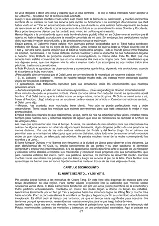 se veía obligado a decir una cosa y esperar que la cosa contraria —lo que él había intentado hacer aceptar a
su Gobierno— resultase con el tiempo la más acertada.
Luego vi que sabíamos muchas cosas sobre este míster Bell: la fecha de su nacimiento, y muchos momentos
cumbres de su carrera, lo cual nos serviría para montar su horóscopo. Los astrólogos descubrieron que Bell
había vivido en el Tíbet en encarnaciones anteriores y que durante su vida anterior había expresado su deseo
de reencarnar en el Occidente con la esperanza de contribuir a un entendimiento entre Oriente y Occidente.
Hace poco tiempo me dijeron que ha contado esto mismo en un libro que ha escrito.
Hemos llegado a la conclusión de que si este hombre hubiera podido influir en su Gobierno en el sentido que él
quería, no habría llegado a producirse la invasión comunista de mi país. Sin embargo, las predicciones habían
dicho que esta invasión se produciría, y las predicciones nunca se equivocan.
Según parece, el Gobierno inglés estaba muy alarmado porque sospechaba que el Tíbet había celebrado
tratados con Rusia. Esto no es digno de los ingleses. Gran Bretaña no quería llegar a ningún acuerdo con el
Tíbet y, por otra parte, quería impedir que el Tíbet se hiciera otros amigos. Todo el mundo podía firmar tratados
de amistad, comerciales, o de mutua defensa, menos nosotros; y ante la sospecha de que hubiésemos llegado
a hacerlo, Gran Bretaña se proponía invadirnos o estrangulamos, lo mismo daba. Este Mr. Bell, que nos
conocía bien, estaba convencido de que no nos interesaba alia rnos con ningún país. Sólo deseábamos que
nos dejasen solos, que nos dejasen vivir la vida a nuestro modo. Los extranjeros no nos habían traído sino
pérdidas, trastornos y penalidades.
Al Más Profundo le agradaron las observaciones y comentarios que le hice, siguiendo mis anotaciones, cuando
el extranjero se hubo marchado.
¡Pero aquello sólo sirvió para que el Dalai Lama se convenciera de la necesidad de hacerme trabajar más!
—Sí, sí, Lobsang —exclamó—, hemos de hacerte trabajar mucho más. Así estarás mejor preparado cuando
viajes por los países extranjeros.
Te aplicaremos más tratamiento hipnótico para que almacenes todos los conocimientos que nosotros
poseemos ahora.
—Tocó la campanilla y acudió uno de sus lamas-ayudantes—. ¡Que venga Mingyar Dondup inmediatamente!
Unos minutos después se presentó mi Guía. Venía con toda calma. Por nada del mundo se apresuraba aquel
hombre. Y el Dalai Lama, que lo trataba como un amigo íntimo, no le dio prisa. Mi Guía se sentó junto a mí,
frente al Precioso. Llegó a toda prisa un ayudante con té y «cosas de la India ». Cuando nos hubimos sentado,
el Dalai Lama dijo:
—Mingyar, has acertado; este muchacho tiene talento. Pero aún se puede perfeccionar más y debe
desarrollarse. Toma todas las medidas que estimes convenientes para que esté preparado lo mejor y más
pronto posible.
Emplea todos los recursos de que disponemos, ya que, como se nos ha advertido tantas veces, vendrán malos
tiempos para nuestro país y debemos disponer de alguien que esté en condiciones de compilar el Archivo de
las Antiguas Artes.
Así, tuve que aprovechar aún más el tiempo. A veces, me sacaban de mis estudios para que interpretase los
colores de alguna persona: un abad de alguna lejana lamasería, algún dirigente político de una provincia no
menos distante... Fui uno de los más asiduos visitantes del Potala y del Norbu Linga. En el primero me
permitían usar a mi antojo los telescopios que tanto me distraían, sobre todo uno de enorme tamaño montado
sobre un gran trípode, un telescopio astronómico. Me pasaba muchas horas de la noche contemplando las
estrellas y la Luna...
El lama Mingyar Dondup y yo íbamos con frecuencia a la ciudad de Lhasa para observar a los visitantes. La
gran clarividencia de mi Guía, su amplio conocimiento de las gentes y su gran sabiduría, le permitían
comprobar y ampliar mis interpretaciones. Era de apasionante interés detenerse ante el puesto de un mercader
y escuchar cómo alababa el hombre sus mercancías y comparar estos pregones con sus pensamientos, que
para nosotros estaban tan claros como sus palabras. Además, mi memoria se desarrolló mucho. Durante
muchas horas escuchaba los pasajes que me leían y luego los repetía al pie de la letra. Para facilitar este
aprendizaje me hacían caer en trance hipnótico mientras me leían trozos de las más viejas escrituras.
CAPÍTULO DECIMOQUINTO.
EL NORTE SECRETO... Y LOS YETIS.
Por aquella época fuimos a las montañas de Chang Tang. En este libro sólo dispongo de espacio para una
breve descripción de esa región. Para contar aquella expedición con la extensión que merece serían
necesarios varios libros. El Dalai Lama había bendecido uno por uno a los quince miembros de la expedición y
todos partimos entusiasmados, montados en mulas; las mulas llegan a donde no llegan los caballos.
Avanzamos lentamente por el Ten gri Tso y seguimos hacia los inmensos lagos de Zilling Nor y mucho más
hacia el norte. Poco a poco escalamos la cordillera de Tangla y llegamos por fin a un territorio absolutamente
inexplorado. Es difícil decir el tiempo que tardamos, ya que el tiempo nada significaba para nosotros. No
teníamos por qué apresurarnos; reservábamos nuestras energías para lo que luego había de venir.
Aquella región, cada vez era más elevada, me recordaba el paisaje lunar que solía mirar por el telescopio del
Potala: interminables cadenas de montañas y barrancos de una profundidad insondable. Aquí el paisaje era

67

 