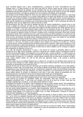 igual: montañas ligadas unas a otras, inacabablemente, y precipicios sin fondo. Avanzábamos por este
«paisaje lunar» y a cada momento se nos hacía más difícil la marcha, hasta que las mulas no pudieron
continuar. El aire rarificado las agotaba; les era imposible subir por los rocosos puertos por donde nosotros
gateábamos penosamente gracias a las cuerdas de pelo de yak. Dejamos las mulas en el sitio más abrigado
que pudimos encontrar y con ellas se quedaron los cinco miembros más débiles de la expedición.
Les protegía de las terribles ráfagas de viento una roca saliente que se elevaba a gran altura y a cuya base
había una caverna que el tiempo con su erosión había abierto en la parte más blanda de la roca. Desde allí
arrancaba una vereda que bajaba en precipitada pendiente hasta un valle donde crecían, aunque esparcidos y
escasos, algunos pastos con que podrían alimentarse las mulas. Por aquella meseta corría un riachuelo que
luego caía en catarata por otro precipicio que comenzaba al borde del valle. Y caía a centenares de metros de
profundidad, tanto, que se dejaba de oír hasta el ruido de su caída.
Allí descansamos dos días. Nos dolía la espalda del peso de nuestra impedimenta y parecía como si nos
fuesen a estallar los pulmones por falta de aire. Después de aquel descanso, proseguimos la ascensión
cruzando hondonadas y barrancos. Para pasar sobre algunos de éstos teníamos que arrojar ganchos que se
clavaban en el hielo y a los que habíamos atado cuerdas con la esperanza de que no se soltaran. El que
pasaba a la otra parte del precipicio ayudaba a los demás. A veces no podíamos clavar los ganchos y entonces
uno de nosotros se ataba la cuerda a la cintura y oscilaba como un péndulo para pasar al otro lado y tender
desde allí la cuerda. Esto lo hacíamos por turno, pues era una tarea muy difícil y peligrosa. Un monje murió. Se
había elevado mucho por nuestra parte del precipicio y al dejarse balancear calculó mal el impulso y se estrelló
contra el muro de enfrente con terrible fuerza, dejándose pedazos de la cara y del cerebro en las dentadas
rocas. Rescatamos el cuerpo tirando de la cuerda, y le hicimos un funeral.
No podíamos enterrar el cadáver porque sólo había por allí rocas; de modo que le dejamos expuesto al viento,
a la lluvia y a las aves. El monje a quien tocaba el turno estaba muy nervioso y le sustituí yo. Tenía la
convicción de que, con las predicciones que se habían hecho sobre mi porvenir, nada podría sucederme y mi fe
quedó recompensada. A pesar de la predicción, me balanceé con mucha precaución y alcancé el borde del otro
lado con la mayor suavidad posible. El corazón me latía como si fuera a estallar y por fin conseguí mi objetivo.
Mis compañeros me siguieron uno por uno.
En lo alto del precipicio descansamos un poco y nos hicimos té, aunque a semejante altitud no podía
calentarnos el té. Algo menos cansados, volvimos a cargarnos con nuestros bultos y proseguimos hacia el
corazón de esta terrible región. Pronto llegamos a una capa de hielo —quizás un glaciar— y nuestro avance se
hizo aún más penoso. Carecíamos de botas claveteadas, de hachas para el hielo, así como de lo demás que
suele constituir el equipo de un montañero; nuestro equipo consistía sólo de unas botas corrientes de fieltro,
cuyas suelas estaban atadas con pelo de yak para que agarrasen mejor, y las cuerdas y ganchos
imprescindibles.
Conviene saber que en la mitología tibetana hay un infierno frío. El calor es una bendición para nosotros, de
modo que como símbolo de mayor castigo hubo que hacer que el infierno fuera frío. ¡Esta excursión por las
montañas me demostraba lo que puede ser el frío!
Después de tres días de este avance tan dificultoso por la helada superficie, temblando con el viento gélido y
deseando no haber visto nunca aquel lugar, nos condujo el glaciar en pendiente hasta un paso entre dos filas
de gigantescas rocas. Descendíamos sin cesar, a tropezones y resbalando, hasta una profundidad incalculable.
Por fin, varios kilómetros más allá, doblamos una arista montañosa y nos encontramos de pronto con una
densa neblina blanca. Al principio no sabíamos si era nieve o una nube, porque se presentaba con una
compacta blancura. Al acercarnos vimos que era efectivamente niebla que se deshilachaba.
El lama Mingyar Dondup, el único de nosotros que había estado antes allí, sonrió satisfecho y dijo:
—Os veo muy mohínos, pero debéis alegraros porque vais a tener una sorpresa muy agradable.
Nada veíamos que pudiera ser agradable: niebla, frío insoportable, hielo bajo nuestros pies y un cielo
congelado cubriéndolo todo. Y unas rocas con colmillos como los de la boca de un lobo, rocas que nos
causaban magulladuras y arañazos. ¿A qué placer podía referirse mi Guía?
Avanzábamos envueltos en la niebla y casi arrastrando los pies sin saber adónde íbamos. Nos apretábamos
los hábitos para darnos una ilusión de calor y jadeábamos y temblábamos de frío. De pronto nos detuvimos
todos, petrificados de asombro y terror. La niebla estaba caliente, y el suelo también.
Los que venían detrás tropezaron con nosotros. Algo tranquilizados, dentro de nuestra estupefacción, por la
risa del lama Mingyar Dondup, reanudamos a ciegas la marcha para alcanzar al que iba en vanguardia y que
avanzaba dando golpes en el suelo con su bastón como un ciego. Empezamos a tropezar en piedras y
nuestras botas resbalaban en un suelo de guijarros.
¿Piedras? ¿Guijarros? Entonces, ¿dónde estaba el hielo? De repente se aclaró la niebla y nos en contramos
con... en fin, miré a mi alrededor creyendo que me había muerto de frío y que había ido a parar a los Campos
Celestiales. Me froté los ojos con las manos, ya calientes, me pellizqué y di con los nudillos contra una piedra
para ver si seguía siendo carne y no sólo espíritu. Miré en torno mío con más calma y vi que mis ocho comp
añeros estaban allí. ¿Sería posible que todos nos hallásemos ya en el cielo? En tal caso tendría que estar con
nosotros el décimo miembro de la expedición que se había matado contra la roca. O, por el contrario, ¿éramos
todos nosotros dignos de disfrutar de aquel paraíso?
Treinta latidos antes estábamos temblando de frío al otro lado de la cortina de niebla. Ahora, treinta latidos
después —por el reloj de nuestro corazón— estábamos a punto de desmayarnos de calor. Del suelo brotaban

68

 