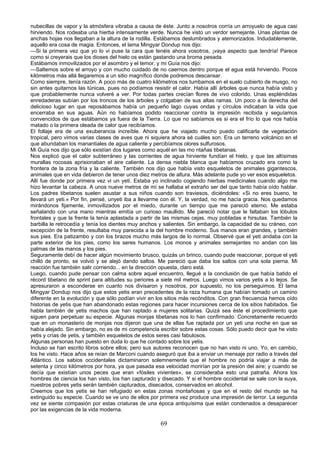 nubecillas de vapor y la atmósfera vibraba a causa de éste. Junto a nosotros corría un arroyuelo de agua casi
hirviendo. Nos rodeaba una hierba intensamente verde. Nunca he visto un verdor semejante. Unas plantas de
anchas hojas nos llegaban a la altura de la rodilla. Estábamos deslumbrados y atemorizados. Indudablemente,
aquello era cosa de magia. Entonces, el lama Mingyar Dondup nos dijo:
—Si la primera vez que yo lo vi puse la cara que tenéis ahora vosotros, ¡vaya aspecto que tendría! Parece
como si creyerais que los dioses del hielo os están gastando una broma pesada.
Estábamos inmovilizados por el asombro y el temor, y mi Guía nos dijo:
—Saltemos sobre el arroyo y con mucho cuidado de no caernos dentro porque el agua está hirviendo. Pocos
kilómetros más allá llegaremos a un sitio magnífico donde podremos descansar.
Como siempre, tenía razón. A poco más de cuatro kilómetros nos tumbamos en el suelo cubierto de musgo, no
sin antes quitarnos las túnicas, pues no podíamos resistir el calor. Había allí árboles que nunca había visto y
que probablemente nunca volveré a ver. Por todas partes crecían flores de vivo colorido. Unas espléndidas
enredaderas subían por los troncos de los árboles y colgaban de sus altas ramas. Un poco a la derecha del
delicioso lugar en que reposábamos había un pequeño lago cuyas ondas y círculos indicaban la vida que
encerraba en sus aguas. Aún no habíamos podido reaccionar contra la impresión recibida y seguíamos
convencidos de que estábamos ya fuera de la Tierra. Lo que no sabíamos es si era el frío lo que nos había
matado o la primera oleada de calor que recibíamos.
El follaje era de una exuberancia increíble. Ahora que he viajado mucho puedo calificarla de vegetación
tropical, pero vimos varias clases de aves que ni siquiera ahora sé cuáles son. Era un terreno volcánico en el
que abundaban los manantiales de agua caliente y percibíamos olores sulfurosos.
Mi Guía nos dijo que sólo existían dos lugares como aquél en las mo ntañas tibetanas.
Nos explicó que el calor subterráneo y las corrientes de agua hirviente fundían el hielo, y que las altísimas
murallas rocosas aprisionaban el aire caliente. La densa niebla blanca que habíamos cruzado era como la
frontera de la zona fría y la caliente. También nos dijo que había visto esqueletos de animales gigantescos,
animales que en vida debieron de tener unos diez metros de altura. Más adelante pude yo ver esos esqueletos.
Allí fue donde por primera vez vi un yeti. Estaba yo inclinado cogiendo hierbas medicinales cuando algo me
hizo levantar la cabeza. A unos nueve metros de mí se hallaba el extraño ser del que tanto había oído hablar.
Los padres tibetanos suelen asustar a sus niños cuando son traviesos, diciéndoles: «Si no eres bueno, te
llevará un yeti.» Por fin, pensé, unyeti iba a llevarme con él. Y, la verdad, no me hacía gracia. Nos quedamos
mirándonos fijamente, inmovilizados por el miedo, durante un tiempo que me pareció eterno. Me estaba
señalando con una mano mientras emitía un curioso maullido. Me pareció notar que le faltaban los lóbulos
frontales y que la frente la tenía aplastada a partir de las mismas cejas, muy pobladas e hirsutas. También la
barbilla le retrocedía y tenía los dientes muy anchos y salientes. Sin embargo, la capacidad de su cráneo, con
excepción de la frente, resultaba muy parecida a la del hombre moderno. Sus manos eran grandes, y también
sus pies. Era patizambo y con los brazos mucho más largos de lo normal. Observé que el yeti andaba con la
parte exterior de los pies, como los seres humanos. Los monos y animales semejantes no andan con las
palmas de las manos y los pies.
Seguramente debí de hacer algún movimiento brusco, quizás un brinco, cuando pude reaccionar, porque el yeti
chilló de pronto, se volvió y se alejó dando saltos. Me pareció que daba los saltos con una sola pierna. Mi
reacción fue también salir corriendo... en la dirección opuesta, claro está.
Luego, cuando pude pensar con calma sobre aquel encuentro, llegué a la conclusión de que había batido el
récord tibetano de sprint para altitudes su periores a siete mil metros. Luego vimos varios yetis a lo lejos. Se
apresuraron a esconderse en cuanto nos divisaron y nosotros, por supuesto, no los perseguimos. El lama
Mingyar Dondup nos dijo que estos yetis eran precedentes de la raza humana que habían tomado un camino
diferente en la evolución y que sólo podían vivir en los sitios más recónditos. Con gran frecuencia hemos oído
historias de yetis que han abandonado estas regiones para hacer incursiones cerca de los sitios habitados. Se
habla también de yetis machos que han raptado a mujeres solitarias. Quizá sea éste el procedimiento que
siguen para perpetuar su especie. Algunas monjas tibetanas nos lo han confirmado. Concretamente recuerdo
que en un monasterio de monjas nos dijeron que una de ellas fue raptada por un yeti una noche en que se
había alejado. Sin embargo, no es de mi competencia escribir sobre estas cosas. Sólo puedo decir que he visto
yetis y crías de yetis, y también esqueletos de estos seres casi fabulosos.
Algunas personas han puesto en duda lo que he contado sobre los yetis.
Incluso se han escrito libros sobre ellos; pero sus autores reconocen que no han visto ni uno. Yo, en cambio,
los he visto. Hace años se reían de Marconi cuando aseguró que iba a enviar un mensaje por radio a través del
Atlántico. Los sabios occidentales dictaminaron solemnemente que el hombre no podría viajar a más de
setenta y cinco kilómetros por hora, ya que pasada esa velocidad morirían por la presión del aire; y cuando se
decía que existían unos peces que eran «fósiles vivientes», se consideraba esto una patraña. Ahora los
hombres de ciencia los han visto, los han capturado y disecado. Y si el hombre occidental se sale con la suya,
nuestros pobres yetis serán también capturados, disecados, conservados en alcohol.
Creemos que los yetis se han refugiado en estas zonas montañosas y que en el resto del mundo se ha
extinguido su especie. Cuando se ve uno de ellos por primera vez produce una impresión de terror. La segunda
vez se siente compasión por estas criaturas de una época antiquísima que están condenados a desaparecer
por las exigencias de la vida moderna.

69

 