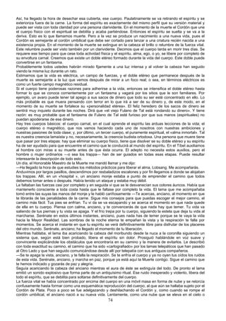 Así, ha llegado la hora de desechar esa cubierta, ese cuerpo. Paulatinamente se va retirando el espíritu y se
exterioriza fuera de la carne. La forma del espíritu es exactamente del mismo perfil que su versión material y
puede ser vista con toda claridad por una persona clarividente. En el momento de la muerte el Cordón que une
el cuerpo físico con el espiritual se debilita y acaba partiéndose. Entonces el espíritu se suelta y se va a la
deriva. Esto es lo que llamamos muerte. Pero a la vez se produce un nacimiento a una nueva vida, pues el
Cordón es semejante al cordón umbilical que debe ser cortado para lanzar a una criatura recién nacida a una
existencia propia. En el momento de la muerte se extingue en la cabeza el brillo o relumbre de la fuerza vital.
Este relumbre puede ser visto también por un clarividente. Decimos que el cuerpo tarda en morir tres días. Se
requiere ese tiempo para que cese toda actividad física y el espíritu, alma, ego, o yo, se libere por completo de
su envoltura carnal. Creemos que existe un doble etéreo formado durante la vida del cuerpo. Este doble puede
convertirse en un fantasma.
Probablemente todos ustedes habrán mirado fijamente a una luz intensa y al volver la cabeza han seguido
viendo la misma luz durante un rato.
Estimamos que la vida es eléctrica, un campo de fuerzas, y el doble etéreo que permanece después de la
muerte es semejante a la luz que vemos después de mirar a un foco real; o sea, en términos eléctricos es
como un fuerte campo magnético residual.
Si el cuerpo tiene poderosas razones para adherirse a la vida, entonces se intensifica el doble etéreo hasta
formar lo que se conoce corrientemente por un fantasma y vagará por los sitios que le son familiares. Por
ejemplo, un avaro puede tener tal apego a sus sacos de dinero que todo su ser esté concentrado en ello. Lo
más probable es que muera pensando con terror en lo que irá a ser de su dinero y, de este modo, en el
momento de su muerte se fortalece su «personalidad etérea». El feliz heredero de los sacos de dinero se
sentirá muy inquieto durante las noches. Dirá que «el viejo Fulano de Tal está rondando su dinero». Y tiene
razón: es muy probable que el fantasma de Fulano de Tal esté furioso por que sus manos (espirituales) no
puedan apoderarse de ese dinero.
Hay tres cuerpos básicos: el cuerpo carnal, en el cual aprende el espíritu las arduas lecciones de la vida; el
cuerpo etéreo o magnético, que nos vamos haciendo cada uno de nosotros con nuestras ambiciones y
nuestras pasiones de toda clase; y, por último, un tercer cuerpo, el puramente espiritual, el «alma inmortal». Tal
es nuestra creencia lamaísta y no, necesariamente, la creencia budista ortodoxa. Una persona que muere tiene
que pasar por tres etapas: hay que eliminar su cuerpo físico, tiene que disolver se su doble etéreo y su espíritu
ha de ser ayudado para que encuentre el camino que le conducirá al mundo del espíritu. En el Tíbet auxiliamos
al hombre con miras a su muerte antes de que ésta ocurra. El adepto no necesita estos auxilios, pero el
hombre o mujer ordinarios —o sea los trappa— han de ser guiados en todas esas etapas. Puede resultar
interesante la descripción de todo esto.
Un día, el Honorable Maestro de la Muerte me mandó llamar y me dijo:
—Ha llegado la hora de que estudies los métodos prácticos para liberar el alma, Lobsang. Me acompañarás.
Anduvimos por largos pasillos, descendimos por resbaladizos escalones y por fin llegamos a donde se alojaban
los trappas. Allí, en un «hospital », un anciano monje estaba a punto de emprender el camino que todos
debemos tomar antes o después. Había tenido un ataque y estaba muy débil.
Le faltaban las fuerzas casi por completo y en seguida vi que se le desvanecían sus colores áuricos. Había que
mantenerlo consciente a toda costa hasta que le faltase por completo la vida. El lama que me acompañaba
tomó entre las suyas las manos del monje y le habló cariñosamente —Te acercas, anciano, al momento en que
te librarás de las penalidades de la carne. Sigue mis consejos para que puedas escoger el mejor camino, el
camino más fácil. Tus pies se enfrían. Tu vi da se va escapando y se acerca el momento en que nada quede
de ella en tu cuerpo. Piensa con calma, anciano, y te convencerás de que nada hay que temer. Tu vida va
saliendo de tus piernas y tu vista se apaga. Y el frío trepa por tu cuerpo, siguiendo la estela que deja tu vida al
marcharse. Serénate en estos últimos instantes, anciano, pues nada has de temer porque se te vaya la vida
hacia la Mayor Realidad. Las sombras de la noche eterna te empañan la vista y la respiración te falla por
momentos. Se acerca el instante en que tu espíritu se verá definitivamente libre para disfrutar de los placeres
del otro mundo. Serénate, anciano; ha llegado el momento de tu liberación.
Mientras hablaba, el lama iba acariciando la cabeza del moribundo desde la nuca a la coronilla siguiendo un
sistema que, según está bien probado, libera el espíritu sin dolor. Prosiguió hablándole en voz suave y
convincente explicándole los obstáculos que encontraría en su camino y la manera de evitarlos. Le describió
con toda exactitud su camino, el camino que ha sido «cartografiado» por los lamas telepáticos que han pasado
al Otro Lado y que han seguido comunicándose desde allí por telepatía con sus antiguos compañeros.
—Se te apaga la vista, anciano, y te falla la respiración. Se te enfría el cuerpo y ya no oyen tus oídos los ruidos
de esta vida. Serénate, anciano, y marcha en paz, porque ya está aquí la Muerte contigo. Sigue el camino que
te hemos indicado y gozarás de paz y alegría.
Seguía acariciando la cabeza del anciano mientras el aura de éste se extinguía del todo. De pronto el lama
emitió un sonido explosivo que forma parte de un antiquísimo ritual. Ese ruido inesperado y violento, libera del
todo el espíritu, que se debilita para soltarse definitivamente del cuerpo.
La fuerza vital se había concentrado por encima del cuerpo en una móvil masa en forma de nube y se retorcía
confusamente hasta formar como una esquemática reproducción del cuerpo, al que aún se hallaba sujeto por el
Cordón de Plata. Poco a poco se fue adelgazando y deshilachando el Cordón y, como cuando se rompe el
cordón umbilical, el anciano nació a su nueva vida. Lentamente, como una nube que se eleva en el cielo o

74

 