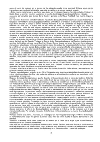 como el humo del incienso en el templo, se fue alejando aquella forma espiritual. El lama siguió dando
instrucciones, por medio de la telepatía, para guiar al espíritu en la primera etapa de su viaje.
—Estás muerto, nada tienes ya que hacer aquí, todos tus vínculos con la carne han sido cortados. Estás en el
Bardo. Sigue tu camino y nosotros seguiremos el nuestro. Continúa por la senda que te hemos indicado.
Abandona por completo este Mundo de la Ilusión y penetra en la Mayor Realidad. Has muerto. Sigue tu
camino.
Las nubecillas de incienso calmaban todas las inquietudes de aquella atmósfera con sus suaves vibraciones. A
lo lejos se oían tambores con sus apagados redobles. En lo alto de la terraza de la lamasería una trompeta de
bajos tonos enviaba al campo su sereno mensaje funerario. Y por los corredores nos llegaban los sonidos
normales de esta vida, el suave roce de las botas de fieltro, los mugidos de algún yak, ruido de
conversaciones... Pero en esta pequeña habitación había un silencio total, el silencio de la muerte, sólo
interrumpido por el murmullo de las instrucciones telepáticas que el lama seguía enviando. Otra muerte, otro
anciano que había emprendido la eterna rueda de las existencias, quizás aprovechando lo que había aprendido
en esta vida, pero obligado a proseguir hasta que alcanzase la budeidad mediante un larguísimo esfuerzo.
Sentamos al cadáver en la correcta posición del loto y enviamos a buscar a los que preparan los restos
mortales, y también llamamos a otros lamas para que continuasen comunicándose telepáticamente con el
espíritu que acababa de marcharse. Durante tres días continuó esto, turnándose los lamas. En la mañana del
cuarto día llegó uno del Ragyab. Venía de la Colonia de los Descuartizadores de los Muertos, situada donde la
carretera de Lingkhor entronca con el Dechhen Dzong. Con su llegada los lamas dieron por terminadas sus
instrucciones telepáticas y el Descuartizador se hizo cargo del cadáver. Le hizo adoptar la forma de un círculo y
lo envolvió con un paño blanco. Balanceándolo suavemente se cargó el bulto a las espaldas y se marchó.
Fuera tenía un yak. Sin vacilar colocó el cadáver sobre los lomos del animal y emprendió con él la marcha. En
el lugar donde eliminaba a los cuerpos el Transportador entregaría su carga a los Descuartizadores.
El «lugar» era una desolada extensión de terreno en la que sobresalían enormes «jorobas» y en la que había
una gran losa de piedra. En las cuatro esquinas de la losa había unos agujeros abiertos en la piedra y en ellos,
clavados, unos postes. Otra losa de piedra tenía también agujeros, pero sólo hasta la mitad del grosor de la
piedra.
El cadáver era colocado sobre la losa. Se le quitaba el sudario. Las piernas y los brazos quedaban atados a los
cuatro postes. Entonces el jefe de los Descuartizadores sacaba un gran cuchillo y hacía en el cuerpo largos
cortes para luego poder «pelar» la carne en largas tiras. Después cortaba los brazos y las piernas para
separarlas del tronco. Finalmente, cortaba la cabeza y la abría.
En cuanto veían llegar al yak con su fúnebre carga, los buitres descendían de las alturas y se posaban en las
rocas para esperar pacientemente.
Parecían espectadores en un teatro al aire 1ibre. Estos pajarracos observan una estricta ordenación social, y el
menor intento por alguno de ellos, más audaz, de adelantarse a los dirigentes, producía una especie de motín
para castigar al transgresor.
Después de realizar las operaciones que he descrito, el Descuartizador abría el tronco del cadáver. Metiendo
en él las manos extraía el corazón, a cuya vista el jefe de los buitres caía en picado, como uno de esos
modernos aviones que luego había yo de conocer, y se llevaba el corazón que le ofrecía el Descuartizador en
sus manos abiertas. El buitre que le seguía en categoría descendía a recoger el hígado y se retiraba con él a
una roca para co mérselo. Los riñones, los intestinos eran repartidos entre los buitres dirigentes.
Luego se cortaban en trozos pequeños las tiras de carne para dárs elas a los buitres del «pueblo». A uno de
los pajarracos le tocaba medio cerebro y un ojo, a otro la restante mitad del cerebro y otro ojo, y a cada uno de
ellos algún pedazo. En poquísimo tiempo —es increíble el poco tiempo que bastaba— habían sido devorados
todos los órganos y la carne toda, no quedando sobre la losa más que los huesos pelados. Entonces se
machacaban éstos con pesadas mazas hasta pulverizarlos. ¡A los buitres les gusta mucho ese polvo!
Estos Descuartizadores eran gente de extraordinaria habilidad. Les enorgullecía su oficio y sólo por pura afición
examinaban todos los órganos para averiguar la causa de la muerte. Una larga experiencia les permitían hacer
esto con notable precisión. En realidad, no había un motivo serio que justificase este interés, pero constituía
para ellos una tradición indagar la enfermedad por la cual «abandonaba el espíritu su vehículo». Por supuesto,
si una persona había sido envenenada —intencionada o accidentalmente— se descubría infaliblemente. El
tiempo que pasé estudiando con ellos me fue de gran provecho en mi carrera. Tardé muy poco en aprender a
disecar cadáveres. El jefe de los Descuartizadores se colocaba a mi lado y me iba indicando todo lo que
merecía mi atención. Por ejemplo, me decía: «Este hombre, mi Honorable Lama, ha muerto de una obstrucción
circulatoria.
Vamos a cortarle esta arteria... Aquí está, es un coágulo que impedía pasar a la sangre.» O bien: «Esta mujer,
mi Honorable Lama, según me parece a primera vista, debe de haber muerto de alguna deficiencia en una
glándula.
Veamos.» El hombre hacía varios cortes con su cuchillo en la carne de la mujer y por fin encontraba la
confirmación de sus primeras impresiones.
Para ellos era una satisfacción poderme enseñar cuanto sabían. Estaban enterados de que yo practicaba con
ellos por orden directa del Más Profundo. Si yo no estaba allí y recibían un cadáver que presentaba un interés
especial desde el punto de vista médico, me avisaban y no lo «desmenuzaban » hasta que yo llegara.

75

 