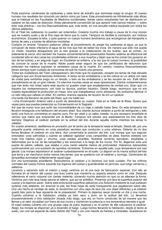 Pude examinar centenares de cadáveres y nada tiene de extraño que dominase luego la cirugía. El cuerpo
humano me resultaba tan conocido por dentro como por fuera. Este procedimiento es infinitamente más eficaz
que el habitual en las Facultades de Medicina occidentales, donde varios estudiantes han de distribuirse un
cadáver en las salas de disección. Estoy plenamente convencido de que aprendí más ciencia médica — sobre
todo más práctica— con los Descuartizadores que, más tarde, en una escuela médica equipada con todos los
últimos adelantos.
En el Tíbet los cadáveres no pueden ser enterrados. Costaría muchís imo trabajo a causa de lo muy rocoso
que es nuestro suelo y de la fina capa de tierra que lo cubre. Tampoco es factible la cremación, por motivos
económicos. Escasea la leña, y para quemar un cuerpo humano tendríamos que encargarnos del transporte a
lomos de yaks y a través de altísimas montañas.
Costaría un dineral. Tampoco podemos utilizar el procedimiento de arrojar los cadáveres al agua, ya que la
corrupción de éstos infectaría el agua de los ríos que han de beber los vivos. De manera que sólo nos queda
un medio: hacerlos desaparecer por el aire gracias a la colaboración de los buitres, que se comen, no
solamente la carne, sino también los huesos convenientemente pulverizados Nuestro sistema se diferencia del
occidental sólo en dos cosas los occidentales entierran a sus muertos y dejan que se los coman los gusanos en
vez de los buitres; y en segundo lugar, en Occidente se entierra, a la vez que el cuerpo humano, la posibilidad
de conocer la causa de la muerte. Nadie puede estar seguro de que los certificados de defunción que
extienden los médicos expresen la verdadera causa de la muerte. En cambio, nuestros Descuartizadores
tienen siempre buen cuidado de cerciorarse de qué ha muerto una persona.
Todos los ciudadanos del Tíbet «desaparecen» del modo que he explicado, excepto los lamas de más elevada
categoría que son Encarnaciones Anteriores. A éstos se les embalsama y se les coloca en un ataúd con tapa
de cristal para exhibirlos luego en un templo, o bien se les embalsama y se les recubre de oro. Esté último
procedimiento es de un gran interés. Yo intervine muchas veces en esas operaciones. Ciertos norteamericanos
que han leído mis notas sobre este asunto no pueden creer que empleásemos de verdad oro; dicen que «ni
siquiera los norteamericanos, con toda su técnica, podrían hacerlo». Desde luego, reconozco que no era
nuestra especialidad la producción en masa, sino que trabajábamos como artesanos. No podíamos fabricar ni
un solo reloj que valiese un dólar. En cambio, éramos capaces de recubrir de oro un cadáver.
Una tarde me llamaron de parte del Abad, que me habló así:
—Una Encarnación Anterior está a punto de abandonar su cuerpo. Está en la Valla de la Rosa. Quiero que
vayas para que puedas presenciar su Conservación en lo Sagrado.
Así que de nuevo tuve que sufrir las incomodidades de un viaje a caballo hasta Sera. En esta lamasería me
llevaron enseguida a la habitación del anciano abad. Sus colores áuricos estaban a punto de extinguirse y sólo
tardó una hora en convertirse en espíritu puro. Por ser abad y un sabio notable, no era necesario enseñarle el
camino que había que emprender por el Bardo. Tampoco era preciso que esperásemos los tres días de
siempre. Dejamos al cadáver sentado en la actitud del loto durante aquella noche mientras los lamas lo
velaban.
En cuanto amaneció, desfilamos en procesión por el centro de la lamasería hasta el templo. Desde allí, por una
pequeña puerta, entramos en unos pasadizos secretos que conducían a unos sótanos. Delante de mí dos
lamas llevaban el cadáver en una litera. Aún conservaba la posición del loto. Los monjes que nos seguían
entonaban unas salmodias y cuando se callaban agitaban unas campanillas de plata. Ibamos vestidos con
nues tros hábitos rojos y, encima, unas estolas amarillas. Nuestras sombras danzaban, ampliadas y
deformadas por la luz de las lamparillas y las antorchas a lo largo de los muros. Por fin, llegamos ante una
puerta de piedra, sellada, que estaba a unos ciento setenta metros de profundidad. Habíamos descendido
continuamente por una sucesión de secretos corredores. Entramos en aquella sala, cuya temperatura era casi
glacial. Los monjes depositaron el cadáver cuidadosamente en el suelo. Lo dejaron en la misma actitud del loto
que tenía y se marcharon todos menos tres lamas, que se quedaron con el cadáver y conmigo. Centenares de
lamparillas iluminaban brillantemente aquel lugar.
Era una luminosidad amarillenta. Desnudamos al cadáver y lo lavamos con todo cuidado. Por los orificios
normales del cuerpo fuimos sacando los órganos del cuerpo y guardándolos en jarrones, que luego cerramos y
sellamos.
Lavamos y secamos todo el interior y luego vertimos en él una laca de fabricación especial. Con ello se
formaba en el interior del cuerpo una dura costra que mantenía su aspecto exterior como en vida. Después
rellenamos el vacío corporal con ciertas materias, poniendo mucha atención en que no se alterase la forma.
Vertimos aún más laca hasta saturar el relleno, que así se solidificó. Pintamos con laca la superficie exterior del
cuerpo y la dejamos secar. Sobre esta endurecida superficie aplicamos una Solución mediante la cual pudiesen
quitarse más adelante, sin arrancar la piel, las finas hojas de seda transparente que pegábamos sobre ella.
Una vez hecho el vendaje de seda, lo recubrimos con otra capa de laca (de una clase diferente) y el cadáver
quedó listo para la fase siguiente de la preparación. Primero lo dejamos secar durante un día y una noche.
Cuando volvimos a la habitación, estaba ya bien seco y duro, en la actitud del loto. Lo llevamos
procesionalmente a otra habitación situada más abajo, que era un horno construido de tal manera que las
llamas y el calor circulaban por fuera de sus muros y mantenían la estancia a una temperatura elevada e igual.
El suelo estaba cubierto con una gruesa capa de polvo especial y en el centro de ella colocamos al cadáver.
Abajo, los monjes se disponían ya a encender el fuego. Luego fuimos llenando la habitación, desde el techo al
suelo, con una sal especial de cierto distrito del Tíbet y con una mezcla de hierbas y minerales. Quedamos en

76

 