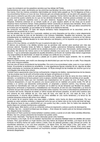 Luego me condujeron por los pasadizos secretos que hay debajo del Potala.
Descendíamos sin cesar, alumbrados por las antorchas que llevaban los otros, pues yo no podía tener nada en
mis manos. Eran los mismos corredores interminables por donde había pasado ya. Por fin llegamos al final y
nos encontramos frente a un muro de roca. Entonces giró una entrada secreta y se nos abrió otro pasadizo aún
más oscuro y estrecho que olía a aire viciado, incienso y especias. Varios metros más allá nos vimos detenidos
por una enorme puerta cubierta de oro que se fue abriendo lentamente, mientras parecía protestar con unos
crujidos, que producían repetidos ecos a una gran distancia. Apagaron las antorchas y encendieron las
lámparas. Entramos entonces en un templo oculto en un gran espacio abierto en las rocas por la acción
volcánica hacía muchísimo tiempo. Estos pasadizos habían conducido en tiempos lava derretida. Ahora unos
diminutos seres humanos pasaban por allí creyendo que eran dioses. En fin, me dije que debía concentrarme
en la tarea que me esperaba, ya que estaba en el Templo de la Sabiduría Secreta.
Me conducían tres abades. El resto del séquito lamástico había desaparecido en la oscuridad, como se
disuelven los recuerdos de un sueño.
Los tres abades, de una edad mu y avanzada, estaban ya como disecados por los años y veían alegremente
que se les acercaba la hora de ser llamados a los Campos Celestiales. Aquellos tres ancianos, que eran
probablemente los metafísicos más grandes de todo el mundo, estaban dispuestos a iniciarme en los últimos
misterios. Cada uno de ellos llevaba en la mano derecha una lámpara y en la izquierda una gruesa barra de
incienso encendida.
Hacía un frío muy intenso, un extraño frío que no parecía de este mu ndo.
El silencio era profundo y los débiles sonidos que se percibían sólo servían para acentuar aún más ese
ominoso silencio. Nuestras botas de fieltro no dejaban huellas; parecíamos fantasmas deslizándonos. Las
túnicas de brocado de color de azafrán de los abades producían un leve roce. Horrorizado, sentía cosquillas y
sacudidas. Me relucían las manos como si me hubieran añadido una nueva aura. Vi que los abades también
relucían. Y que la extremada sequedad de aquella atmósfera y la fricción de nuestras telas habían engendrado
una carga estática de electricidad. Un abad me entregó una varilla de oro y murmuró:
—Ten esta varilla en la mano izquierda y pásala por la pared conforme vayas andando. Así no sentirás
molestia alguna.
Seguí sus instrucciones, pero recibí una descarga de electricidad que casi me hizo dar un salto. Poco después
ya no sentí ninguna molestia.
Una tras otra se fueron encendiendo las lamparillas. Era como si se encendiesen solas, pues no vi que nadie lo
hiciera. Al aumentar la temblona luz amarillenta, vi unas gigantescas figuras cubiertas de oro, algunas de ellas
medio enterradas en montones de piedras preciosas. Un Buda emergía de las tinieblas tan enorme que la luz
no le llegaba más arriba de la cintura.
También fueron apareciendo otras formas confusamente: imágenes de diablos, representaciones de los deseos
y de las pruebas que ha de sufrir el hombre antes de lograr convertirse en sí mismo.
Nos acercamos a un muro sobre el cual aparecía pintada una Rueda de la Vida de cerca de cinco metros de
diámetro. La vacilante luz la hacía parecer como si girase y también daban vueltas mis sentidos al ver aquello.
Seguimos avanzando hasta que creí inevitable que tropezásemos con la pared de roca. El Abad que me
conducía desapareció y lo que me parecía una oscura pared era en realidad una puerta oculta. Por allí se
entraba a un camino que descendía continuamente: un empinado y estrecho camino, muy tortuoso, cuya
oscuridad se intensificaba aún más por contraste con la débil luz de las lámparas que llevaban los abades.
Seguíamos caminando a tropezones y resbalábamos con frecuencia. El aire era casi irrespirable y yo tenía la
impresión de que todo el peso de la tierra presionaba sobre nosotros. Era como si estuviésemos penetrando en
el corazón del mundo. Después de doblar un último recodo del tortuoso pasadizo, se abrió ante nuestros ojos
una caverna de roca veteada de oro. Una capa de roca, una capa de oro, una capa de roca, y así
sucesivamente. A enorme altura brillaba el oro como estrellas en una noche tenebrosa y la tenue luz de
nuestras lámparas producía allá arriba vivos reflejos.
En el centro de la caverna había una casa negra y brillante, como hecha de ébano pulimentado. Por sus
paredes se veían extraños símbolos y diagramas como los que yo había visto en los muros del túnel del lago.
Nos dirigimos hacia la casa y penetramos por una puerta muy alta y ancha. Den tro había tres ataúdes de
piedra negra con curiosas inscripciones y grabados.
No tenían tapas. Miré dentro y al ver su contenido contuve la respiración y estuve a punto de desmayarme.
—Míralos, hijo mío —exclamó el Abad que nos dirigía—. Eran dioses de nuestro país en los tiempos anteriores
a la «llegada de las montañas».
Recorrieron el Tíbet cuando los mares bañaban nuestras costas y cuando en el cielo había estrellas diferentes.
Míralos, hijo mío, porque solamente los iniciados han podido verlos.
Volví a mirar, fascinado. Tres figuras de oro desnudas yacían ante nosotros:
dos hombres y una mujer. En el oro estaban reproducidos con absoluta fidelidad todos los detalles del cuerpo
humano. Pero ¡qué tamaño! La mujer tendría unos tres metros de longitud allí tendida, y el mayor de los dos
hombres no tendría menos de cuatro metros y medio. Eran de cabezas grandes y algo cónicas por arriba, de
mandíbulas estrechas y con una boca pequeña y de labios finos, de nariz larga y fina, ojos rectos —no
oblicuos, como los de los orientales— y muy hundidos. En nada parecían estar muertos. Eran como seres
humanos que durmiesen. Nos movíamos con muchísimo cuidado y hablábamos en voz extremadamente baja,
temiendo despertarlos.

78

 