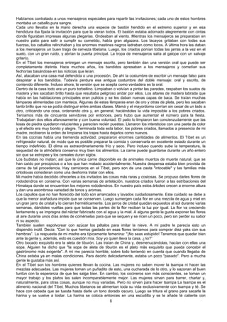 Habíamos contratado a unos mensajeros especiales para repartir las invitaciones; cada uno de estos hombres
montaba un caballo pura sangre.
Cada uno llevaba en la mano derecha una especie de bastón hendido en el extremo superior y en esa
hendidura iba fijada la invitación para que la vieran todos. El bastón estaba adornado alegremente con cintas
donde figuraban impresas algunas plegarias. Ondeaban al viento. Mientras los mensajeros se preparaban en
nuestro patio para salir a cumplir su cometido, había gran algazara. Los lacayos gritaban con todas sus
fuerzas, los caballos relinchaban y los enormes mastines negros ladraban como locos. A última hora les daban
a los mensajeros un buen trago de cerveza tibetana. Luego, los criados ponían todas las jarras a la vez en el
suelo, con un gran ruido, y abrían la puerta principal. La tropa de mensajeros salía al galope con un salvaje
griterío.
En el Tíbet los mensajeros entregan un mensaje escrito, pero también dan una versión oral que puede ser
completamente distinta. Hace muchos años, los bandidos apresaban a los mensajeros y cometían sus
fechorías basándose en las noticias que leían.
Así, atacaban una casa mal defendida o una procesión. De ahí la costumbre de escribir un mensaje falso para
despistar a los bandidos. Todavía perdura esa antigua costumbre del doble mensaje: oral y escrito, de
contenido diferente. Incluso ahora, la versión que se acepta como verdadera es la oral.
Dentro de la casa todo era un puro torbellino. Limpiaban o volvían a pintar las paredes, raspaban los suelos de
madera y les sacaban brillo hasta que resultaba peligroso andar por ellos. Los altares de madera labrada que
había en las habitaciones principales eran pulidos y se les daban nuevas capas de baca. Se traían muchas
lámparas alimentadas con manteca. Algunas de estas lámparas eran de oro y otras de plata, pero les sacaban
tanto brillo que no se podía distinguir entre ambas clases. Mamá y el mayordomo corrían sin cesar de un lado a
otro, criticando una cosa, ordenando otra y, en general, haciéndoles la vida imposible a los pobres criados.
Teníamos más de cincuenta servidores por entonces, pero hubo que aumentar el número para la fiesta.
Trabajaban dos ellos afanosamente y con buena voluntad. El patio lo limpiaron tan concienzudamente que las
losas de piedra quedaron relucientes y parecían recién puestas. Llenaron los intersticios con una pasta de color
y el efecto era muy bonito y alegre. Terminada toda esta labor, los pobres criados, llamados a presencia de mi
madre, recibieron la orden de limpiarse los trajes hasta dejarlos como nuevos.
En las cocinas había una tremenda actividad: prepararon enormes cantidades de alimentos. El Tíbet es un
refrigerador natural, de modo que es posible preparar la comida y conservarla en excelente estado durante un
tiempo indefinido. El clima es extraordinariamente frío y seco. Pero incluso cuando sube la temperatura, la
sequedad de la atmósfera conserva muy bien los alimentos. La carne puede guardarse durante un año entero
sin que se estropee y los cereales duran siglos.
Los budistas no matan; así que la única carne disponible es de animales muertos de muerte natural, que se
han caído por precipicios o a los que han matado accidentalmente. Nuestra despensa estaba bien provista de
carne de tal procedencia. Hay carniceros en el Tíbet, pero son de una casta "intocable" y las familias más
ortodoxas consideran como una deshonra tratar con ellos.
Mi madre había decidido ofrecerles a los invitados las cosas más raras y costosas. Se propuso darles flores de
rododendros en conserva. Con varias semanas de antelación, nuestros criados fueron a las estribaciones del
Himalaya donde se encuentran los mejores rododendros. En nuestro país estos árboles crecen a enorme altura
y dan una asombrosa variedad de tonos y aromas.
Los capullos que no han florecido del todo son arrancados y lavados cuidadosamente. Este cuidado se debe a
que la menor arañadura impide que se conserven. Luego sumergen cada flor en una mezcla de agua y miel en
un gran jarro de cristal y lo cierran herméticamente. Los jarros de cristal quedan expuestos al sol durante varias
semanas, dándoles vueltas para que todas las partes de la flor reciban la luz por igual. La flor va creciendo
lentamente y se impregna del néctar fabricado con el agua y la miel. A alguna gente le gusta exponer las flores
al aire durante unos días antes de comérselas para que se sequen y se ricen un poco, pero sin perder su sabor
ni su aspecto.
También suelen espolvorear con azúcar los pétalos para imitar la nieve. A mi padre le parecía esto un
dispendio inútil. Decía: "Con lo que hemos gastado en esas flores teníamos para comprar diez yaks con sus
hembras”. La respuesta de mi madre era típicamente femenina: "¡No seas estúpido! Tenemos que quedar bien
ante la gente y, además, esto es cuestión mía. Soy yo quien lleva la casa, ¿no?”
Otro bocado exquisito era la aleta de tiburón. Las traían de China y, desmenuzándolas, hacían con ellas una
sopa. Alguien ha dicho que "la sopa de aleta de tiburón es el plato más exquisito que pueda concebir el
gastrónomo más exigente". A mí me parecía horrible, sobre todo teniendo en cuenta que cuando llegaba de
China estaba ya en malas condiciones. Para decirlo delicadamente, estaba un poco "pasado". Pero a mucha
gente le gustaba más así.
En el Tíbet son los hombres quienes llevan la cocina. Las mujeres no saben mover la tsampa ni hacer las
mezclas adecuadas. Las mujeres toman un puñadito de esto, una cucharada de lo otro, y lo sazonan al buen
tuntún con la esperanza de que les salga bien. En cambio, los cocineros son más conscientes, se toman un
mayor trabajo y los platos les salen incomparablemente mejor. Las mujeres sirven para barrer, charlar y,
naturalmente, para otras cosas, aunque no muy variadas. Pero no sirven para hacer tsampa La tsampa es el
alimento nacional del Tíbet. Muchos tibetanos se alimentan toda su vida exclusivamente con tsampa y té. Se
hace con cebada que se tuesta hasta darle un tono dorado oscuro. Luego se tritura el grano para sacarle la
harina y se vuelve a tostar. La harina se coloca entonces en una escudilla y se le añade té caliente con

8

 