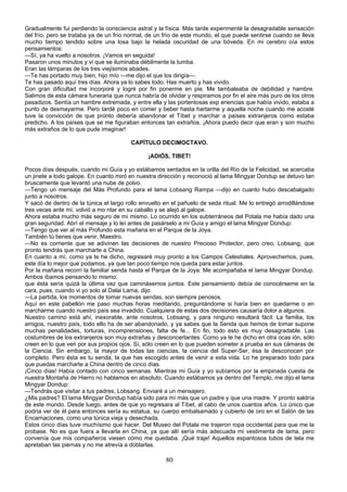 Gradualmente fui perdiendo la consciencia astral y la física. Más tarde experimenté la desagradable sensación
del frío, pero se trataba ya de un frío normal, de un frío de este mundo, el que puede sentirse cuando se lleva
mucho tiempo tendido sobre una losa bajo la helada oscuridad de una bóveda. En mi cerebro oía estos
pensamientos:
—Sí, ya ha vuelto a nosotros. ¡Vamos en seguida!
Pasaron unos minutos y vi que se iluminaba débilmente la tumba.
Eran las lámparas de los tres viejísimos abades.
—Te has portado muy bien, hijo mío —me dijo el que los dirigía—.
Te has pasado aquí tres días. Ahora ya lo sabes todo. Has muerto y has vivido.
Con gran dificultad me incorporé y logré por fin ponerme en pie. Me tambaleaba de debilidad y hambre.
Salimos de esta cámara funeraria que nunca habría de olvidar y respiramos por fin el aire más puro de los otros
pasadizos. Sentía un hambre extremada, y entre ella y las portentosas exp eriencias que había vivido, estaba a
punto de desmayarme. Pero tardé poco en comer y beber hasta hartarme y aquella noche cuando me acosté
tuve la convicción de que pronto debería abandonar el Tíbet y marchar a países extranjeros como estaba
predicho. A los países que se me figuraban entonces tan extraños. ¡Ahora puedo decir que eran y son mucho
más extraños de lo que pude imaginar!
CAPÍTULO DECIMOCTAVO.
¡ADIÓS, TIBET!
Pocos días después, cuando mi Guía y yo estábamos sentados en la orilla del Río de la Felicidad, se acercaba
un jinete a todo galope. En cuanto miró en nuestra dirección y reconoció al lama Mingyar Dondup se detuvo tan
bruscamente que levantó una nube de polvo.
—Tengo un mensaje del Más Profundo para el lama Lobsang Rampa —dijo en cuanto hubo descabalgado
junto a nosotros.
Y sacó de dentro de la túnica el largo rollo envuelto en el pañuelo de seda ritual. Me lo entregó arrodillándose
tres veces ante mí, volvió a mo ntar en su caballo y se alejó al galope.
Ahora estaba mucho más seguro de mí mismo. Lo ocurrido en los subterráneos del Potala me había dado una
gran seguridad. Abrí el mensaje y lo leí antes de pasárselo a mi Guía y amigo el lama Mingyar Dondup:
—Tengo que ver al más Profundo esta mañana en el Parque de la Joya.
También tú tienes que venir, Maestro.
—No es corriente que se adivinen las decisiones de nuestro Precioso Protector, pero creo, Lobsang, que
pronto tendrás que marcharte a China.
En cuanto a mí, como ya te he dicho, regresaré muy pronto a los Campos Celestiales. Aprovechemos, pues,
este día lo mejor que podamos, ya que tan poco tiempo nos queda para estar juntos.
Por la mañana recorrí la familiar senda hasta el Parque de la Joya. Me acompañaba el lama Mingyar Dondup.
Ambos íbamos pensando lo mismo:
que ésta sería quizá la última vez que caminásemos juntos. Este pensamiento debía de conocérseme en la
cara, pues, cuando vi yo solo al Dalai Lama, dijo:
—La partida, los momentos de tomar nuevas sendas, son siempre penosos.
Aquí en este pabellón me paso muchas horas meditando, preguntándome si haría bien en quedarme o en
marcharme cuando nuestro país sea invadido. Cualquiera de estas dos decisiones causaría dolor a algunos.
Nuestro camino está ahí, inexorable, ante nosotros, Lobsang, y para ninguno resultará fácil. La familia, los
amigos, nuestro país, todo ello ha de ser abandonado, y ya sabes que la Senda que hemos de tomar supone
muchas penalidades, torturas, incomprensiones, falta de fe... En fin, todo esto es muy desagradable. Las
costumbres de los extranjeros son muy extrañas y desconcertantes. Como ya te he dicho en otra ocas ión, sólo
creen en lo que ven por sus propios ojos. Sí, sólo creen en lo que pueden someter a prueba en sus cámaras de
la Ciencia. Sin embargo, la mayor de todas las ciencias, la ciencia del Super-Ser, ésa la desconocen por
completo. Pero ésta es tu senda, la que has escogido antes de venir a esta vida. Lo he preparado todo para
que puedas marcharte a China dentro de cinco días.
¡Cinco días! Había contado con cinco semanas. Mientras mi Guía y yo subíamos por la empinada cuesta de
nuestra Montaña de Hierro no hablamos en absoluto. Cuando estábamos ya dentro del Templo, me dijo el lama
Mingyar Dondup:
—Tendrás que visitar a tus padres, Lobsang. Enviaré a un mensajero.
¿Mis padres? El lama Mingyar Dondup había sido para mí más que un padre y que una madre. Y pronto saldría
de este mundo. Desde luego, antes de que yo regresara al Tíbet, al cabo de unos cuantos años. Lo único que
podría ver de él para entonces sería su estatua, su cuerpo embalsamado y cubierto de oro en el Salón de las
Encarnaciones, como una túnica vieja y desechada.
Estos cinco días tuve muchísimo que hacer. Del Museo del Potala me trajeron ropa occidental para que me la
probase. No es que fuera a llevarla en China, ya que allí sería más adecuada mi vestimenta de lama, pero
convenía que mis compañeros viesen cómo me quedaba. ¡Qué traje! Aquellos espantosos tubos de tela me
apretaban las piernas y no me atrevía a doblarlas.

80

 