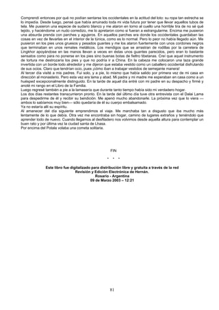 Comprendí entonces por qué no podían sentarse los occidentales en la actitud del loto: su ropa tan estrecha se
lo impedía. Desde luego, pensé que había arruinado toda mi vida futura por tener que llevar aquellos tubos de
tela. Me pusieron una especie de sudario blanco y me ataron en torno al cuello una horrible tira de no sé qué
tejido, y haciéndome un nudo corredizo, me lo apretaron como si fueran a estrangularme. Encima me pusieron
una absurda prenda con parches y agujeros. En aquellos parches era donde los occidentales guardaban las
cosas en vez de llevarlas en el interior de la túnica, como es lo normal. Pero lo peor no había llegado aún. Me
pusieron en los pies unos gruesos y pesados guantes y me los ataron fuertemente con unos cordones negros
que terminaban en unos remates metálicos. Los mendigos que se arrastran de rodillas por la carretera de
Lingkhor apoyándose en las manos llevan a veces en éstas unos guantes parecidos, pero eran lo bastante
sensatos como para no ponerse en los pies sino buenas botas de fieltro tibetanas. Creí que aquel instrumento
de tortura me destrozaría los pies y que no podría ir a China. En la cabeza me colocaron una taza grande
invertida con un borde todo alrededor y me dijeron que estaba vestido como un caballero occidental disfrutando
de sus ocios. Claro que tendrían ocio, pues ¡cómo iban a trabajar vestidos de semejante manera!
Al tercer día visité a mis padres. Fui solo, y a pie, lo mismo que había salido por primera vez de mi casa en
dirección al monasterio. Pero esta vez era lama y abad. Mi padre y mi madre me esperaban en casa como a un
huésped excepcionalmente distinguido. En la tarde de aquel día entré con mi padre en su despacho y firmé y
anoté mi rango en el Libro de la Familia.
Luego regresé también a pie a la lamasería que durante tanto tiempo había sido mi verdadero hogar.
Los dos días restantes transcurrieron pronto. En la tarde del último día tuve otra entrevista con el Dalai Lama
para despedirme de él y recibir su bendición. Me apenó mucho abandonarle. La próxima vez que lo viera —
ambos lo sabíamos muy bien— sólo quedaría de él su cuerpo embalsamado.
Ya no estaría allí su espíritu.
Al amanecer del día siguiente emprendimos el viaje. Me marchaba tan a disgusto que iba mucho más
lentamente de lo que debía. Otra vez me encontraba sin hogar, camino de lugares extraños y teniéndolo que
aprender todo de nuevo. Cuando llegamos al desfiladero nos volvimos desde aquella altura para contemplar un
buen rato y por última vez la ciudad santa de Lhasa.
Por encima del Potala volaba una cometa solitaria.

FIN
*

*

*

Este libro fue digitalizado para distribución libre y gratuita a través de la red
Revisión y Edición Electrónica de Hernán.
Rosario - Argentina
09 de Marzo 2003 – 12:21

81

 