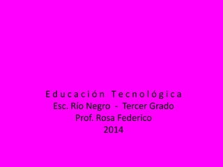 E d u c a c i ó n T e c n o l ó g i c a
Esc. Río Negro - Tercer Grado
Prof. Rosa Federico
2014
