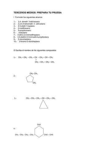 TERCEROS MEDIOS: PREPARA TU PRUEBA<br />I  Formular los siguientes alcanos<br />1.-    3,4- dimetil- 3-etil-hexano<br />2.-    2,2,4,5-tetrametil- 3 –etil-octano<br />3.-    4,5-dietil-1-heptano<br />4.-    2-metilhexano<br />5.-    5-propilnonano<br />6.-     cicloctano<br />7.-   3-etil-2,2,5-trimetilheptano<br />8.-   3,5-dietil-2,3,5-trimetil-4-propiloctano<br />9.-    2-cloroheptano<br />10.-    2-bromo-2-cloroheptano<br />II Escriba el nombre de los siguientes compuestos<br />                                                                                                                         <br />1.-    CH3 – CH2  - CH2 – CH  - CH2 – CH – CH3 <br />                                     l<br />                                                   CH2 – CH2 – CH2 – CH3                                                 <br />                           CH2- CH3<br />2.-<br />                                CH3<br /> 3.-                CH3 – CH2 – CH2 – CH – CH2 – CH3<br />                                    <br />                                                <br />                                        <br />                                               <br />                                                CH3<br />4.-                                                  <br />                                        <br />                       <br />   CH3 – CH2 – CH2 – CH2 –                   CH2 – CH3<br />                                                              <br />                                          <br />