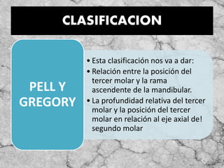 CLASIFICACION
• Esta clasificación nos va a dar:
• Relación entre la posición del
tercer molar y la rama
ascendente de la mandibular.
• La profundidad relativa del tercer
molar y la posición del tercer
molar en relación al eje axial de!
segundo molar
PELL Y
GREGORY
 