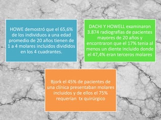 HOWE demostró que el 65,6%
de los individuos a una edad
promedio de 20 años tienen de
1 a 4 molares incluidos divididos
en los 4 cuadrantes.
DACHI Y HOWELL examinaron
3.874 radiografías de pacientes
mayores de 20 años y
encontraron que el 17% tenia al
menos un diente incluido donde
el 47,4% eran terceros molares
Bjork el 45% de pacientes de
una clínica presentaban molares
incluidos y de ellos el 75%
requerían tx quirúrgico
 
