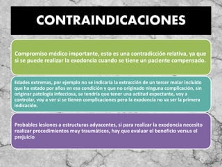 CONTRAINDICACIONES
Compromiso médico importante, esto es una contradicción relativa, ya que
si se puede realizar la exodoncia cuando se tiene un paciente compensado.
Edades extremas, por ejemplo no se indicaría la extracción de un tercer molar incluido
que ha estado por años en esa condición y que no originado ninguna complicación, sin
originar patología infecciosa, se tendría que tener una actitud expectante, voy a
controlar, voy a ver si se tienen complicaciones pero la exodoncia no va ser la primera
indicación.
Probables lesiones a estructuras adyacentes, si para realizar la exodoncia necesito
realizar procedimientos muy traumáticos, hay que evaluar el beneficio versus el
prejuicio
 