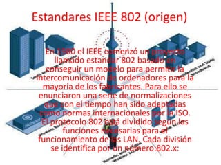 Estandares IEEE 802 (origen) En 1980 el IEEE comenzó un proyecto llamado estandar 802 basado en conseguir un modelo para permitir la intercomunicación de ordenadores para la mayoría de los fabricantes. Para ello se enunciaron una serie de normalizaciones que con el tiempo han sido adaptadas como normas internacionales por la ISO. El protocolo 802 está dividido según las funciones necesarias para el funcionamiento de las LAN. Cada división se identifica por un número:802.x:  