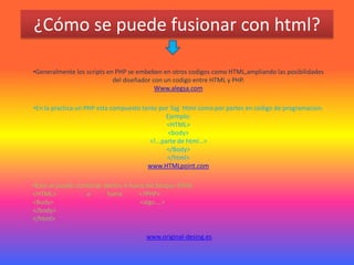 ¿Cómo se puede fusionar con html?

•Generalmente los scripts en PHP se embeben en otros codigos como HTML,ampliando las posibilidades
                            del diseñador con un codigo entre HTML y PHP.
                                           Www.alegsa.com

•En la practica un PHP esta compuesto tanto por Tag Html como por partes en codigo de programacion.
                                                Ejemplo:
                                                <HTML>
                                                 <body>
                                         <!...parte de html…>
                                                </Body>
                                                </html>
                                        www.HTMLpoint.com

•Este se puede combinar dentro o fuera del bloque HTML
<HTML>            o      fuera      <?PHP>
<Body>                               <algo….>
</body>
</html>

                                      www.original-desing.es
 