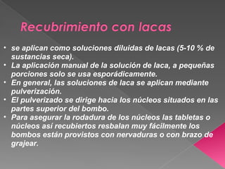 • se aplican como soluciones diluidas de lacas (5-10 % de
  sustancias seca).
• La aplicación manual de la solución de laca, a pequeñas
  porciones solo se usa esporádicamente.
• En general, las soluciones de laca se aplican mediante
  pulverización.
• El pulverizado se dirige hacia los núcleos situados en las
  partes superior del bombo.
• Para asegurar la rodadura de los núcleos las tabletas o
  núcleos así recubiertos resbalan muy fácilmente los
  bombos están provistos con nervaduras o con brazo de
  grajear.
 