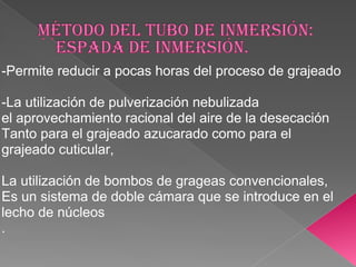 -Permite reducir a pocas horas del proceso de grajeado

-La utilización de pulverización nebulizada
el aprovechamiento racional del aire de la desecación
Tanto para el grajeado azucarado como para el
grajeado cuticular,

La utilización de bombos de grageas convencionales,
Es un sistema de doble cámara que se introduce en el
lecho de núcleos
.
 