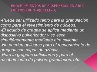 -Puede ser utilizado tanto para la granulación
como para el revestimiento de núcleos.
-El líquido de gragea se aplica mediante un
dispositivo pulverizador y se seca
simultáneamente mediante aire caliente.
-No pueden aplicarse para el recubrimiento de
grageas con capas de azúcar,
-Para la grageas cuticulares y para el
recubrimiento de polvos, granulados, etc.
 