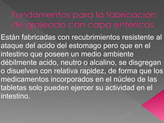 Están fabricadas con recubrimientos resistente al
ataque del acido del estomago pero que en el
intestino que poseen un medio ambiente
débilmente acido, neutro o alcalino, se disgregan
o disuelven con relativa rapidez, de forma que los
medicamentos incorporados en el núcleo de las
tabletas solo pueden ejercer su actividad en el
intestino.
 
