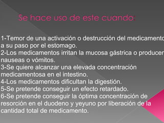 1-Temor de una activación o destrucción del medicamento
a su paso por el estomago.
2-Los medicamentos irritan la mucosa gástrica o producen
nauseas o vómitos.
3-Se quiere alcanzar una elevada concentración
medicamentosa en el intestino.
4-Los medicamentos dificultan la digestión.
5-Se pretende conseguir un efecto retardado.
6-Se pretende conseguir la óptima concentración de
resorción en el duodeno y yeyuno por liberación de la
cantidad total de medicamento.
 
