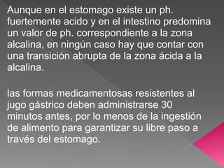 Aunque en el estomago existe un ph.
fuertemente acido y en el intestino predomina
un valor de ph. correspondiente a la zona
alcalina, en ningún caso hay que contar con
una transición abrupta de la zona ácida a la
alcalina.

las formas medicamentosas resistentes al
jugo gástrico deben administrarse 30
minutos antes, por lo menos de la ingestión
de alimento para garantizar su libre paso a
través del estomago.
 