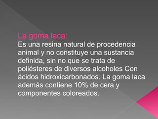 La goma laca:
Es una resina natural de procedencia
animal y no constituye una sustancia
definida, sin no que se trata de
poliésteres de diversos alcoholes Con
ácidos hidroxicarbonados. La goma laca
además contiene 10% de cera y
componentes coloreados.
 