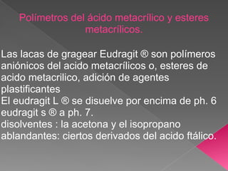 Polímetros del ácido metacrílico y esteres
                  metacrílicos.

Las lacas de gragear Eudragit ® son polímeros
aniónicos del acido metacrílicos o, esteres de
acido metacrilico, adición de agentes
plastificantes
El eudragit L ® se disuelve por encima de ph. 6
eudragit s ® a ph. 7.
disolventes : la acetona y el isopropano
ablandantes: ciertos derivados del acido ftálico.
 