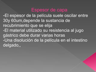 Espesor de capa
-El espesor de la película suele oscilar entre
30y 60um,depende la sustancia de
recubrimiento que se elija
-El material utilizado su resistencia al jugo
gástrico debe durar varias horas
-Una disolución de la película en el intestino
delgado,,
 
