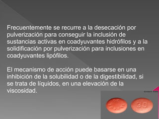 Frecuentemente se recurre a la desecación por
pulverización para conseguir la inclusión de
sustancias activas en coadyuvantes hidrófilos y a la
solidificación por pulverización para inclusiones en
coadyuvantes lipófilos.

El mecanismo de acción puede basarse en una
inhibición de la solubilidad o de la digestibilidad, si
se trata de líquidos, en una elevación de la
viscosidad.
 